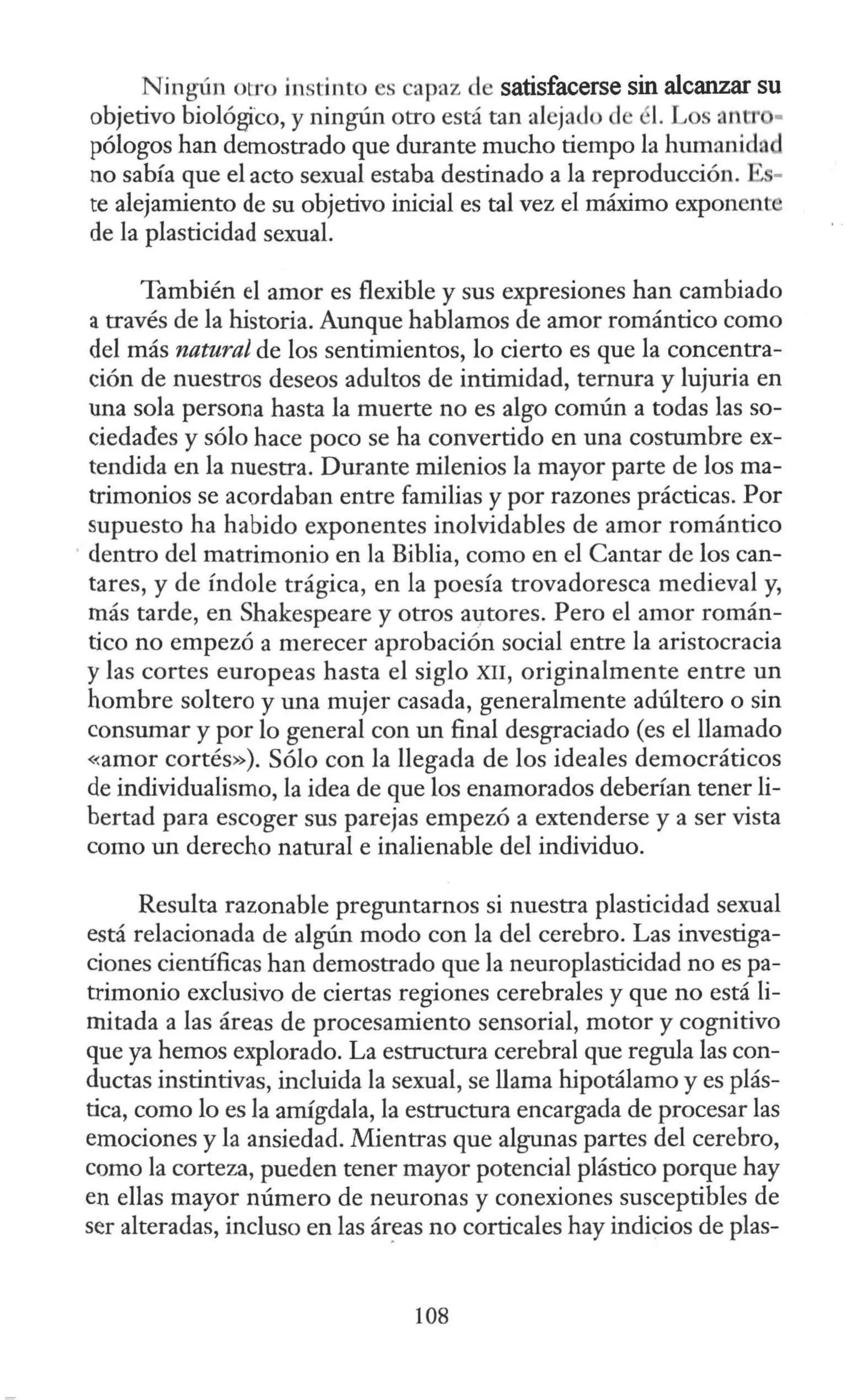 Njngún otro instinto es capaz de satisfacerse sin alcanzar su
objetivo biológico, y ningún otro está tan alejado d él. Los anlJ' •
pólogos han demostrado que durante mucho tiempo la humanida
no sabía que el acto sexual estaba destinado a la reproducción.
te alejamiento de su objetivo inicial es tal vez el máximo exponent
de la plasticidad sexual.
También el amor es flexible y sus expresiones han cambiado
a través de la historia. Aunque hablamos de amor romántico como
del más natural de los sentimientos, lo cierto es que la concentra-
ción de nuestros deseos adultos de intimidad, ternura y lujuria en
una sola persona hasta la muerte no es algo común a todas las so-
ciedades y sólo hace poco se ha convertido en una costumbre ex-
tendida en la nuestra. Durante milenios la mayor parte de los ma-
trimonios se acordaban entre familias y por razones prácticas. Por
supuesto ha habido exponentes inolvidables de amor romántico
· dentro del matrimonio en la Biblia, como en el Cantar de los can-
tares, y de índole trágica, en la poesía trovadoresca medieval y,
más tarde, en Shakespeare y otros au,tores. Pero el amor román-
tico no empezó a merecer aprobación social entre la aristocracia
y las cortes europeas hasta el siglo XII, originalmente entre un
hombre soltero y una mujer casada, generalmente adúltero o sin
consumar y por lo general con un final desgraciado (es el llamado
<~amor cortés»). Sólo con la llegada de los ideales democráticos
de individualismo, la idea de que los enamorados deberían tener li-
bertad para escoger sus parejas empezó a extenderse y a ser vista
como un derecho natural e inalienable del individuo.
Resulta razonable preguntarnos si nuestra plasticidad sexual
está relacionada de algún modo con la del cerebro. Las investiga-
ciones científicas han demostrado que la neuroplasticidad no es pa-
trimonio exclusivo de ciertas regiones cerebrales y que no está li-
mitada a las áreas de procesamiento sensorial, motor y cognitivo
que ya hemos explorado. La estructura cerebral que regula las con-
ductas instintivas, incluida la sexual, se llama hipotálamo y es plás-
tica, como lo es la amígdala, la estructura encargada de procesar las
emociones y la ansiedad. Mientras que algunas partes del cerebro,
como la corteza, pueden tener mayor potencial plástico porque hay
en ellas mayor número de neuronas y conexiones susceptibles de
ser alteradas, incluso en las ár_eas no corticales hay indicios de plas-
108
 