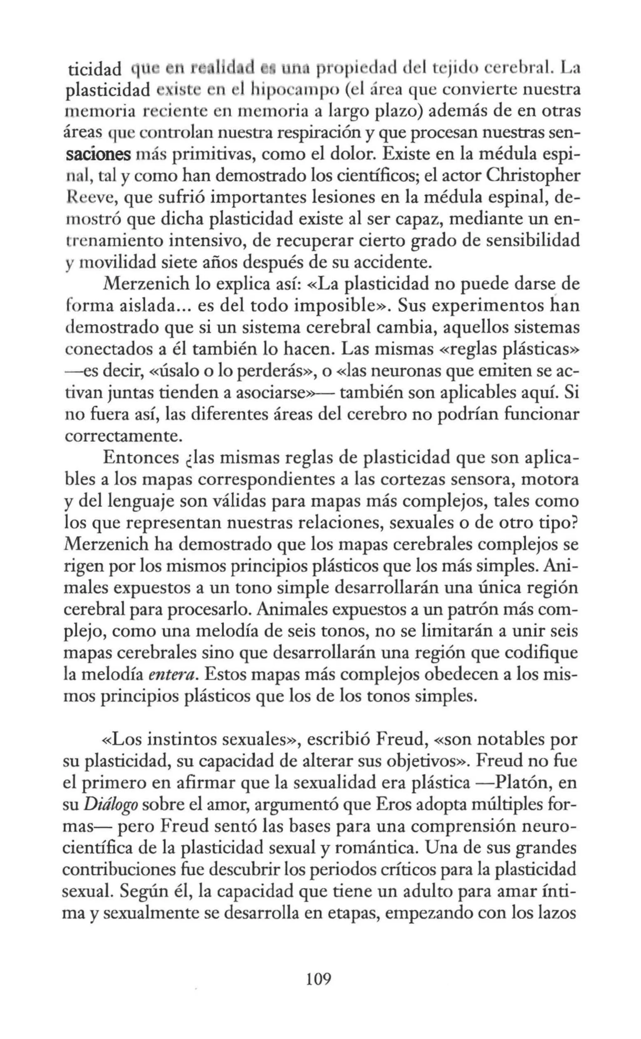l d ti p pi dad <l 1t ji<lo r bral. La
·i · n 11 ip ampo (el área que convierte nuestra
memoria r iente en memoria a largo plazo) además de en otras
áreas que contTolan nuestra respiración y que procesan nuestras sen-
saciones más primitivas, como el dolor. Existe en la médula espi-
nal, tal y como han demostrado los científicos; el actor Christopher
I eve, que sufrió importantes lesiones en la médula espinal, de-
mostró que dicha plasticidad existe al ser capaz, mediante un en-
trenamiento intensivo, de recuperar cierto grado de sensibilidad
y movilidad siete años después de su accidente.
Merzenich lo explica así: «La plasticidad no puede darse de
forma aislada... es del todo imposible». Sus experimentos han
demostrado que si un sistema cerebral cambia, aquellos sistemas
conectados a él también lo hacen. Las mismas «reglas plásticas»
- es decir, «Úsalo o lo perderás», o «las neuronas que emiten se ac-
tivan juntas tienden a asociarse»-- también son aplicables aquí. Si
no fuera así, las diferentes áreas del cerebro no podrían funcionar
correctamente.
Entonces ¿las mismas reglas de plasticidad que son aplica-
bles a los mapas correspondientes a las cortezas sensora, motora
y del lenguaje son válidas para mapas más complejos, tales como
los que representan nuestras relaciones, sexuales o de otro tipo?
Merzenich ha demostrado que los mapas cerebrales complejos se
rigen por los mismos principios plásticos que los más simples. Ani-
males expuestos a un tono simple desarrollarán una única región
cerebral para procesarlo. Animales expuestos a un patrón más com-
plejo, como una melodía de seis tonos, no se limitarán a unir seis
mapas cerebrales sino que desarrollarán una región que codifique
la melodía entera. Estos mapas más complejos obedecen a los mis-
mos principios plásticos que los de los tonos simples.
«Los instintos sexuales», escribió Freud, «son notables por
su plasticidad, su capacidad de alterar sus objetivos». Freud no fue
el primero en afirmar que la sexualidad era plástica -Platón, en
su Diálogo sobre el amor, argumentó que Eros adopta múltiples for-
mas- pero Freud sentó las bases para una comprensión neuro-
científica de la plasticidad sexual y romántica. Una de sus grandes
contribuciones fue descubrir los periodos críticos para la plasticidad
sexual. Según él, la capacidad que tiene un adulto para amar ínti-
ma y sexualmente se desarrolla en etapas, empezando con los lazos
109
 