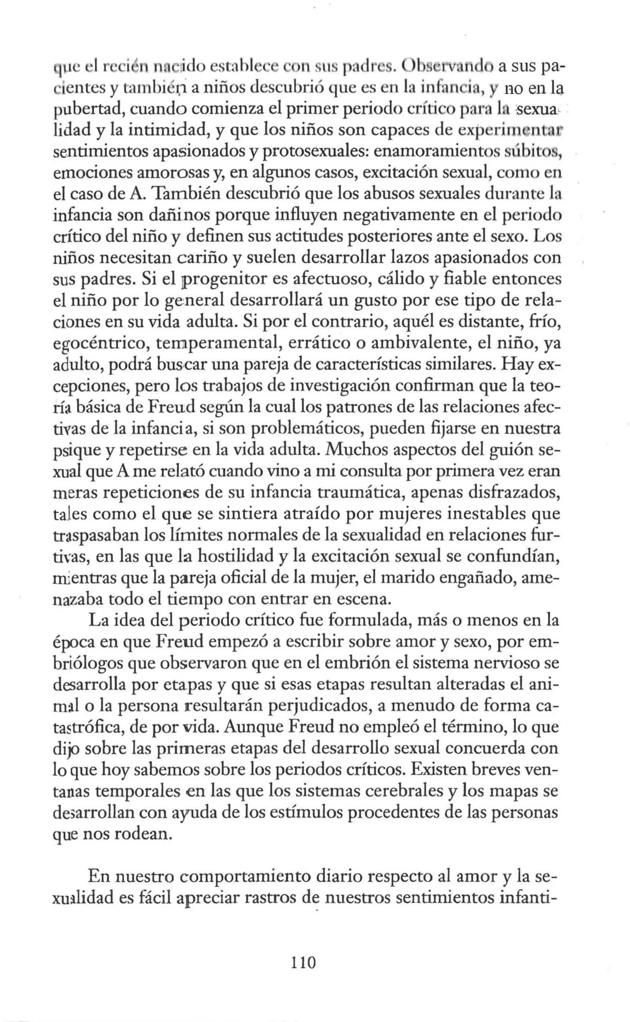 µe 1r i 1 na 1
ido estahl on . us padr .
ientes y tambiér;i a niños descubrió que es en la infun ia, no en la
pubertad, cuando comienza el primer periodo crítico para 1.n :sexua,
lidad y la intimidad, y que los niños son capaces de expedm n a
sentimientos apasionados y protosexuales: enamoramientos ú it ,
emociones amorosas y, en algunos casos, excitación sexual, como en
el caso de A. También descubrió que los abusos sexuales durante la
infancia son dañinos porque influyen negativamente en el periodo
crítico del niño y definen sus actitudes posteriores ante el sexo. Los
niños necesitan cariño y suelen desarrollar lazos apasionados con
sus padres. Si el ¡progenitor es afectuoso, cálido y fiable entonces
el niño por lo ge:neral desarrollará un gusto por ese tipo de rela-
ciones en su vida adulta. Si por el contrario, aquél es distante, frío,
egocéntrico, temperamental, errático o ambivalente, el niño, ya
adulto, podrá bus,car una pareja de características similares. Hay ex-
cepciones, pero los trabajos de investigación confirman que la teo-
rfa básica de Freud según la cual los patrones de las relaciones afec-
tivas de la infancia, si son problemáticos, pueden fijarse en nuestra
psique y repetirse en la vida adulta. Ml}.chos aspectos del guión se-
xual que A me relató cuando vino a mi consulta por primera vez eran
meras repeticiones de su infancia traumática, apenas disfrazados,
tales como el que se sintiera atraído por mujeres inestables que
traspasaban los límites normales de la sexualidad en relaciones fur-
tivas, en las que la hostilidad y la excitación sexual se confundían,
mientras que la pareja oficial de la mujer, el marido engañado, ame-
nazaba todo el tiempo con entrar en escena.
La idea del periodo crítico fue formulada, más o menos en la
época en que Freud empezó a escribir sobre amor y sexo, por em-
briólogos que observaron que en el embrión el sistema nervioso se
desarrolla por etapas y que si esas etapas resultan alteradas el ani-
m:il o la persona resultarán perjudicados, a menudo de forma ca-
tastrófica, de por vida. Aunque Freud no empleó el término, lo que
dijo sobre las primeras etapas del desarrollo sexual concuerda con
lo que hoy sabemos sobre los periodos críticos. Existen breves ven-
tanas temporales en las que los sistemas cerebrales y los mapas se
de;arrollan con ayuda de los estímulos procedentes de las personas
que nos rodean.
En nuestro comportamiento diario respecto al amor y la se-
xu:ilidad es fácil apreciar rastros d~ nuestros sentimientos infanti-
110
 