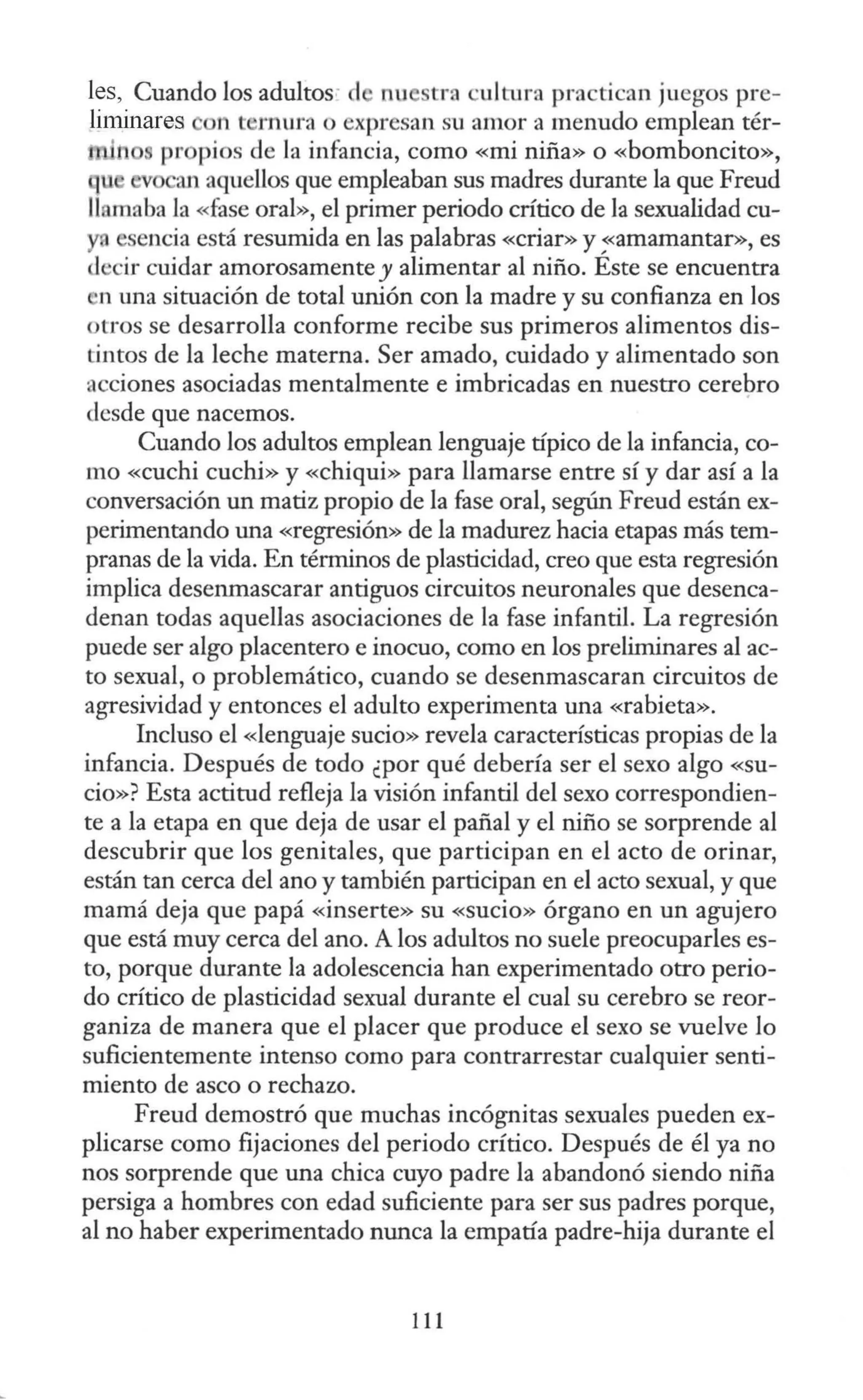 les, Cuando los adultos· el nu tra ·ultura practican juegos pre-
liminares n t m ura o expresan su amor a menudo emplean tér-
pr pios de la infancia, como «mi niña» o «bomboncito»,
an aquellos que empleaban sus madres durante la que Freud
llamaba la «fase oral», el primer periodo crítico de la sexualidad cu-
sencia está resumida en las palabras «criar» y ~<amamantar», es
<lecir cuidar amorosamente y alimentar al niño. Este se encuentra
n una situación de total unión con la madre y su confianza en los
otros se desarrolla conforme recibe sus primeros alimentos dis-
tintos de la leche materna. Ser amado, cuidado y alimentado son
acciones asociadas mentalmente e imbricadas en nuestro cerebro
desde que nacemos.
Cuando los adultos emplean lenguaje típico de la infancia, co-
mo «cuchi cuchi» y «chiqui» para llamarse entre sí y dar así a la
conversación un matiz propio de la fase oral, según Freud están ex-
perimentando una «regresión» de la madurez hacia etapas más tem-
pranas de la vida. En términos de plasticidad, creo que esta regresión
implica deserunascarar antiguos circuitos neuronales que desenca-
denan todas aquellas asociaciones de la fase infantil. La regresión
puede ser algo placentero e inocuo, como en los preliminares al ac-
to sexual, o problemático, cuando se desenmascaran circuitos de
agresividad y entonces el adulto experimenta una «rabieta».
Incluso el «lenguaje sucio» revela características propias de la
infancia. Después de todo ¿por qué debería ser el sexo algo «Su-
cio»? Esta actitud refleja la visión infantil del sexo correspondien-
te a la etapa en que deja de usar el pañal y el niño se sorprende al
descubrir que los genitales, que participan en el acto de orinar,
están tan cerca del ano y también participan en el acto sexual, y que
mamá deja que papá «inserte» su «sucio» órgano en un agujero
que está muy cerca del ano. A los adultos no suele preocuparles es-
to, porque durante la adolescencia han experimentado otro perio-
do crítico de plasticidad sexual durante el cual su cerebro se reor-
ganiza de manera que el placer que produce el sexo se vuelve lo
suficientemente intenso como para contrarrestar cualquier senti-
miento de asco o rechazo.
Freud demostró que muchas incógnitas sexuales pueden ex-
plicarse como fijaciones del periodo crítico. Después de él ya no
nos sorprende que una chica cuyo padre la abandonó siendo niña
persiga a hombres con edad suficiente para ser sus padres porque,
al no haber experimentado nunca la empatía padre-hija durante el
111
 