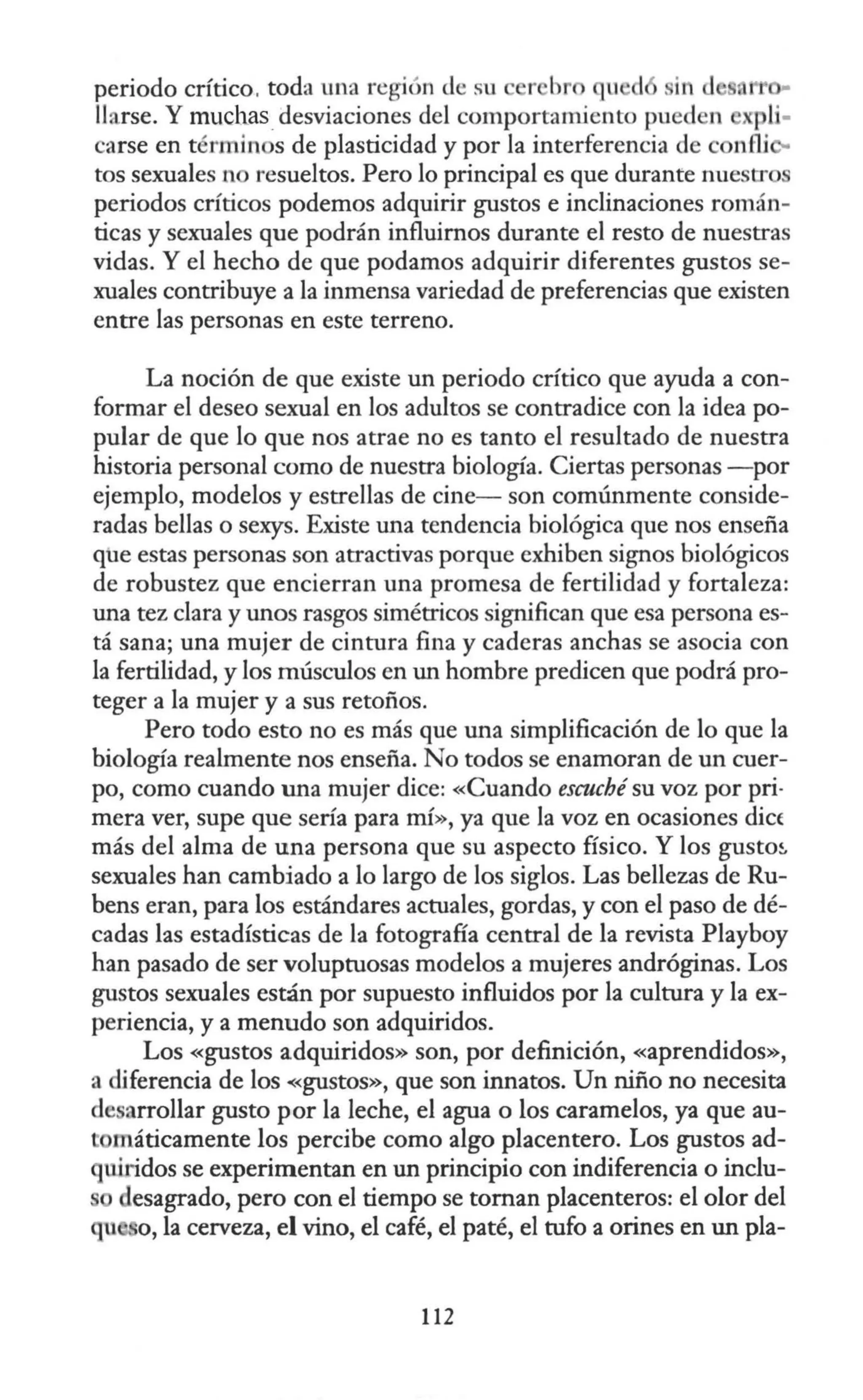 periodo crítico, toda una región de su r br qu d in d
llarse. Y much.as_
desviaciones del comportamjento pued n pli·
carse en términ s de plasticidad y por la interferencia de c nlli
tos sexuales n resueltos. Pero lo principal es que durante nuestros
periodos críticos podemos adquirir gustos e inclinaciones román-
ticas y sexuales que podrán influirnos durante el resto de nuestras
vidas. Y el hecho de que podamos adquirir diferentes gustos se-
xuales contribuye a la inmensa variedad de preferencias que existen
entre las personas en este terreno.
La noción de que existe un periodo crítico que ayuda a con-
formar el deseo sexual en los adultos se contradice con la idea po-
pular de que lo que nos atrae no es tanto el resultado de nuestra
historia personal como de nuestra biología. Ciertas personas - por
ejemplo, modelos y estrellas de cine- son comúnmente conside-
radas bellas o sexys. Existe una tendencia biológica que nos enseña
que estas personas son atractivas porque exhiben signos biológicos
de robustez que encierran una promesa de fertilidad y fortaleza:
una tez clara y unos rasgos simétricos sigllifican que esa persona es-
tá sana; una mujer de cintura fina y caderas anchas se asocia con
la fertilidad, y los músculos en un hombre predicen que podrá pro-
teger a la mujer y a sus retoños.
Pero todo esto no es más que una simplificación de lo que la
biología realmente nos enseña. No todos se enamoran de un cuer-
po, como cuando una mujer dice: «Cuando escuché su voz por pri-
mera ver, supe que sería para mí», ya que la voz en ocasiones die(
más del alma de una persona que su aspecto físico. Y los gusto~
sexuales han cambiado a lo largo de los siglos. Las bellezas de Ru-
bens eran, para los estándares actuales, gordas, y con el paso de dé-
cadas las estadísticas de la fotografía central de la revista Playboy
han pasado de ser voluptuosas modelos a mujeres andróginas. Los
gustos sexuales están por supuesto influidos por la cultura y la ex-
periencia, y a menudo son adquiridos.
Los «gustos adquiridos» son, por definición, «aprendidos»,
a diferencia de los <
<
gustos», que son innatos. Un niño no necesita
de arrollar gusto por la leche, el agua o los caramelos, ya que au-
tomáticamente los percibe como algo placentero. Los gustos ad-
uiridos se experimentan en un principio con indiferencia o inclu-
s desagrado, pero con el tiempo se tornan placenteros: el olor del
qt o, la cerveza, el vino, el café, el paté, el tufo a orines en un pla-
112
 