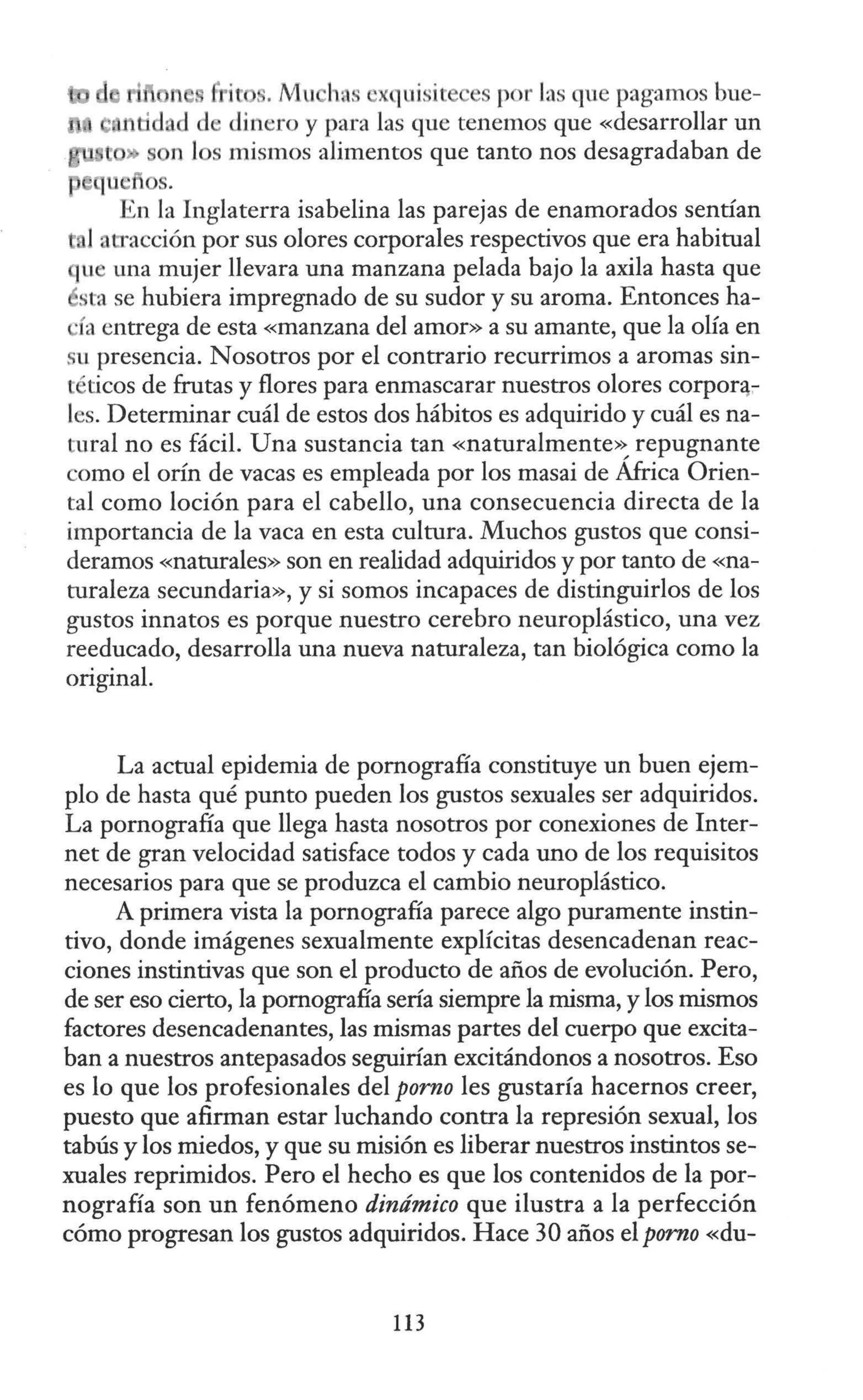 n f: ic . Mu has 'xquisit ·es por las que pagamos bue-
tidad d dinero y para las que tenemos que «desarrollar un
s n los mismos alimentos que tanto nos desagradaban de
qu os.
En la Inglaterra isabelina las parejas de enamorados sentían
l atracción por sus olores corporales respectivos que era habitual
que una mujer llevara una manzana pelada bajo la axila hasta que
ésta se hubiera impregnado de su sudor y su aroma. Entonces ha-
'Ía entrega de esta «manzana del amor» a su amante, que la olía en
su presencia. Nosotros por el contrario recurrimos a aromas sin-
téticos de frutas y flores para enmascarar nuestros olores corponi-
les. Determinar cuál de estos dos hábitos es adquirido y cuál es na-
tural no es fácil. Una sustancia tan «naturalmente>~ repugnante
como el orín de vacas es empleada por los masai de Africa Orien-
tal como loción para el cabello, una consecuencia directa de la
importancia de la vaca en esta cultura. Muchos gustos que consi-
deramos «naturales» son en realidad adquiridos y por tanto de «na-
turaleza secundaria», y si somos incapaces de distinguirlos de los
gustos innatos es porque nuestro cerebro neuroplástico, una vez
reeducado, desarrolla una nueva naturaleza, tan biológica como la
original.
La actual epidemia de pornografía constituye un buen ejem-
plo de hasta qué punto pueden los gustos sexuales ser adquiridos.
La pornografía que llega hasta nosotros por conexiones de Inter-
net de gran velocidad satisface todos y cada uno de los requisitos
necesarios para que se produzca el cambio neuroplástico.
A primera vista la pornografía parece algo puramente instin-
tivo, donde imágenes sexualmente explícitas desencadenan reac-
ciones instintivas que son el producto de años de evolución. Pero,
de ser eso cierto, la pornografía sería siempre la misma, y los mismos
factores desencadenantes, las mismas partes del cuerpo que excita-
ban a nuestros antepasados seguirían excitándonos a nosotros. Eso
es lo que los profesionales del porno les gustaría hacernos creer,
puesto que afirman estar luchando contra la represión sexual, los
tabús y los miedos, y que su misión es liberar nuestros instintos se-
xuales reprimidos. Pero el hecho es que los contenidos de la por-
nografía son un fenómeno dinámico que ilustra a la perfección
cómo progresan los gustos adquiridos. Hace 30 años el porno «du-
113
 