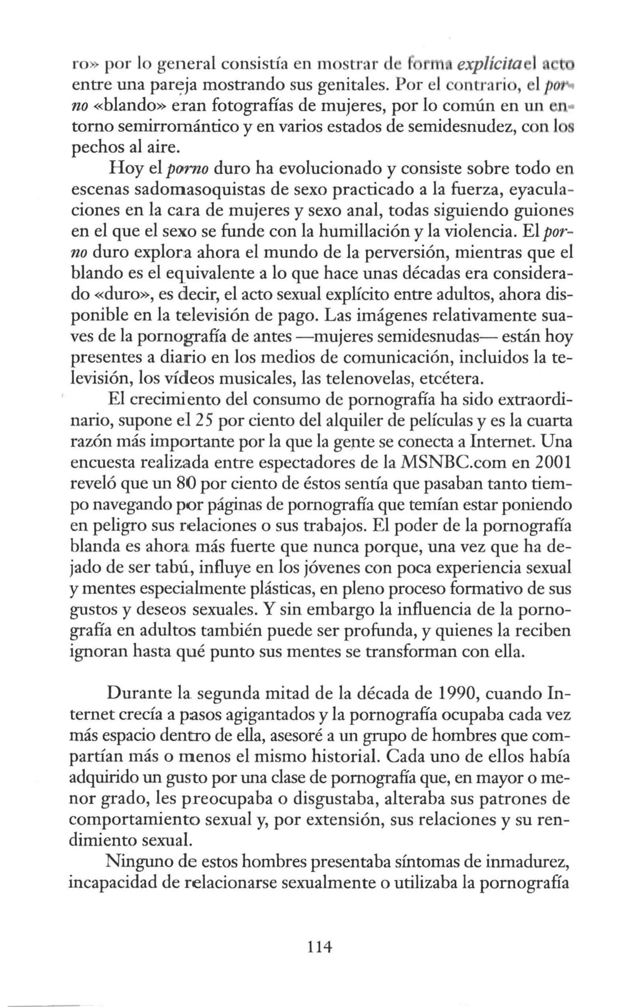 ro) por lo general consistía en mostrar d r 1 explícita 1 e
entre una part:ja mostrando sus genitales. Por el ontrarío, 1po
no «blando» eran fotografías de mujeres, por lo común en un -..
torno semirromántico y en varios estados de semidesnu<lez, con l
pechos al aire.
Hoy el porno duro ha evolucionado y consiste sobre todo en
escenas sadomasoquistas de sexo practicado a la fuerza, eyacula-
ciones en la cara de mujeres y sexo anal, todas siguiendo guiones
en el que el sexo se funde con la humillación y la violencia. El por-
no duro explora ahora el mundo de la perversión, mientras que el
blando es el equivalente a lo que hace unas décadas era considera-
do «duro», es cilecir, el acto sexual explícito entre adultos, ahora dis-
ponible en la televisión de pago. Las imágenes relativamente sua-
ves de la pornografía de antes -mujeres semidesnudas- están hoy
presentes a diario en los medios de comunicación, incluidos la te-
levisión, los vídeos musicales, las telenovelas, etcétera.
El crecimiento del consumo de pornografía ha sido extraordi-
nario, supone el 25 por ciento del alquiler de películas y es la cuarta
razón más importante por la que la gepte se conecta a Internet. Una
encuesta realizada entre espectadores de la MSNBC.com en 2001
reveló que m1 80 por ciento de éstos sentía que pasaban tanto tiem-
po navegando por páginas de pornografía que temían estar poniendo
en peligro sus relaciones o sus trabajos. El poder de la pornografía
blanda es ahora más fuerte que nunca porque, una vez que ha de-
jado de ser tabú, influye en los jóvenes con poca experiencia sexual
y mentes especialmente plásticas, en pleno proceso formativo de sus
gustos y deseos sexuales. Y sin embargo la influencia de la porno-
grafía en adultos también puede ser profunda, y quienes la reciben
ignoran hasta qué punto sus mentes se transforman con ella.
Durante la. segunda mitad de la década de 1990, cuando In-
ternet crecía a pasos agigantados y la pornografía ocupaba cada vez
más espacio dentro de ella, asesoré a un grupo de hombres que com-
partían más o menos el mismo historial. Cada uno de ellos había
adquirido un gusto por una clase de pornografía que, en mayor o me-
nor grado, les preocupaba o disgustaba, alteraba sus patrones de
comportamiento sexual y, por extensión, sus relaciones y su ren-
dimiento sexual.
Ningm10 de estos hombres presentaba síntomas de inmadurez,
incapacidad de relacionarse sexualmente o utilizaba la pornografía
114
 
