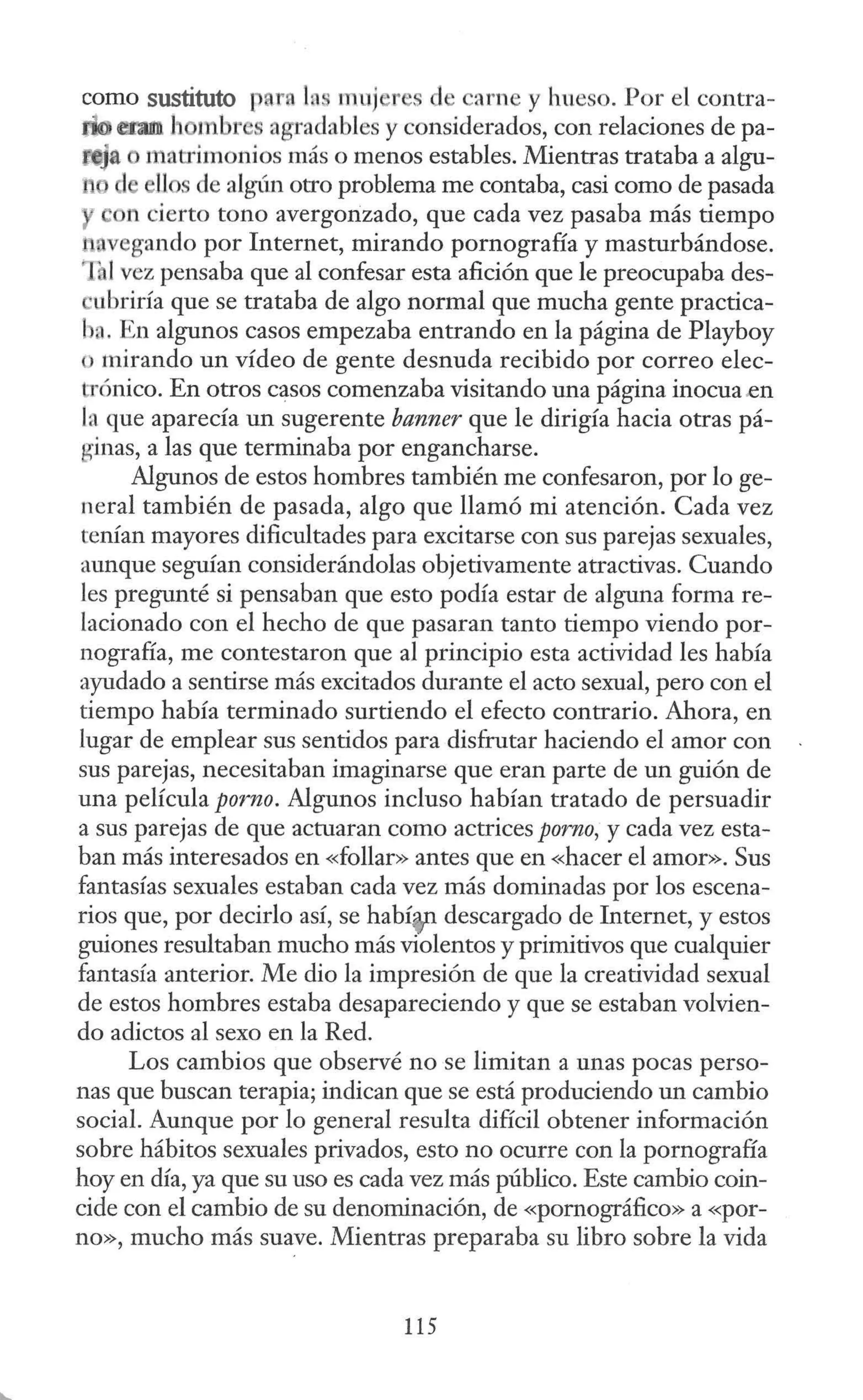 corno sustituto t ra lns muj r s d carne y hueso. Por el contra-
d@ erm h mbr s agradables y considerados, con relaciones de pa-
- ~a o matrimonios más o menos estables. Mientras trataba a algu-
1 llos de alg(m otro problema me contaba, casi corno de pasada
on cierto tono avergonzado, que cada vez pasaba más tiempo
avegando por Internet, mirando pornografía y masturbándose.
ihl vez pensaba que al confesar esta afición que le preocupaba des-
·ubriría que se trataba de algo normal que mucha gente practica-
ba. En algunos casos empezaba entrando en la página de Playboy
o mirando un vídeo de gente desnuda recibido por correo elec-
:rónico. En otros casos comenzaba visitando una página inocua.en
la que aparecía un sugerente banner que le dirigía hacia otras pá-
ginas, a las que terminaba por engancharse.
Algunos de estos hombres también me confesaron, por lo ge-
neral también de pasada, algo que llamó mi atención. Cada vez
tenían mayores dificultades para excitarse con sus parejas sexuales,
aunque seguían considerándolas objetivamente atractivas. Cuando
les pregunté si pensaban que esto podía estar de alguna forma re-
lacionado con el hecho de que pasaran tanto tiempo viendo por-
nografía, me contestaron que al principio esta actividad les había
ayudado a sentirse más excitados durante el acto sexual, pero con el
tiempo había terminado surtiendo el efecto contrario. Ahora, en
lugar de emplear sus sentidos para disfrutar haciendo el amor con
sus parejas, necesitaban imaginarse que eran parte de un guión de
una película porno. Algunos incluso habían tratado de persuadir
a sus parejas de que actuaran corno actrices porno, y cada vez esta-
ban más interesados en «follar» antes que en «hacer el amor». Sus
fantasías sexuales estaban cada vez más dominadas por los escena-
rios que, por decirlo así, se habíen descargado de Internet, y estos
guiones resultaban mucho más violentos y primitivos que cualquier
fantasía anterior. Me dio la impresión de que la creatividad sexual
de estos hombres estaba desapareciendo y que se estaban volvien-
do adictos al sexo en la Red.
Los cambios que observé no se limitan a unas pocas perso-
nas que buscan terapia; indican que se está produciendo un cambio
social. Aunque por lo general resulta difícil obtener información
sobre hábitos sexuales privados, esto no ocurre con la pornografía
hoy en día, ya que su uso es cada vez más público. Este cambio coin-
cide con el cambio de su denominación, de «pornográfico» a «por-
no», mucho más suave. Mientras preparaba su libro sobre la vida
115
 