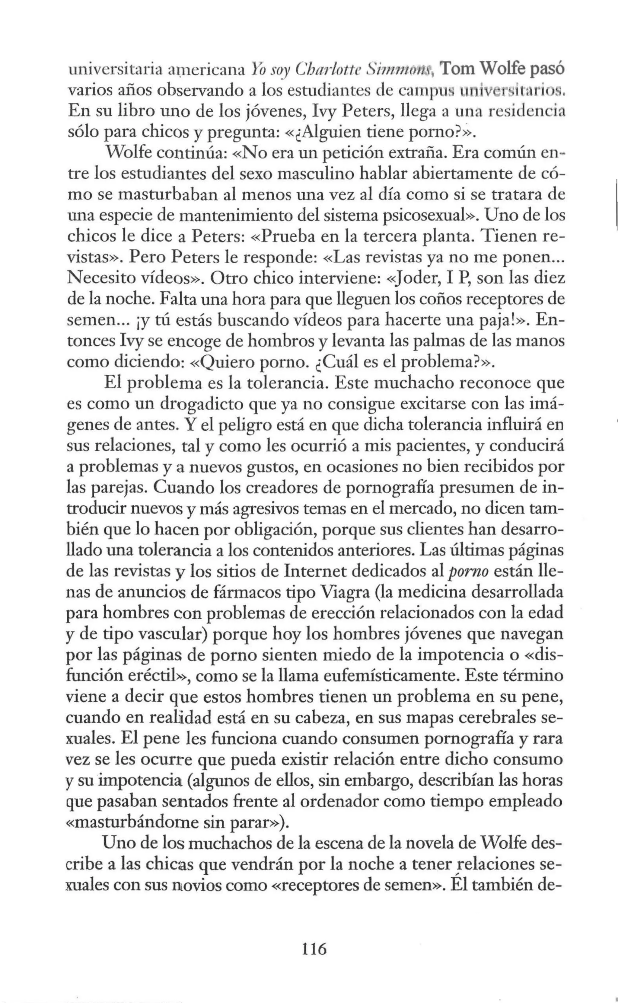 universitaria americana Yosoy Cbad otte Simmmt, Tom Wolfe pasó
varios años observando a los estudiantes de cam1 u. u i 1' itnri s.
En su libro uno de los jóvenes, Ivy Peters, llega a una residencia
sólo para chicos y pregunta: «¿Alguien tiene porno?>~.
Wolfe continúa: «No era un petición extraña. Era común en~
tre los estudiantes del sexo masculino hablar abiertamente de có-
mo se masturbaban al menos una vez al día como si se tratara de
una especie de mantenimiento del sistema psicosexual». Uno de los
chicos le dice a Peters: «Prueba en la tercera planta. Tienen re-
vistas». Pero Peters le responde: «Las revistas ya no me ponen...
Necesito vídeos». Otro chico interviene: «Joder, 1P, son las diez
de la noche. Falta una hora para que lleguen los coños receptores de
semen... ¡y tú estás buscando vídeos para hacerte una paja!». En-
tonces Ivy se encoge de hombros y levanta las palmas de las manos
como diciendo: «Quiero porno. ¿Cuál es el problema?».
El problema es la tolerancia. Este muchacho reconoce que
es como un drogadicto que ya no consigue excitarse con las imá-
genes de antes. Y el peligro está en que dicha tolerancia influirá en
sus relaciones, tal y como les ocurrió a mis pacientes, y conducirá
a problemas y a nuevos gustos, en ocasiones no bien recibidos por
las parejas. Cuando los creadores de pornografía presumen de in-
troducir nuevos y más agresivos temas en el mercado, no dicen tam-
bién que lo hacen por obligación, porque sus clientes han desarro-
llado una tolerancia a los contenidos anteriores. Las últimas páginas
de las revistas y los sitios de Internet dedicados al porno están lle-
nas de anuncios de fármacos tipo Viagra (la medicina desarrollada
para hombres con problemas de erección relacionados con la edad
y de tipo vascular) porque hoy los hombres jóvenes que navegan
por las páginas de porno sienten miedo de la impotencia o «dis-
función eréctil>>, como se la llama eufemísticamente. Este término
viene a decir que estos hombres tienen un problema en su pene,
cuando en realidad está en su cabeza, en sus mapas cerebrales se-
xuales. El pene les funciona cuando consumen pornografía y rara
vez se les ocurre que pueda existir relación entre dicho consumo
ysu impotencia (algunos de ellos, sin embargo, describían las horas
que pasaban sentados frente al ordenador como tiempo empleado
«masturbándome sin parar»).
Uno de los muchachos de la escena de la novela de Wolfe des-
cribe a las chicas que vendrán por la noche a tener!elaciones se-
xuales con sus novios como «receptores de semen». El también de-
116
 