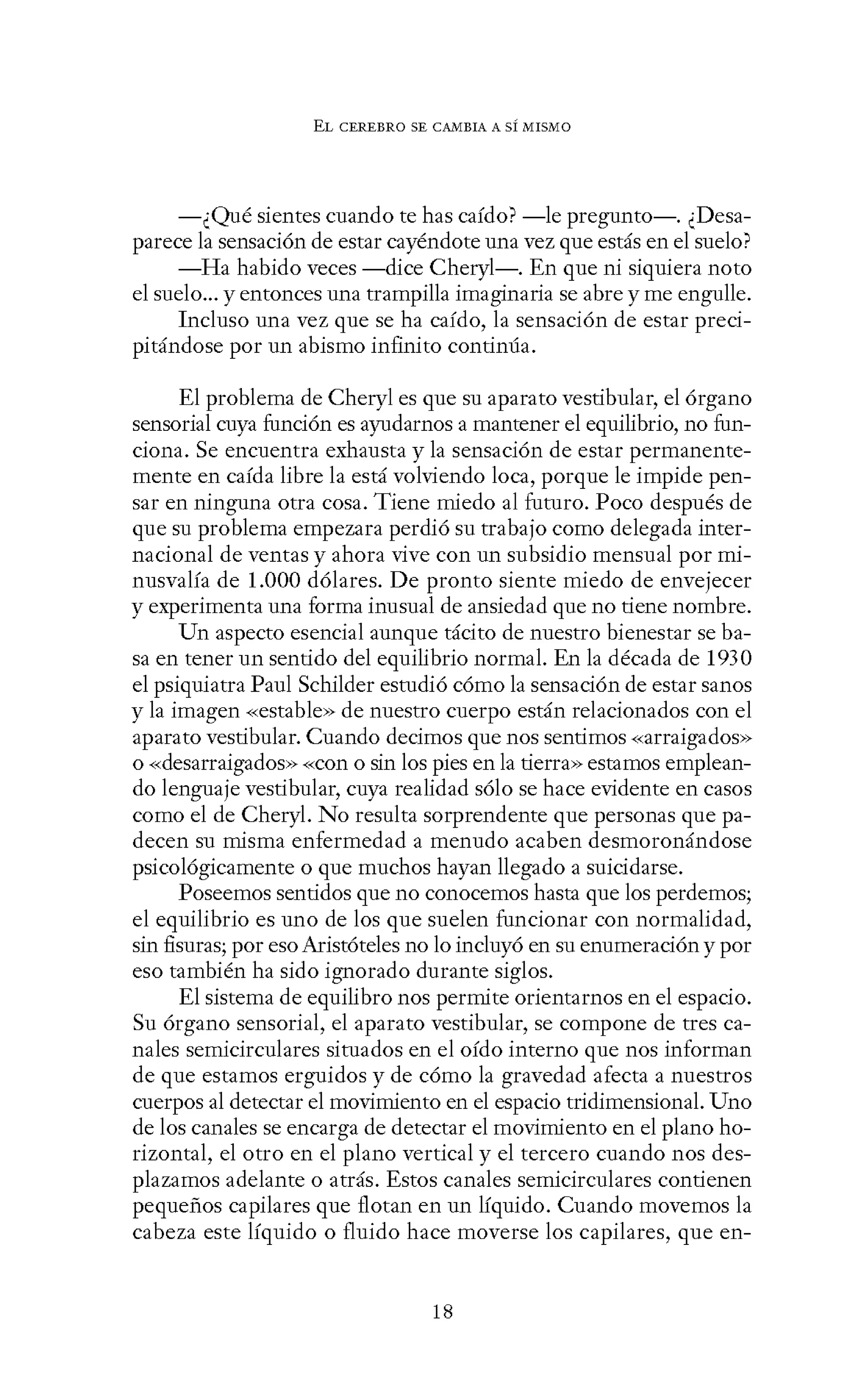EL CEREBRO SE CANIBIA A SÍ MISMO
-¿Qué sientes cuando te has caído? -le pregunto-. ¿Desa-
parece la sensación de estar cayéndote una vez que estás en el suelo?
-Ha habido veces -dice Cheryl-. En que ni siquiera noto
el suelo... y entonces una trampilla imaginaria se abre y me engulle.
Incluso una vez que se ha caído, la sensación de estar preci-
pitándose por un abismo infinito continúa.
El problema de Cheryl es que su aparato vestibular, el órgano
sensorial cuya función es ayudarnos a mantener el equilibrio, no fun-
ciona. Se encuentra exhausta y la sensación de estar permanente-
mente en caída libre la está volviendo loca, porque le impide pen-
sar en ninguna otra cosa. Tiene miedo al futuro. Poco después de
que su problema empezara perdió su trabajo como delegada inter-
nacional de ventas y ahora vive con un subsidio mensual por mi-
nusvalía de 1.000 dólares. De pronto siente miedo de envejecer
y experimenta una forma inusual de ansiedad que no tiene nombre.
Un aspecto esencial aunque tácito de nuestro bienestar se ba-
sa en tener un sentido del equilibrio normal. En la década de 1930
el psiquiatra Paul Schilder estudió cómo la sensación de estar sanos
y la imagen «estable» de nuestro cuerpo están relacionados con el
aparato vestibular. Cuando decimos que nos sentimos «arraigados»
o -<-<desarraigados>> -<-<con o sin los pies en la tierra>> estamos emplean-
do lenguaje vestibular, cuya realidad sólo se hace evidente en casos
como el de Cheryl. No resulta sorprendente que personas quepa-
decen su misma enfermedad a menudo acaben desmoronándose
psicológicamente o que muchos hayan llegado a suicidarse.
Poseemos sentidos que no conocemos hasta que los perdemos;
el equilibrio es uno de los que suelen funcionar con normalidad,
sin fisuras; por eso Aristóteles no lo incluyó en su enumeración y por
eso también ha sido ignorado durante siglos.
El sistema de equilibro nos permite orientarnos en el espacio.
Su órgano sensorial, el aparato vestibular, se compone de tres ca-
nales semicirculares situados en el oído interno que nos informan
de que estamos erguidos y de cómo la gravedad afecta a nuestros
cuerpos al detectar el movimiento en el espacio tridimensional. Uno
de los canales se encarga de detectar el movimiento en el plano ho-
rizontal, el otro en el plano vertical y el tercero cuando nos des-
plazamos adelante o atrás. Estos canales semicirculares contienen
pequeños capilares que flotan en un líquido. Cuando movemos la
cabeza este líquido o fluido hace moverse los capilares, que en-
18
 