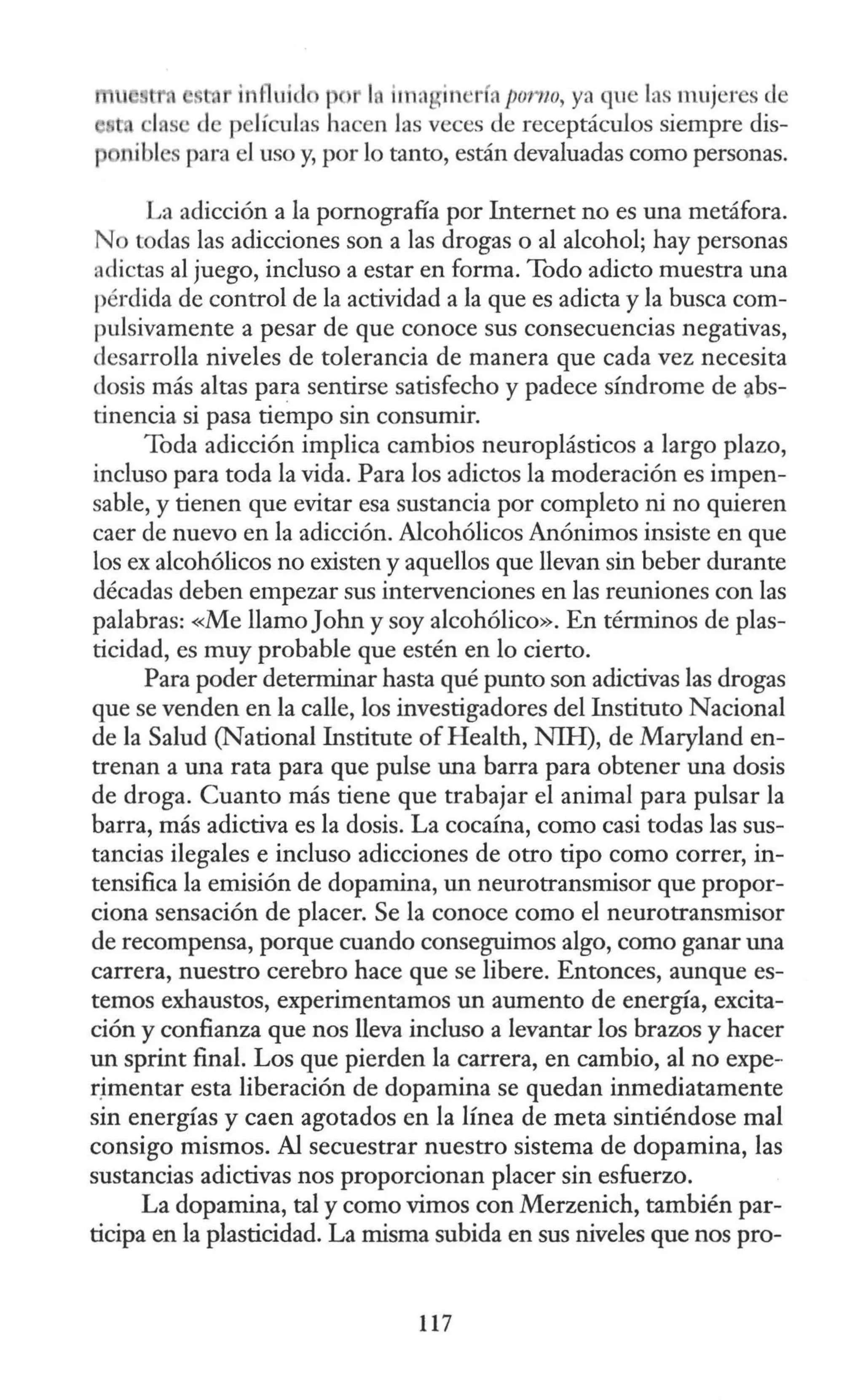 t , • t i1 fluido t > IAima in TÍ:t porno, ya que las mujeres de
1 s de películas hacen las veces de receptáculos siempre dis-
p nibl para el uso y, por lo tanto, están devaluadas como personas.
La adicción a la pornografía por Internet no es una metáfora.
No todas las adicciones son a las drogas o al alcohol; hay personas
adictas al juego, incluso a estar en forma. Todo adicto muestra una
pérdida de control de la actividad a la que es adicta y la busca com-
pulsivamente a pesar de que conoce sus consecuencias negativas,
desarrolla niveles de tolerancia de manera que cada vez necesita
dosis más altas para sentirse satisfecho y padece síndrome de ~bs­
tinencia si pasa tiempo sin consumir.
Toda adicción implica cambios neuroplásticos a largo plazo,
incluso para toda la vida. Para los adictos la moderación es impen-
sable, y tienen que evitar esa sustancia por completo ni no quieren
caer de nuevo en la adicción. Alcohólicos Anónimos insiste en que
los ex alcohólicos no existen y aquellos que llevan sin beber durante
décadas deben empezar sus intervenciones en las reuniones con las
palabras: «Me llamoJohn y soy alcohólico». En términos de plas-
ticidad, es muy probable que estén en lo cierto.
Para poder determinar hasta qué punto son adictivas las drogas
que se venden en la calle, los investigadores del Instituto Nacional
de la Salud (Nacional Institute of Health, NIH), de Maryland en-
trenan a una rata para que pulse una barra para obtener una dosis
de droga. Cuanto más tiene que trabajar el animal para pulsar la
barra, más adictiva es la dosis. La cocaína, como casi todas las sus-
tancias ilegales e incluso adicciones de otro tipo como correr, in-
tensifica la emisión de dopamina, un neurotransmisor que propor-
ciona sensación de placer. Se la conoce como el neurotransmisor
de recompensa, porque cuando conseguimos algo, como ganar una
carrera, nuestro cerebro hace que se libere. Entonces, aunque es-
temos exhaustos, experimentamos un aumento de energía, excita-
ción y confianza que nos lleva incluso a levantar los brazos y hacer
un sprint final. Los que pierden la carrera, en cambio, al no expe-
rjmentar esta liberación de dopamina se quedan inmediatamente
sin energías y caen agotados en la línea de meta sintiéndose mal
consigo mismos. Al secuestrar nuestro sistema de dopamina, las
sustancias adictivas nos proporcionan placer sin esfuerzo.
La dopamina, tal y como vimos con Merzenich, también par-
ticipa en la plasticidad. La misma subida en sus niveles que nos pro-
117
 