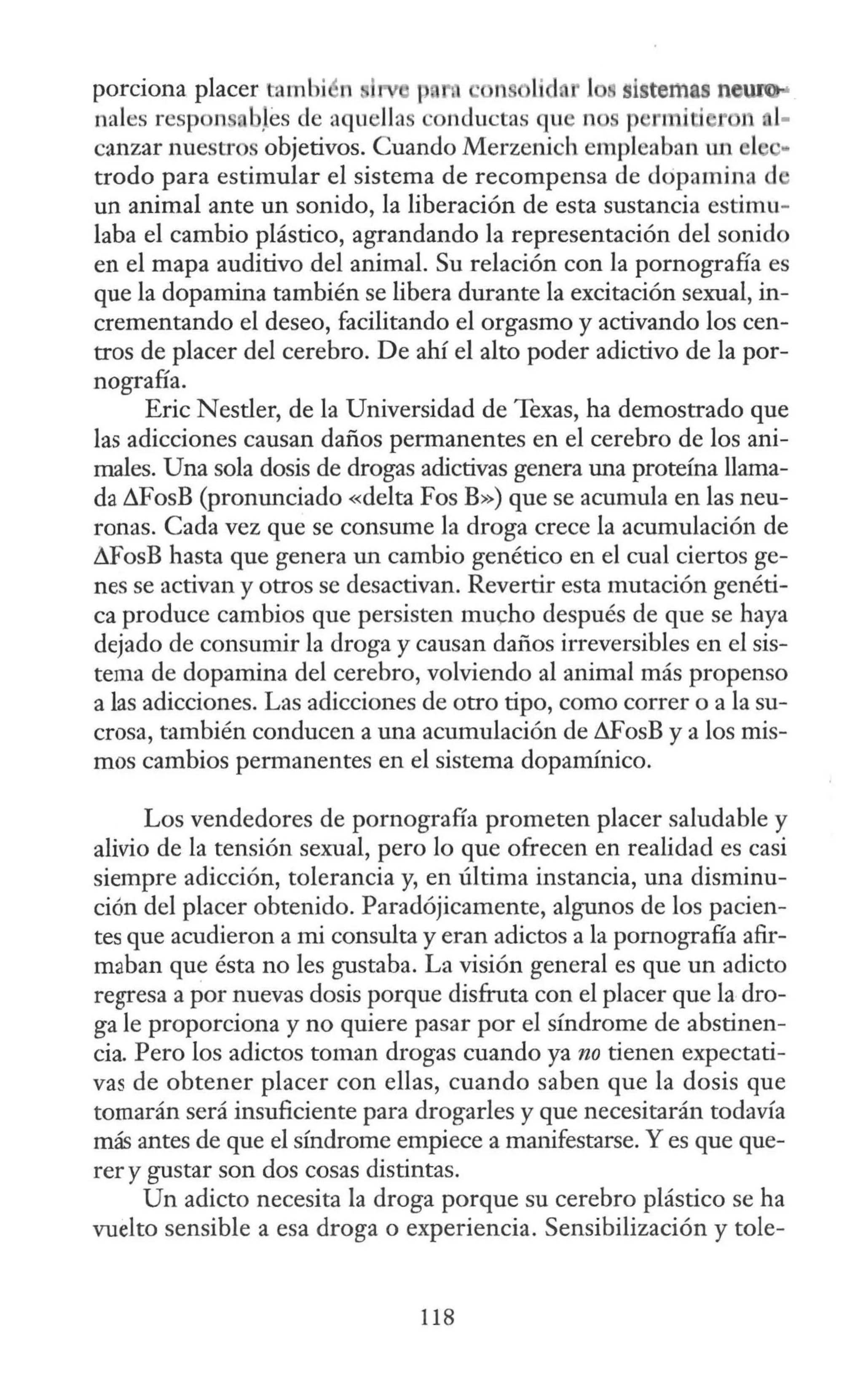 porciona placer tambj n 1 p 1 • 11 lid r 1 sistemas new
nales resp ns b}es de aquellas onductas que n p •rn 1 1' 1 1
-
canzar nuestros objetivos. Cuando Merzenich empleaban un el ..
trodo para estimular el sistema de recompensa de dcipamina d
un animal ante un sonido, la liberación de esta sustancia estimu-
laba el cambio plástico, agrandando la representación del sonido
en el mapa auditivo del animal. Su relación con la pornografía es
que la dopamina también se libera durante la excitación sexual, in-
crementando el deseo, facilitando el orgasmo y activando los cen-
tros de placer del cerebro. De ahí el alto poder adictivo de la por-
nografía.
Eric N estler, de la Universidad de Texas, ha demostrado que
las adicciones causan daños permanentes en el cerebro de los ani-
males. Una sola dosis de drogas adictivas genera una proteína llama-
da ~FosB (pronunciado «delta Fos B») que se acumula en las neu-
ronas. Cada vez que se consume la droga crece la acumulación de
& osB hasta que genera un cambio genético en el cual ciertos ge-
nes se activan y otros se desactivan. Revertir esta mutación genéti-
ca produce cambios que persisten mucho después de que se haya
dejado de consumir la droga y causan daños irreversibles en el sis-
tema de dopamina del cerebro, volviendo al animal más propenso
a las adicciones. Las adicciones de otro tipo, como correr o a la su-
erosa, también conducen a una acumulación de &osB y a los mis-
mos cambios permanentes en el sistema dopamínico.
Los vendedores de pornografía prometen placer saludable y
alivio de la tensión sexual, pero lo que ofrecen en realidad es casi
siempre adicción, tolerancia y, en última instancia, una disminu-
ción del placer obtenido. Paradójicamente, algunos de los pacien-
tes que acudieron a mi consulta y eran adictos a la pornografía afir-
maban que ésta no les gustaba. La visión general es que un adicto
regresa a por nuevas dosis porque disfruta con el placer que la dro-
ga le proporciona y no quiere pasar por el síndrome de abstinen-
cia. Pero los adictos toman drogas cuando ya no tienen expectati-
vas de obtener placer con ellas, cuando saben que la dosis que
tomarán será insuficiente para drogarles y que necesitarán todavía
más antes de que el síndrome empiece a manifestarse. Y es que que-
rer y gustar son dos cosas distintas.
Un adicto necesita la droga porque su cerebro plástico se ha
vuelto sensible a esa droga o experiencia. Sensibilización y tole-
118
 