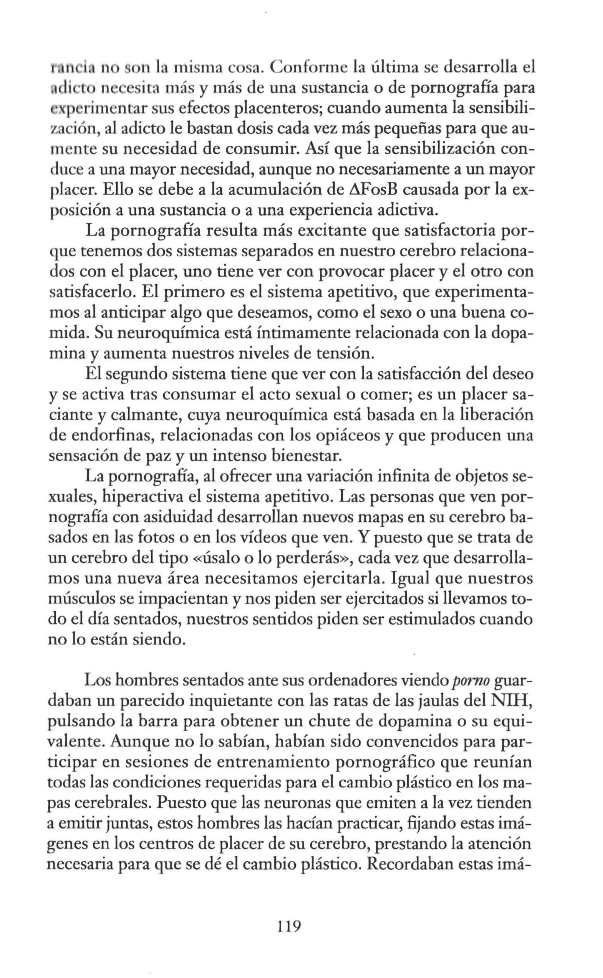 on la misma cosa. Conforme la última se desarrolla el
n e ita más y más de una sustancia o de pornografía para
xp rimentar sus efectos placenteros; cuando aumenta la sensibili-
zación, al adicto le bastan dosis cada vez más pequeñas para que au-
mente su necesidad de consumir. Así que la sensibilización con-
duce a una mayor necesidad, aunque no necesariamente a un mayor
placer. Ello se debe a la acumulación de i1FosB causada por la ex-
posición a una sustancia o a una experiencia adictiva.
La pornografía resulta más excitante que satisfactoria por-
que tenemos dos sistemas separados en nuestro cerebro relaciona-
dos con el placer, uno tiene ver con provocar placer y el otro con
satisfacerlo. El primero es el sistema apetitivo, que experimenta-
mos al anticipar algo que deseamos, como el sexo o una buena co-
mida. Su neuroquímica está íntimamente relacionada con la dopa-
mina y aumenta nuestros niveles de tensión.
El segundo sistema tiene que ver con la satisfacción del deseo
y se activa tras consumar el acto sexual o comer; es un placer sa-
ciante y calmante, cuya neuroquímica está basada en la liberación
de endorfinas, relacionadas con los opiáceos y que producen una
sensación de paz y un intenso bienestar.
La pornografía, al ofrecer una variación infinita de objetos se-
xuales, hiperactiva el sistema apetitivo. Las personas que ven por-
nografía con asiduidad desarrollan nuevos mapas en su cerebro ba-
sados en las fotos o en los vídeos que ven. Y puesto que se trata de
un cerebro del tipo «Úsalo o lo perderás», cada vez que desarrolla-
mos una nueva área necesitamos ejercitarla. Igual que nuestros
músculos se impacientan y nos piden ser ejercitados si llevamos to-
do el día sentados, nuestros sentidos piden ser estimulados cuando
no lo están siendo.
Los hombres sentados ante sus ordenadores viendo pomo guar-
daban un parecido inquietante con las ratas de las jaulas del NIH,
pulsando la barra para obtener un chute de dopamina o su equi-
valente. Aunque no lo sabían, habían sido convencidos para par-
ticipar en sesiones de entrenamiento pornográfico que reunían
todas las condiciones requeridas para el cambio plástico en los ma-
pas cerebrales. Puesto que las neuronas que emiten a la vez tienden
a emitir juntas, estos hombres las hacían practicar, fijando estas imá-
genes en los centros de placer de su cerebro, prestando la atención
necesaria para que se dé el cambio plástico. Recordaban estas imá-
119
 