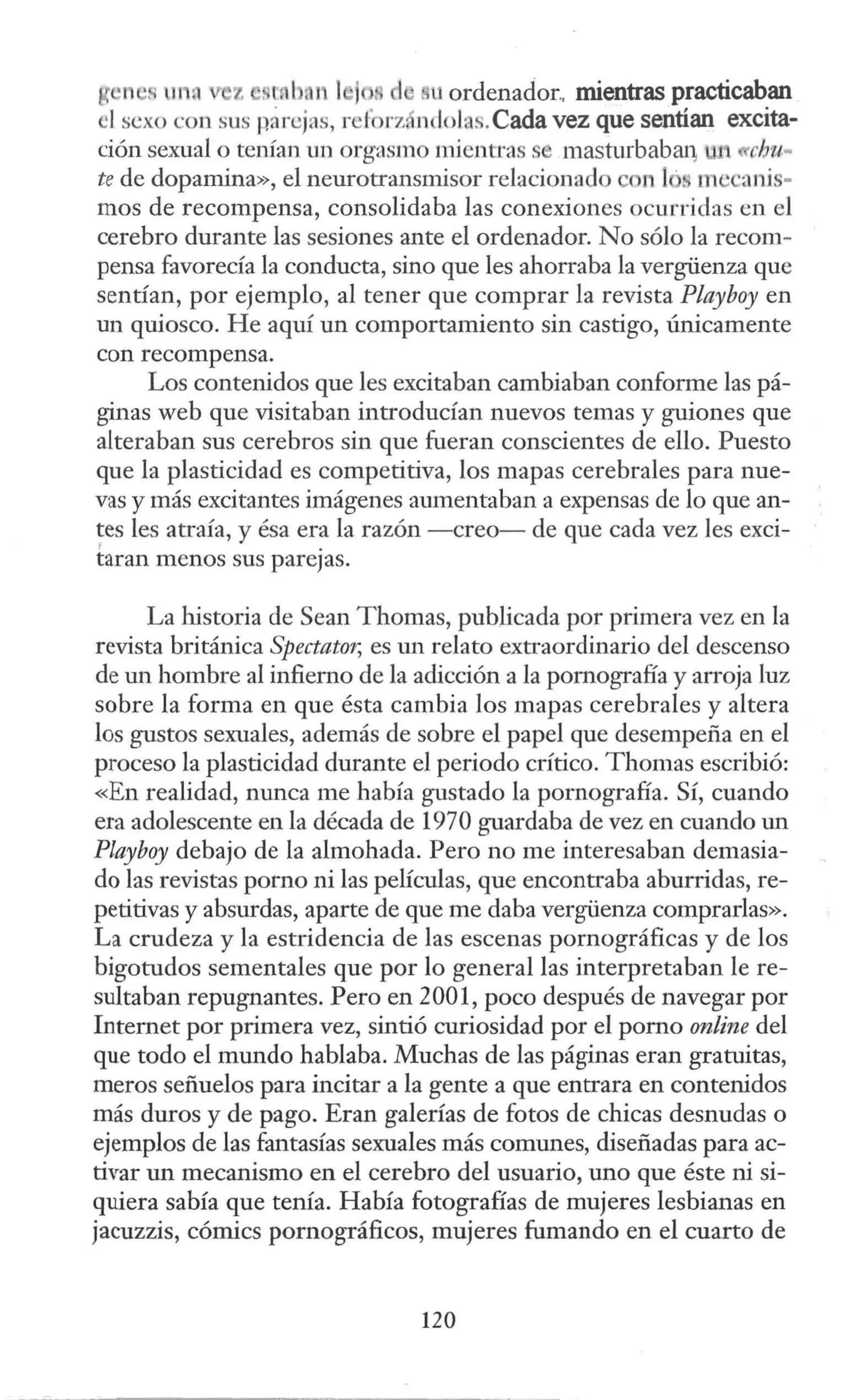 g 11 •• m íl z . .1,1 1 j , d uordenador.. mientras practicaban
'I sexo con sus párcjas, rcforz ndolas.Cada vez que sentían excita-
ción sexual o tenían un orgasmo mientras masturbabaq chu..
te de dopamina», el neurotransmisor relacionado 11 ¡· m canis-
mos de recompensa, consolidaba las conexiones ocurridas en el
cerebro durante las sesiones ante el ordenador. No sólo la recom-
pensa favorecía la conducta, sino que les ahorraba la vergüenza que
sentían, por ejemplo, al tener que comprar la revista Playboy en
un quiosco. He aquí un comportamiento sin castigo, únicamente
con recompensa.
Los contenidos que les excitaban cambiaban conforme las pá-
ginas web que visitaban introducían nuevos temas y guiones que
alteraban sus cerebros sin que fueran conscientes de ello. Puesto
que la plasticidad es competitiva, los mapas cerebrales para nue-
vas y más excitantes imágenes aumentaban a expensas de lo que an-
tes les atraía, y ésa era la razón -creo- de que cada vez les exci-
' .
taran menos sus pare¡as.
La historia de Sean Thomas, publicada por primera vez en la
revista británica Spectator, es un relato extraordinario del descenso
de un hombre al infierno de la adicción a la pornografía y arroja luz
sobre la forma en que ésta cambia los mapas cerebrales y altera
los gustos sexuales, además de sobre el papel que desempeña en el
proceso la plasticidad durante el periodo crítico. Thomas escribió:
«En realidad, nunca me había gustado la pornografía. Sí, cuando
era adolescente en la década de 1970 guardaba de vez en cuando un
Playboy debajo de la almohada. Pero no me interesaban demasia-
do las revistas porno ni las películas, que encontraba aburridas, re-
petitivas y absurdas, aparte de que me daba vergüenza comprarlas».
La crudeza y la estridencia de las escenas pornográficas y de los
bigotudos sementales que por lo general las interpretaban le re-
sultaban repugnantes. Pero en 2001, poco después de navegar por
Internet por primera vez, sintió curiosidad por el pomo online del
que todo el mundo hablaba. Muchas de las páginas eran gratuitas,
meros señuelos para incitar a la gente a que entrara en contenidos
más duros y de pago. Eran galerías de fotos de chicas desnudas o
ejemplos de las fantasías sexuales más comunes, diseñadas para ac-
tivar un mecanismo en el cerebro del usuario, uno que éste ni si-
quiera sabía que tenía. Había fotografías de mujeres lesbianas en
jacuzzis, cómics pornográficos, mujeres fumando en el cuarto de
120
 