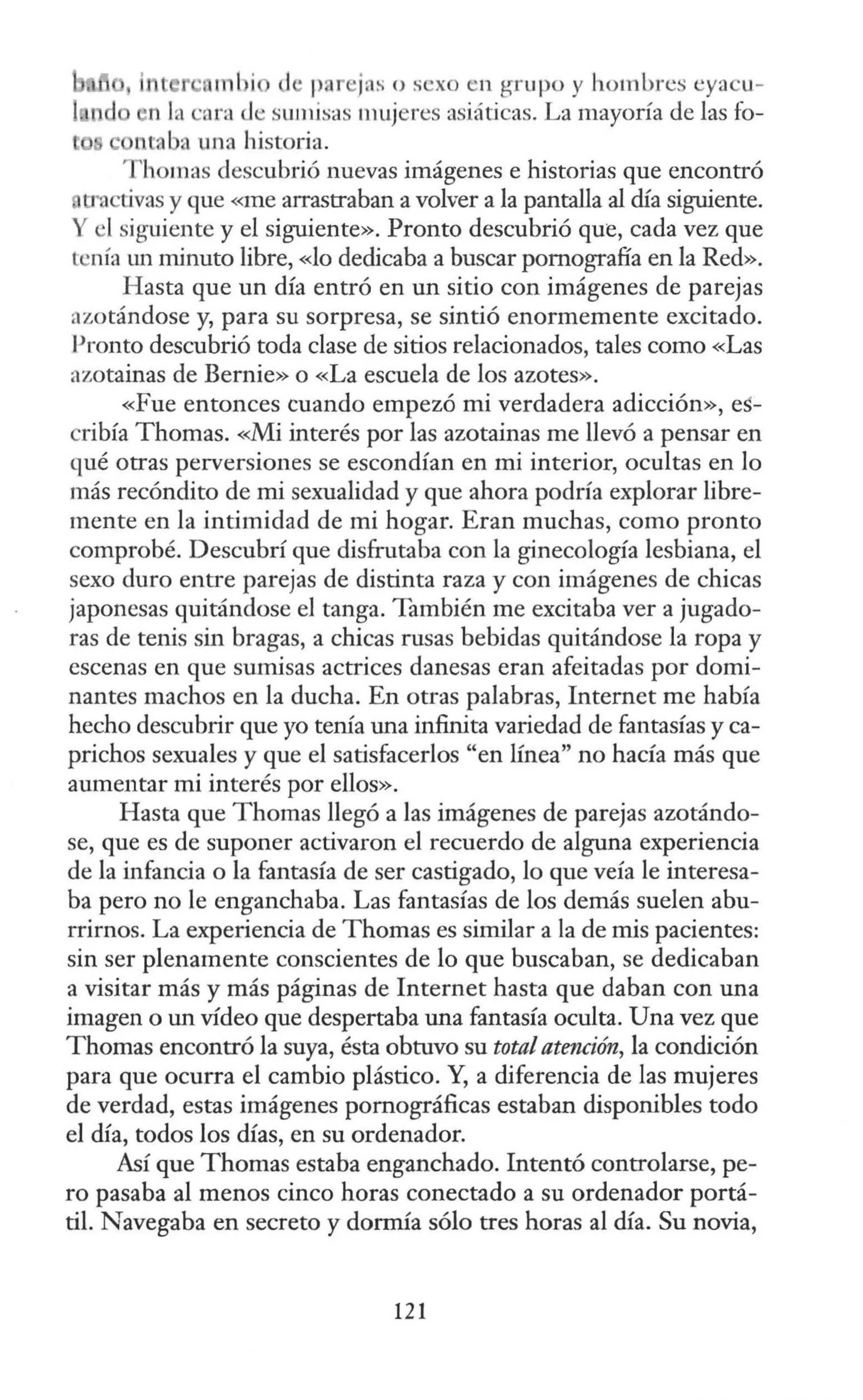 , interc mbio d, pa ·jaso sexo en gru po y hombres eyacu-
n la cara de sumisas mujeres asiáticas. La mayoría de las fo-
se ntaba una historia.
T homas descubrió nuevas imágenes e historias que encontró
o·activas y que «me arrastraban a volver a la pantalla al día siguiente.
Y el siguiente y el siguiente». Pronto descubrió que, cada vez que
tenía un minuto libre, «lo dedicaba a buscar pornografía en la Red».
H asta que un día entró en un sitio con imágenes de parejas
azotándose y, para su sorpresa, se sintió enormemente excitado.
Pronto descubrió toda clase de sitios relacionados, tales como «Las
azotainas de Bernie» o «La escuela de los azotes».
«Fue entonces cuando empezó mi verdadera adicción», es-
cribía Thomas. «Mi interés por las azotainas me llevó a pensar en
qué otras perversiones se escondían en mi interior, ocultas en lo
más recóndito de mi sexualidad y que ahora podría explorar libre-
mente en la intimidad de mi hogar. Eran muchas, corno pronto
comprobé. Descubrí que disfrutaba con la ginecología lesbiana, el
sexo duro entre parejas de distinta raza y con imágenes de chicas
japonesas quitándose el tanga. También me excitaba ver a jugado-
ras de tenis sin bragas, a chicas rusas bebidas quitándose la ropa y
escenas en que sumisas actrices danesas eran afeitadas por domi-
nantes machos en la ducha. En otras palabras, Internet me había
hecho descubrir que yo tenía una infinita variedad de fantasías y ca-
prichos sexuales y que el satisfacerlos "en línea" no hacía más que
aumentar mi interés por ellos».
Hasta que Thomas llegó a las imágenes de parejas azotándo-
se, que es de suponer activaron el recuerdo de alguna experiencia
de la infancia o la fantasía de ser castigado, lo que veía le interesa-
ba pero no le enganchaba. Las fantasías de los demás suelen abu-
rrirnos. La experiencia de Thomas es similar a la de mis pacientes:
sin ser plenamente conscientes de lo que buscaban, se dedicaban
a visitar más y más páginas de Internet hasta que daban con una
imagen o un vídeo que despertaba una fantasía oculta. Una vez que
Thornas encontró la suya, ésta obtuvo su totalatención, la condición
para que ocurra el cambio plástico. Y, a diferencia de las mujeres
de verdad, estas imágenes pornográficas estaban disponibles todo
el día, todos los días, en su ordenador.
Así que Thomas estaba enganchado. Intentó controlarse, pe-
ro pasaba al menos cinco horas conectado a su ordenador portá-
til. Navegaba en secreto y dormía sólo tres horas al día. Su novia,
121
 