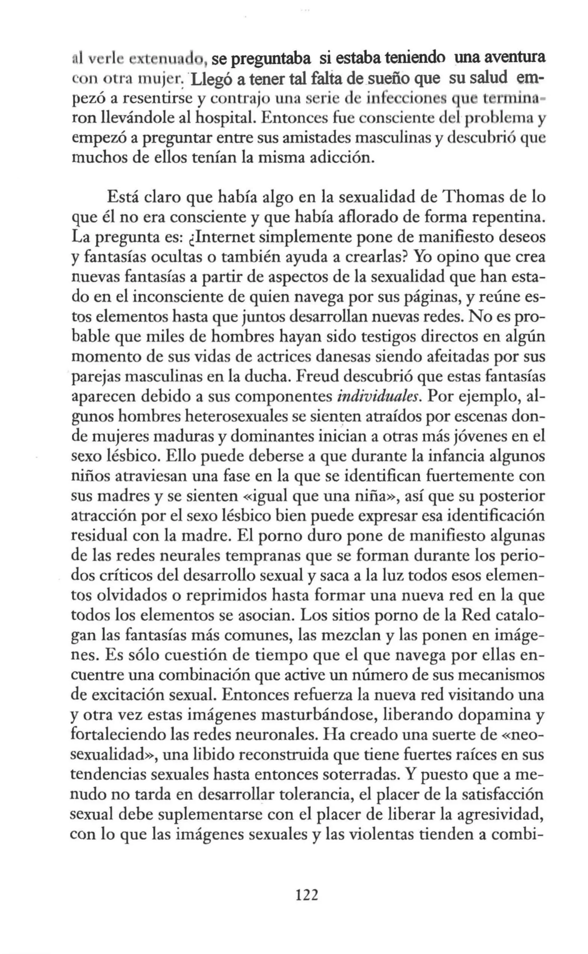 .1 rl nu , se preguntaba si estaba teniendo una aventura
on otra muj r:Llegó a tener tal falta de sueño que su salud em-
pezó a resentirse y contrajo una serí de in6 i n u e ruin. -
ron llevándole al hospital. Entonces fue consciente del problema y
empezó a preguntar entre sus amistades masculinas y descubrió que
muchos de ellos tenían la misma adicción.
Está claro que había algo en la sexualidad de Thomas de lo
que él no era consciente y que había aflorado de forma repentina.
La pregunta es: ¿Internet simplemente pone de manifiesto deseos
y fantasías ocultas o también ayuda a crearlas? Yo opino que crea
nuevas fantasías a partir de aspectos de la sexualidad que han esta-
do en el inconsciente de quien navega por sus páginas, y reúne es-
tos elementos hasta que juntos desarrollan nuevas redes. No es pro-
bable que miles de hombres hayan sido testigos directos en algún
momento de sus vidas de actrices danesas siendo afeitadas por sus
parejas masculinas en la ducha. Freud descubrió que estas fantasías
aparecen debido a sus componentes individuales. Por ejemplo, al-
gunos hombres heterosexuales se sien~en atraídos por escenas don-
de mujeres maduras y dominantes inician a otras más jóvenes en el
sexo lésbico. Ello puede deberse a que durante la infancia algunos
niños atraviesan una fase en la que se identifican fuertemente con
sus madres y se sienten «igual que una niña», así que su posterior
atracción por el sexo lésbico bien puede expresar esa identificación
residual con la madre. El pomo duro pone de manifiesto algunas
de las redes neurales tempranas que se forman durante los perio-
dos críticos del desarrollo sexual y saca a la luz todos esos elemen-
tos olvidados o reprimidos hasta formar una nueva red en la que
todos los elementos se asocian. Los sitios porno de la Red catalo-
gan las fantasías más comunes, las mezclan y las ponen en imáge-
nes. Es sólo cuestión de tiempo que el que navega por ellas en-
cuentre una combinación que active un número de sus mecanismos
de excitación sexual. Entonces refuerza la nueva red visitando una
y otra vez estas imágenes masturbándose, liberando dopamina y
fortaleciendo las redes neuronales. Ha creado una suerte de «neo-
sexualidad», una libido reconstruida que tiene fuertes raíces en sus
tendencias sexuales hasta entonces soterradas. Y puesto que a me-
nudo no tarda en desarrollar tolerancia, el placer de la satisfacción
sexual debe suplementarse con el placer de liberar la agresividad,
con lo que las imágenes sexuales y las violentas tienden a combi-
122
 