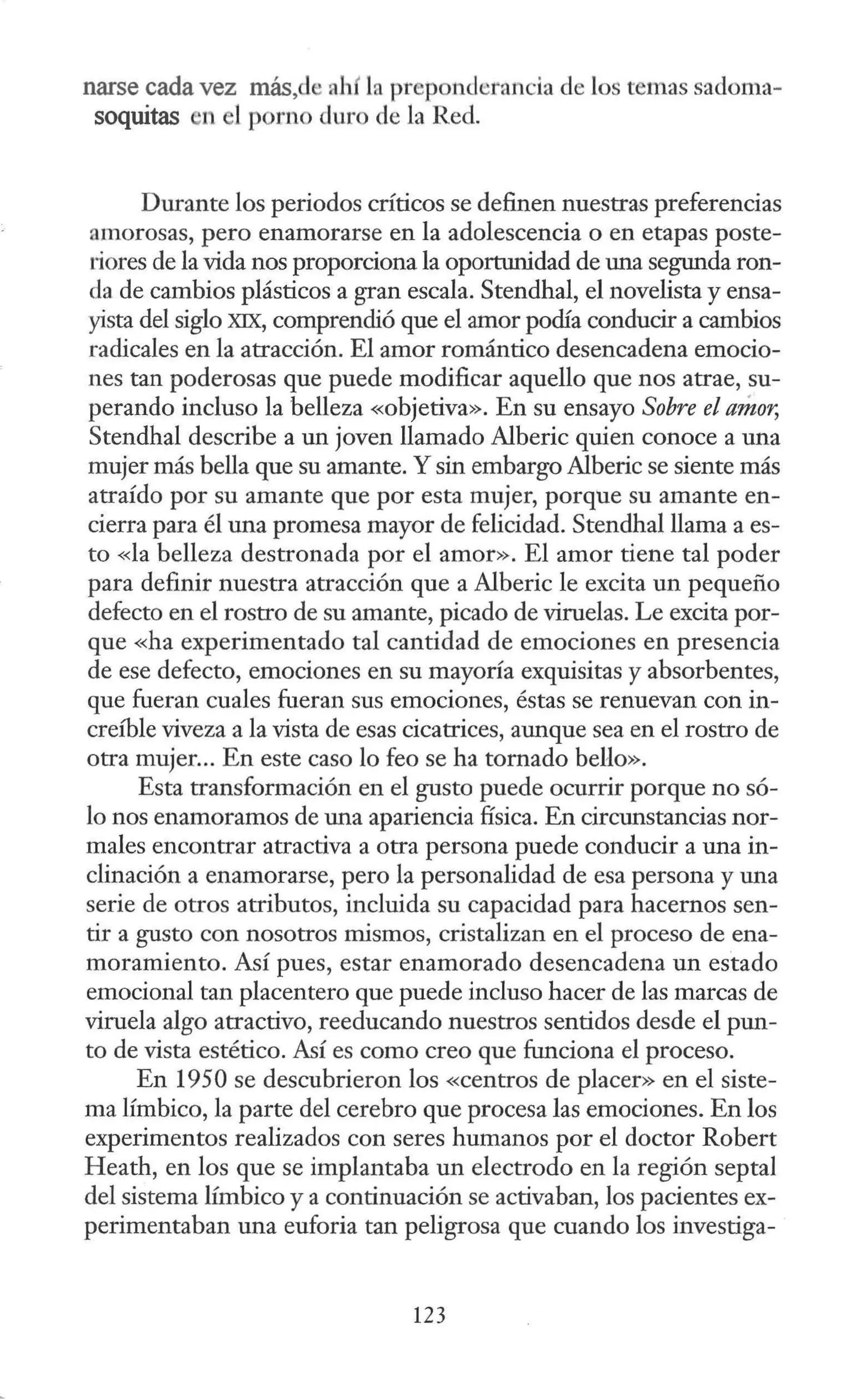 narse cada vez más,d ahí la preponderancia de los temas sadoma-
soquitas l'l el porno duro de la Red.
Durante los periodos críticos se definen nuestras preferencias
amorosas, pero enamorarse en la adolescencia o en etapas poste-
riores de la vida nos proporciona la oportunidad de una segunda ron-
da de cambios plásticos a gran escala. Stendhal, el novelista y ensa-
yista del siglo XIX, comprendió que el amor podía conducir a cambios
radicales en la atracción. El amor romántico desencadena emocio-
nes tan poderosas que puede modificar aquello que nos atrae, su-
perando incluso la belleza «objetiva». En su ensayo Sobre el amor,
Stendhal describe a un joven llamado Alberic quien conoce a una
mujer más bella que su amante. Y sin embargo Alberic se siente más
atraído por su amante que por esta mujer, porque su amante en-
cierra para él una promesa mayor de felicidad. Stendhal llama a es-
to <
<la belleza destronada por el amor». El amor tiene tal poder
para definir nuestra atracción que a Alberic le excita un pequeño
defecto en el rostro de su amante, picado de viruelas. Le excita por-
que «ha experimentado tal cantidad de emociones en presencia
de ese defecto, emociones en su mayoría exquisitas y absorbentes,
que fueran cuales fueran sus emociones, éstas se renuevan con in-
creíble viveza a la vista de esas cicatrices, aunque sea en el rostro de
otra mujer... En este caso lo feo se ha tornado bello».
Esta transformación en el gusto puede ocurrir porque no só-
lo nos enamoramos de una apariencia física. En circunstancias nor-
males encontrar atractiva a otra persona puede conducir a una in-
clinación a enamorarse, pero la personalidad de esa persona y una
serie de otros atributos, incluida su capacidad para hacernos sen-
tir a gusto con nosotros mismos, cristalizan en el proceso de ena-
moramiento. Así pues, estar enamorado desencadena un estado
emocional tan placentero que puede incluso hacer de las marcas de
viruela algo atractivo, reeducando nuestros sentidos desde el pun-
to de vista estético. Así es como creo que funciona el proceso.
En 1950 se descubrieron los «centros de placer» en el siste-
ma límbico, la parte del cerebro que procesa las emociones. En los
experimentos realizados con seres humanos por el doctor Robert
Heath, en los que se implantaba un electrodo en la región septal
del sistema límbico y a continuación se activaban, los pacientes ex-
perimentaban una euforia tan peligrosa que cuando los investiga-
123
 