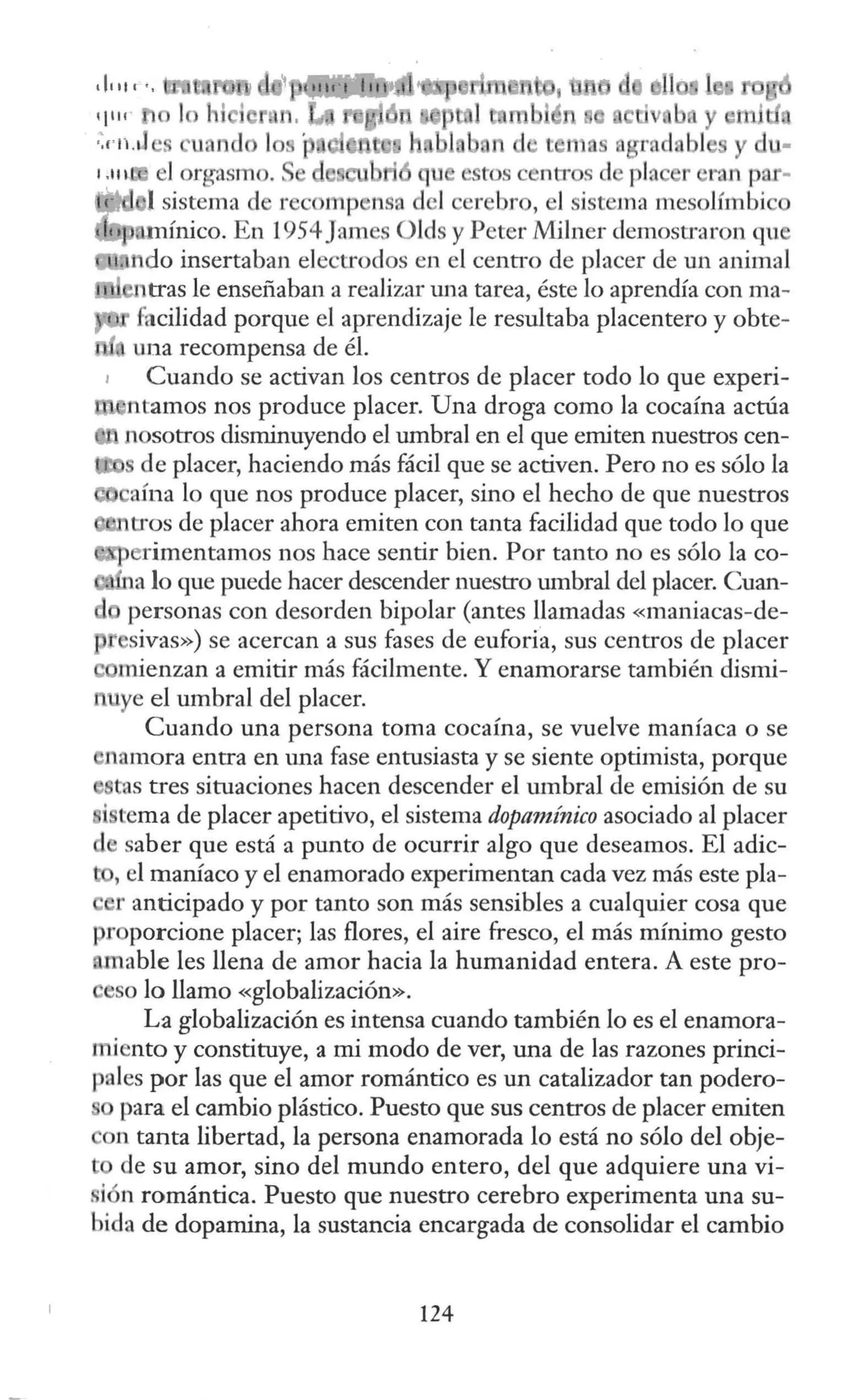 .11111 ' • 1
q111 e b y ml
·~"ru1 • tem a r. clobl
el orgasmo. . u tos centr s d pla r ran par-
e 1 l sistema d rec mp nsa d ·I er bro, l sistema mesolímbi
mínico. En 1954James Olds y Peter Milner demostraron qu
do insertaban electrodos en el centro de placer de un animal
tras le ensefiaban a realizar una tarea, éste lo aprendía con ma-
facilidad porque el aprendizaje le resultaba placentero y obte-
una recompensa de él.
Cuando se activan los centros de placer todo lo que experi-
ntamos nos produce placer. Una droga como la cocaína actúa
nosotros disminuyendo el umbral en el que emiten nuestros cen-
de placer, haciendo más fácil que se activen. Pero no es sólo la
caína lo que nos produce placer, sino el hecho de que nuestros
tros de placer ahora emiten con tanta facilidad que todo lo que
rimentamos nos hace sentir bien. Por tanto no es sólo la co-
a lo que puede hacer descender nuestro umbral del placer. Cuan-
personas con desorden bipolar (antes llamadas «maniacas-de-
sivas») se acercan a sus fases de euforia, sus centros de placer
mienzan a emitir más fácilmente. Y enamorarse también dismi-
uye el umbral del placer.
Cuando una persona toma cocaína, se vuelve maníaca o se
namora entra en una fase entusiasta y se siente optimista, porque
tas tres situaciones hacen descender el umbral de emisión de su
istema de placer apetitivo, el sistema dopamínico asociado al placer
saber que está a punto de ocurrir algo que deseamos. El adic-
- , el maníaco y el enamorado experimentan cada vez más este pla-
r anticipado y por tanto son más sensibles a cualquier cosa que
proporcione placer; las flores, el aire fresco, el más mínimo gesto
nmable les llena de amor hacia la humanidad entera. A este pro-
so lo llamo «globalización».
La globalización es intensa cuando también lo es el enamora-
miento y constituye, a mi modo de ver, una de las razones princi-
pales por las que el amor romántico es un catalizador tan podero-
para el cambio plástico. Puesto que sus centros de placer emiten
n tanta libertad, la persona enamorada lo está no sólo del obje-
de su amor, sino del mundo entero, del que adquiere una vi-
si n romántica. Puesto que nuestro cerebro experimenta una su-
bida de dopamina, la sustancia encargada de consolidar el cambio
124
 