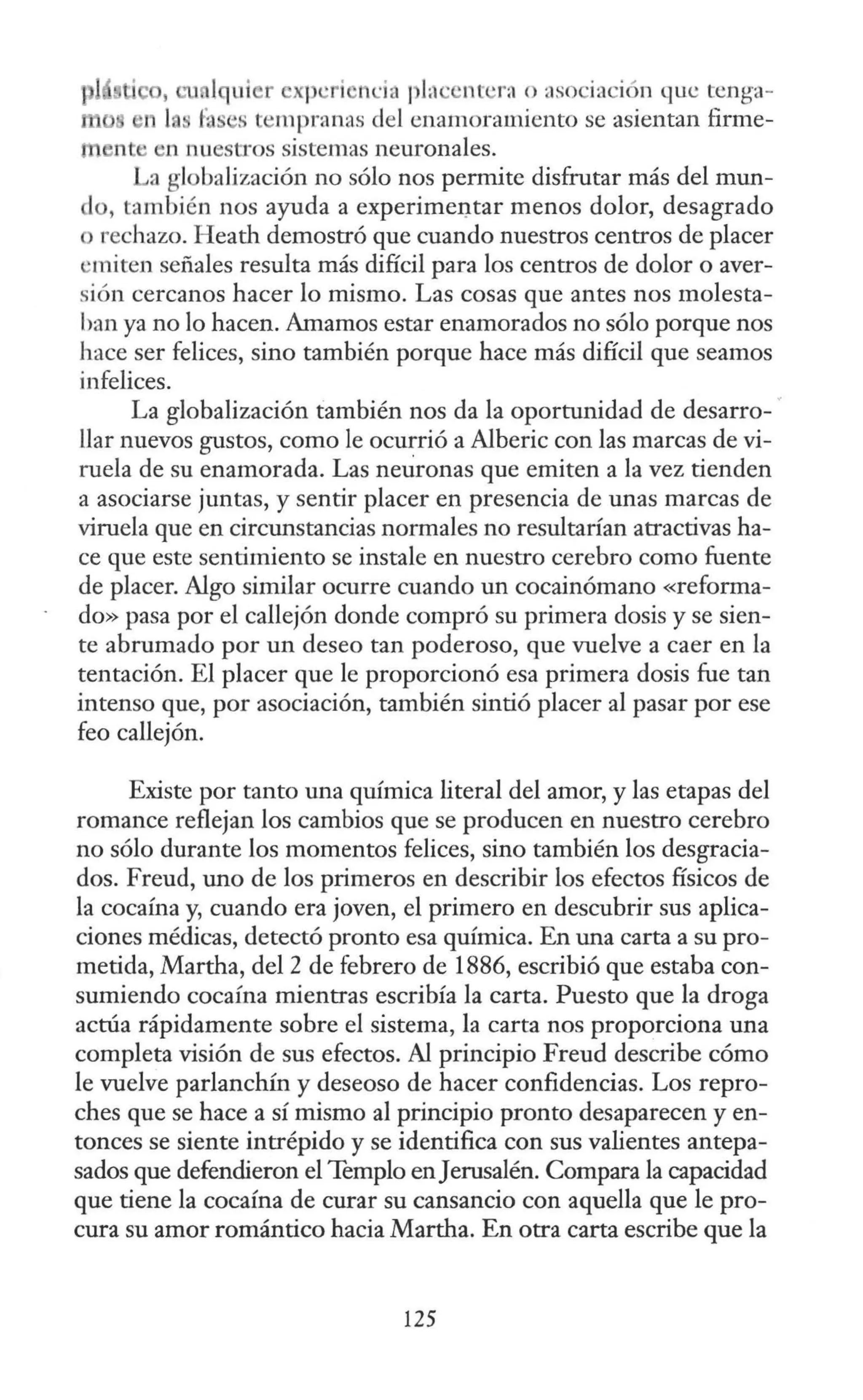 , cu lqui r xp ·ri nda pJ.l ' nt ·r:i o asociac1
on que tcnga-
1 fa s tempranas del enamoramiento se asientan firme-
m n e n nuestros sistemas neuronales.
La globalización no sólo nos permite disfrutar más del mun-
lo, también nos ayuda a experimel)tar menos dolor, desagrado
o rechazo. H eath demostró que cuando nuestros centros de placer
·miten señales resulta más difícil para los centros de dolor o aver-
sión cercanos hacer lo mismo. Las cosas que antes nos molesta-
ban ya no lo hacen. Amamos estar enamorados no sólo porque nos
hace ser felices, sino también porque hace más difícil que seamos
infelices.
La globalización también nos da la oportunidad de desarro- ·
llar nuevos gustos, como le ocurrió a Alberic con las marcas de vi-
ruela de su enamorada. Las neuronas que emiten a la vez tienden
a asociarse juntas, y sentir placer en presencia de unas marcas de
viruela que en circunstancias normales no resultarían atractivas ha-
ce que este sentimiento se instale en nuestro cerebro como fuente
de placer. Algo similar ocurre cuando un cocainómano «reforma-
do» pasa por el callejón donde compró su primera dosis y se sien-
te abrumado por un deseo tan poderoso, que vuelve a caer en la
tentación. El placer que le proporcionó esa primera dosis fue tan
intenso que, por asociación, también sintió placer al pasar por ese
feo callejón.
Existe por tanto una química literal del amor, y las etapas del
romance reflejan los cambios que se producen en nuestro cerebro
no sólo durante los momentos felices, sino también los desgracia-
dos. Freud, uno de los primeros en describir los efectos físicos de
la cocaína y, cuando era joven, el primero en descubrir sus aplica-
ciones médicas, detectó pronto esa química. En una carta a su pro-
metida, Martha, del 2 de febrero de 1886, escribió que estaba con-
sumiendo cocaína mientras escribía la carta. Puesto que la droga
actúa rápidamente sobre el sistema, la carta nos proporciona una
completa visión de sus efectos. Al principio Freud describe cómo
le vuelve parlanchín y deseoso de hacer confidencias. Los repro-
ches que se hace a sí mismo al principio pronto desaparecen y en-
tonces se siente intrépido y se identifica con sus valientes antepa-
sados que defendieron el Templo enJerusalén. Compara la capacidad
que tiene la cocaína de curar su cansancio con aquella que le pro-
cura su amor romántico hacia Martha. En otra carta escribe que la
125
 