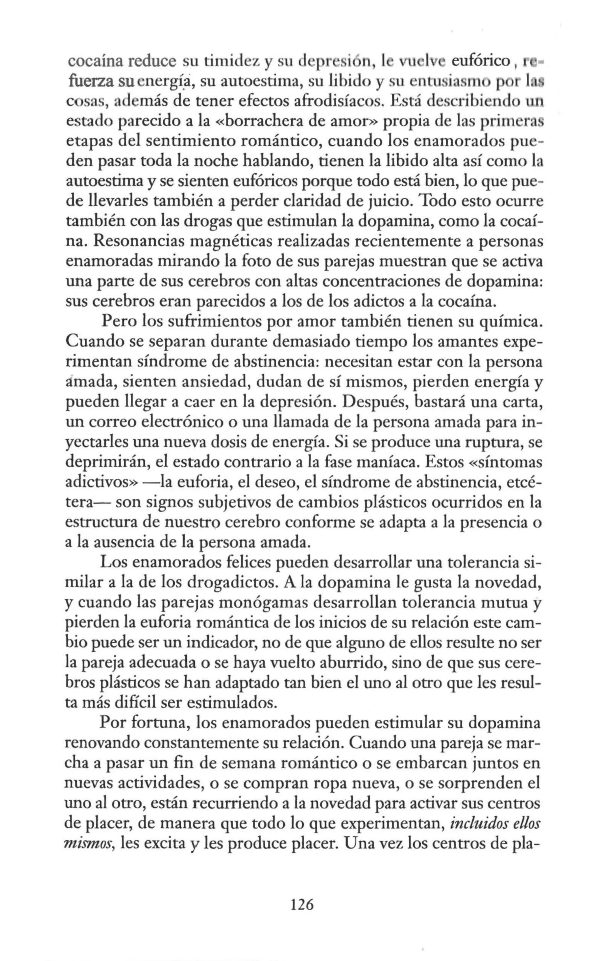 cocaína reduce su timidez y sud pr i n, 1 eufórico ,
fuerza su energ~:i, su autoestima, su libido y su en 1 iasm p
cosas, además de tener efectos afrodisíacos. Está describiend
estado parecido a la «borrachera de amor» propia de las primeras
etapas del sentimiento romántico, cuando los enamorados pue-
den pasar toda la noche hablando, tienen la libido alta así como la
autoestima y se sienten eufóricos porque todo está bien, lo que pue-
de llevarles también a perder claridad de juicio. Todo esto ocurre
también con las drogas que estimulan la dopamina, como la cocaí-
na. Resonancias magnéticas realizadas recientemente a personas
enamoradas mirando la foto de sus parejas muestran que se activa
una parte de sus cerebros con altas concentraciones de dopamina:
sus cerebros eran parecidos a los de los adictos a la cocaína.
Pero los sufrimientos por amor también tienen su química.
Cuando se separan durante demasiado tiempo los amantes expe-
rimentan síndrome de abstinencia: necesitan estar con la persona
:imada, sienten ansiedad, dudan de sí mismos, pierden energía y
pueden llegar a caer en la depresión. Después, bastará una carta,
un correo electrónico o una llamada de la persona amada para in-
yectarles una nueva dosis de energía. Si se produce una ruptura, se
deprimirán, el estado contrario a la fase maníaca. Estos <
<síntomas
adictivos» -la euforia, el deseo, el síndrome de abstinencia, etcé-
tera- son signos subjetivos de cambios plásticos ocurridos en la
estructura de nuestro cerebro conforme se adapta a la presencia o
a la ausencia de la persona amada.
Los enamorados felices pueden desarrollar una tolerancia si-
milar a la de los drogadictos. A la dopamina le gusta la novedad,
y cuando las parejas monógamas desarrollan tolerancia mutua y
pierden la euforia romántica de los inicios de su relación este cam-
bio puede ser un indicador, no de que alguno de ellos resulte no ser
la pareja adecuada o se haya vuelto aburrido, sino de que sus cere-
bros plásticos se han adaptado tan bien el uno al otro que les resul-
ta más difícil ser estimulados.
Por fortuna, los enamorados pueden estimular su dopamina
renovando constantemente su relación. Cuando una pareja se mar-
cha a pasar un fin de semana romántico o se embarcan juntos en
nuevas actividades, o se compran ropa nueva, o se sorprenden el
uno al otro, están recurriendo a la novedad para activar sus centros
de placer, de manera que todo lo que experimentan, incluidos ellos
mismos, les excita y les produce placer. Una vez los centros de pla-
126
 