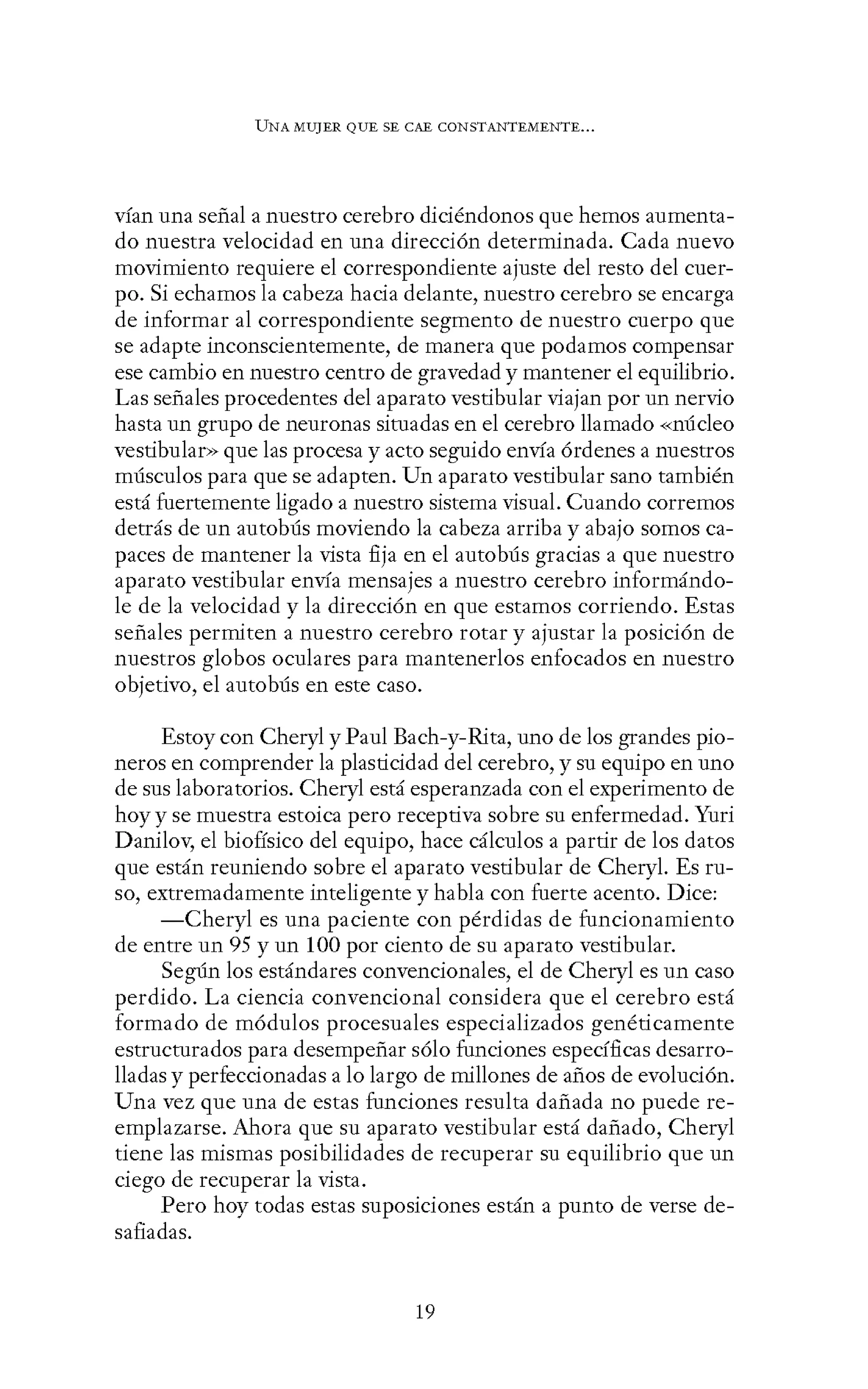 UNA MUJER QUE SE CAE CONSTANTEMENTE...
vían una señal a nuestro cerebro diciéndonos que hemos aumenta-
do nuestra velocidad en una dirección determinada. Cada nuevo
movimiento requiere el correspondiente ajuste del resto del cuer-
po. Si echamos la cabeza hacia delante, nuestro cerebro se encarga
de informar al correspondiente segmento de nuestro cuerpo que
se adapte inconscientemente, de manera que podamos compensar
ese cambio en nuestro centro de gravedad y mantener el equilibrio.
Las señales procedentes del aparato vestibular viajan por un nervio
hasta un grupo de neuronas situadas en el cerebro llamado «núcleo
vestibular» que las procesa y acto seguido envía órdenes a nuestros
músculos para que se adapten. Un aparato vestibular sano también
está fuertemente ligado a nuestro sistema visual. Cuando corremos
detrás de un autobús moviendo la cabeza arriba y abajo somos ca-
paces de mantener la vista fija en el autobús gracias a que nuestro
aparato vestibular envía mensajes a nuestro cerebro informándo-
le de la velocidad y la dirección en que estamos corriendo. Estas
señales permiten a nuestro cerebro rotar y ajustar la posición de
nuestros globos oculares para mantenerlos enfocados en nuestro
objetivo, el autobús en este caso.
Estoy con Cheryl y Paul Each-y-Rita, uno de los grandes pio-
neros en comprender la plasticidad del cerebro, y su equipo en uno
de sus laboratorios. Cheryl está esperanzada con el experimento de
hoy y se muestra estoica pero receptiva sobre su enfermedad. Yuri
Danilov, el biofísico del equipo, hace cálculos a partir de los datos
que están reuniendo sobre el aparato vestibular de Cheryl. Es ru-
so, extremadamente inteligente y habla con fuerte acento. Dice:
-Cheryl es una paciente con pérdidas de funcionamiento
de entre un 95 y un 100 por ciento de su aparato vestibular.
Según los estándares convencionales, el de Cheryl es un caso
perdido. La ciencia convencional considera que el cerebro está
formado de módulos procesuales especializados genéticamente
estructurados para desempeñar sólo funciones específicas desarro-
lladas y perfeccionadas a lo largo de millones de años de evolución.
Una vez que una de estas funciones resulta dañada no puede re-
emplazarse. Ahora que su aparato vestibular está dañado, Cheryl
tiene las mismas posibilidades de recuperar su equilibrio que un
ciego de recuperar la vista.
Pero hoy todas estas suposiciones están a punto de verse de-
safiadas.
19
 