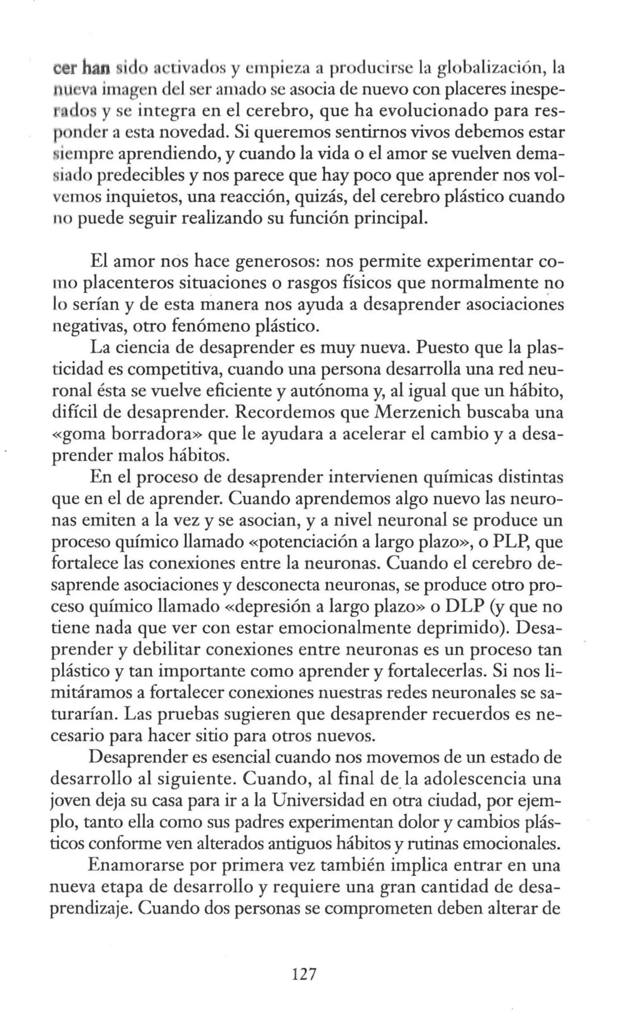 oer han i tiva los y empieza a ptoducirse la globalización, la
• imagen d l ser amado se asocia de nuevo con placeres inespe-
y se integra en el cerebro, que ha evolucionado para res-
nder a esta novedad. Si queremos sentirnos vivos debemos estar
i mpre aprendiendo, y cuando la vida o el amor se vuelven dema-
iado predecibles y nos parece que hay poco que aprender nos vol-
vemos inquietos, una reacción, quizás, del cerebro plástico cuando
no puede seguir realizando su función principal.
El amor nos hace generosos: nos permite experimentar co-
mo placenteros situaciones o rasgos físicos que normalmente no
lo serían y de esta manera nos ayuda a desaprender asociaciones
negativas, otro fenómeno plástico.
La ciencia de desaprender es muy nueva. Puesto que la plas-
ticidad es competitiva, cuando una persona desarrolla una red neu-
ronal ésta se vuelve eficiente y autónoma y, al igual que un hábito,
difícil de desaprender. Recordemos que Merzenich buscaba una
«goma borradora» que le ayudara a acelerar el cambio y a desa-
prender malos hábitos.
En el proceso de desaprender intervienen químicas distintas
que en el de aprender. Cuando aprendemos algo nuevo las neuro-
nas emiten a la vez y se asocian, y a nivel neuronal se produce un
proceso químico llamado «potenciación a largo plazo», o PLP, que
fortalece las conexiones entre la neuronas. Cuando el cerebro de-
saprende asociaciones y desconecta neuronas, se produce otro pro-
ceso químico llamado «depresión a largo plazo» o DLP (y que no
tiene nada que ver con estar emocionalmente deprimido). Desa-
prender y debilitar conexiones entre neuronas es un proceso tan
plástico y tan importante como aprender y fortalecerlas. Si nos li-
mitáramos a fortalecer conexiones nuestras redes neuronales se sa-
turarían. Las pruebas sugieren que desaprender recuerdos es ne-
cesario para hacer sitio para otros nuevos.
Desaprender es esencial cuando nos movemos de un estado de
desarrollo al siguiente. Cuando, al final de.la adolescencia una
joven deja su casa para ir a la Universidad en otra ciudad, por ejem-
plo, tanto ella como sus padres experimentan dolor y cambios plás-
ticos conforme ven alterados antiguos hábitos y rutinas emocionales.
Enamorarse por primera vez también implica entrar en una
nueva etapa de desarrollo y requiere una gran cantidad de desa-
prendizaje. Cuando dos personas se comprometen deben alterar de
127
 