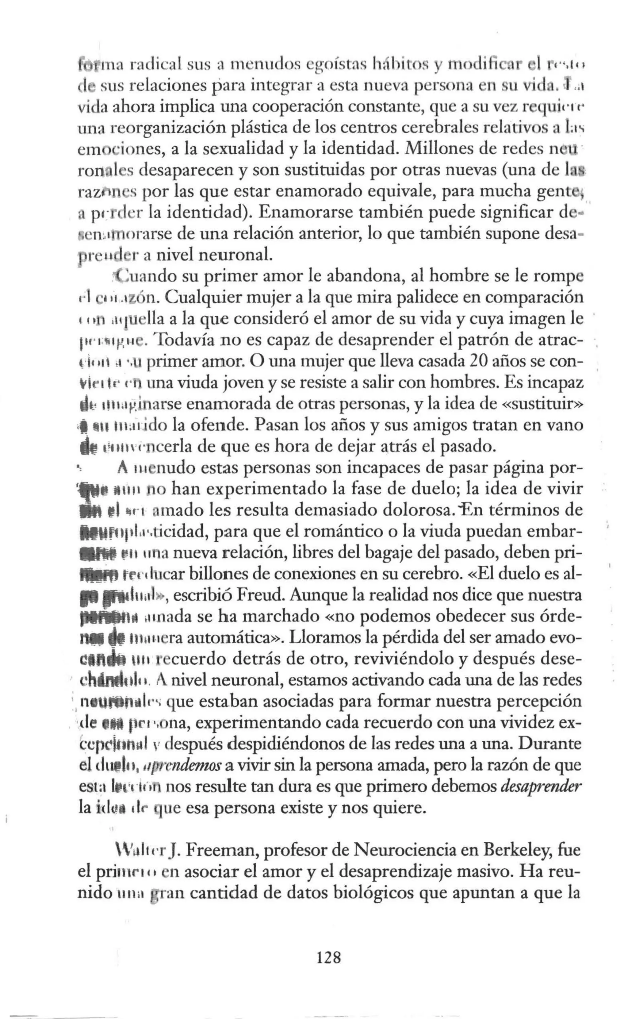 tna radical sus a menudos egoísrns h. bito! y mocli
sus relaciones para integrar a esta nueva persona n u
vi la ahora implica una cooperación constante, que a su vez r quic11·
lll1a reorganización plástica de los centros cerebrales relativos a ti"
em ·iones, a la sexualidad y la identidad. Millones de redes n
ron 1 s desaparecen y son sustituidas por otras nuevas (una de 1 ·
razti s por las que estar enamorado equivale, para mucha gent
a p1· d ·r la identidad). Enamorarse también puede significar el .''
e1
vmorarse de una relación anterior, lo que también supone desa-
reu r a nivel neuronal.
'uando su primer amor le abandona, al hombre se le rompe
1
·1 111.iz n. Cualquier mujer a la que mira palidece en comparación
111 .111 lla a la que consideró el amor de su vida y cuya imagen le
l'nllp, u . Todavía no es capaz de desaprender el patrón de atrac-
rit 111 ,, ·.u primer amor. O una mujer que lleva casada 20 años se con-
tkt lt' r· una viuda joven y se resiste a salir con hombres. Es incapaz
dt1 t!lrn~Jnarse enamorada de otras personas, y la idea de «sustituir»
•
i ~u 111a1jdo la ofende. Pasan los años y sus amigos tratan en vano
k t•t111·1·ncerla de que es hora de dejar atrás el pasado.
~ A 111 nudo estas personas son incapaces de pasar página por-
••, 11111 no han experimentado la fase de duelo; la idea de vivir
• ti 1in amado les resulta demasiado dolorosa. "En términos de
lb.t'1lJ1L1·.ticidad, para que el romántico o la viuda puedan embar-
llM r1111fla nueva relación, libres del bagaje del pasado, deben pri-
lllift tr1·1lucar billones de conexiones en su cerebro. «El duelo es al-
11P'd11¡1l , escribió Freud. Aunque la realidad nos dice que nuestra
,,...,.. .11nada se ha marchado «no podemos obedecer sus órde-
"". 1t1;n1era automática». Lloramos la pérdida del ser amado evo-
cut.. 1111 cuerdo detrás de otro, reviviéndolo y después dese-
t~hinltt1l11. Anivel neuronal, estamos activando cada una de las redes
', neUtvfhllr"; que estaban asociadas para formar nuestra percepción
·de elil flrt" na, experimentando cada recuerdo con una vividez ex-
ccrwkanal,. después despidiéndonos de las redes una a una. Durante
el dut ln, 11prendemos a vivir sin la persona amada, pero la razón de que
esta ltt'lif•fl nos resulte tan dura es que primero debemos desaprender
la idc.11 dr ue esa persona existe y nos quiere.
W1tlt1·rJ. Freeman, profesor de Neurociencia en Berkeley, fue
el pri111r 1e1 en asociar el amor y el desaprendizaje masivo. Ha reu-
nido 1111a ·an cantidad de datos biológicos que apuntan a que la
128
 