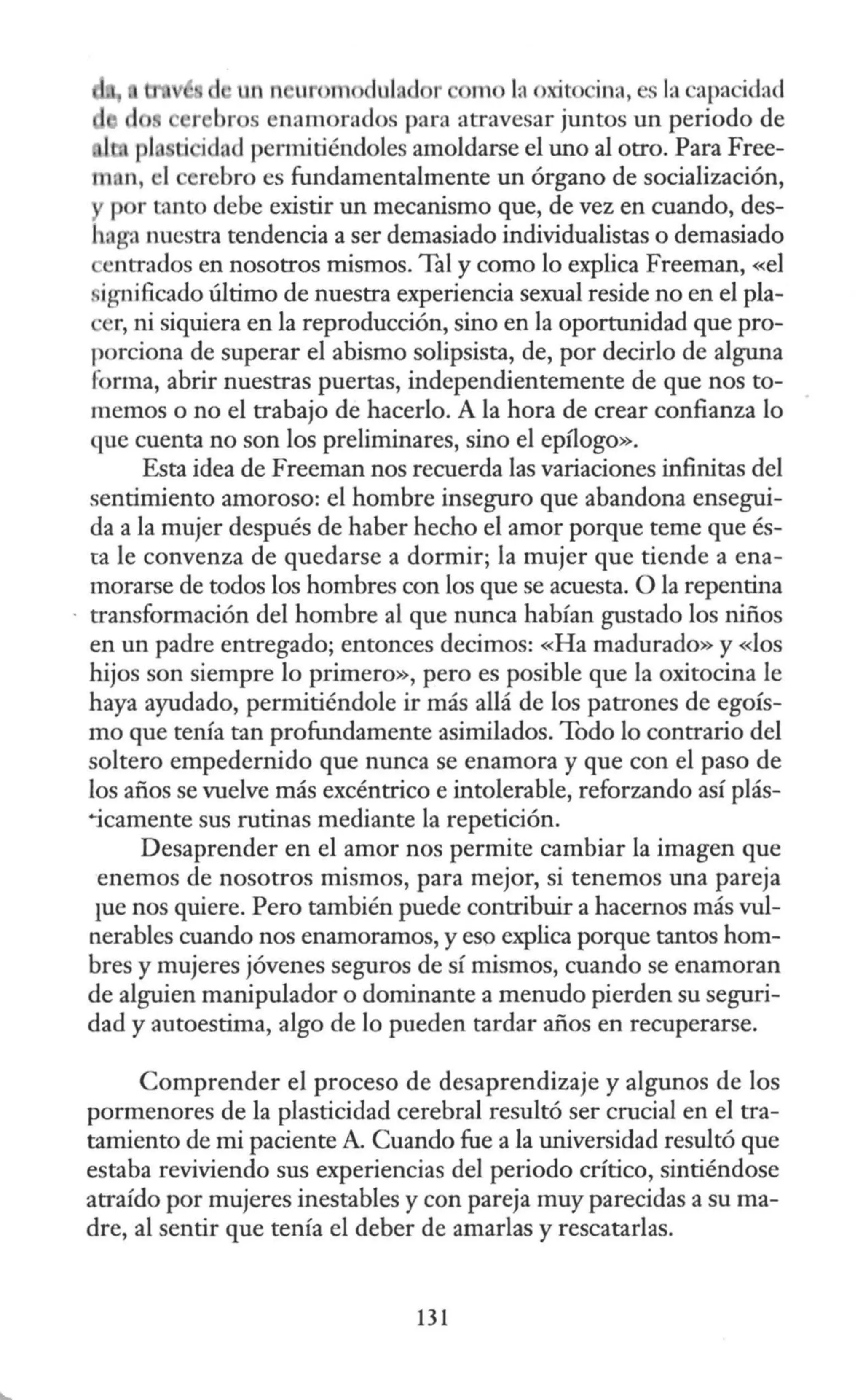 n u dul m la oxit ina, la capa idad
r bros enamorados para atravesar juntos un periodo de
· idad permitiéndoles amoldarse el uno al otro. Para Free-
m n, •I erebro es fundamentalmente un órgano de socialización,
por tanto debe existir un mecanismo que, de vez en cuando, des-
haga nuestra tendencia a ser demasiado individualistas o demasiado
entrados en nosotros mismos. Tal y como lo explica Freeman, «el
, ignificado último de nuestra experiencia sexual reside no en el pla-
er, ni siquiera en la reproducción, sino en la oportunidad que pro-
porciona de superar el abismo solipsista, de, por decirlo de alguna
forma, abrir nuestras puertas, independientemente de que nos to-
memos o no el trabajo de hacerlo. A la hora de crear confianza lo
que cuenta no son los preliminares, sino el epílogo».
Esta idea de Freeman nos recuerda las variaciones infinitas del
sentimiento amoroso: el hombre inseguro que abandona ensegui-
da a la mujer después de haber hecho el amor porque teme que és-
ta le convenza de quedarse a dormir; la mujer que tiende a ena-
morarse de todos los hombres con los que se acuesta. O la repentina
transformación del hombre al que nunca habían gustado los niños
en un padre entregado; entonces decimos: «Ha madurado» y «los
hijos son siempre lo primero», pero es posible que la oxitocina le
haya ayudado, permitiéndole ir más allá de los patrones de egoís-
mo que tenía tan profundamente asimilados. Todo lo contrario del
soltero empedernido que nunca se enamora y que con el paso de
los años se vuelve más excéntrico e intolerable, reforzando así plás-
~icamente sus rutinas mediante la repetición.
Desaprender en el amor nos permite cambiar la imagen que
enemas de nosotros mismos, para mejor, si tenemos una pareja
iue nos quiere. Pero también puede contribuir a hacernos más vul-
nerables cuando nos enamoramos, y eso explica porque tantos hom-
bres y mujeres jóvenes seguros de sí mismos, cuando se enamoran
de alguien manipulador o dominante a menudo pierden su seguri-
dad y autoestima, algo de lo pueden tardar años en recuperarse.
Comprender el proceso de desaprendizaje y algunos de los
pormenores de la plasticidad cerebral resultó ser crucial en el tra-
tamiento de mi paciente A. Cuando fue a la universidad resultó que
estaba reviviendo sus experiencias del periodo crítico, sintiéndose
atraído por mujeres inestables y con pareja muy parecidas a su ma-
dre, al sentir que tenía el deber de amarlas y rescatarlas.
131
 
