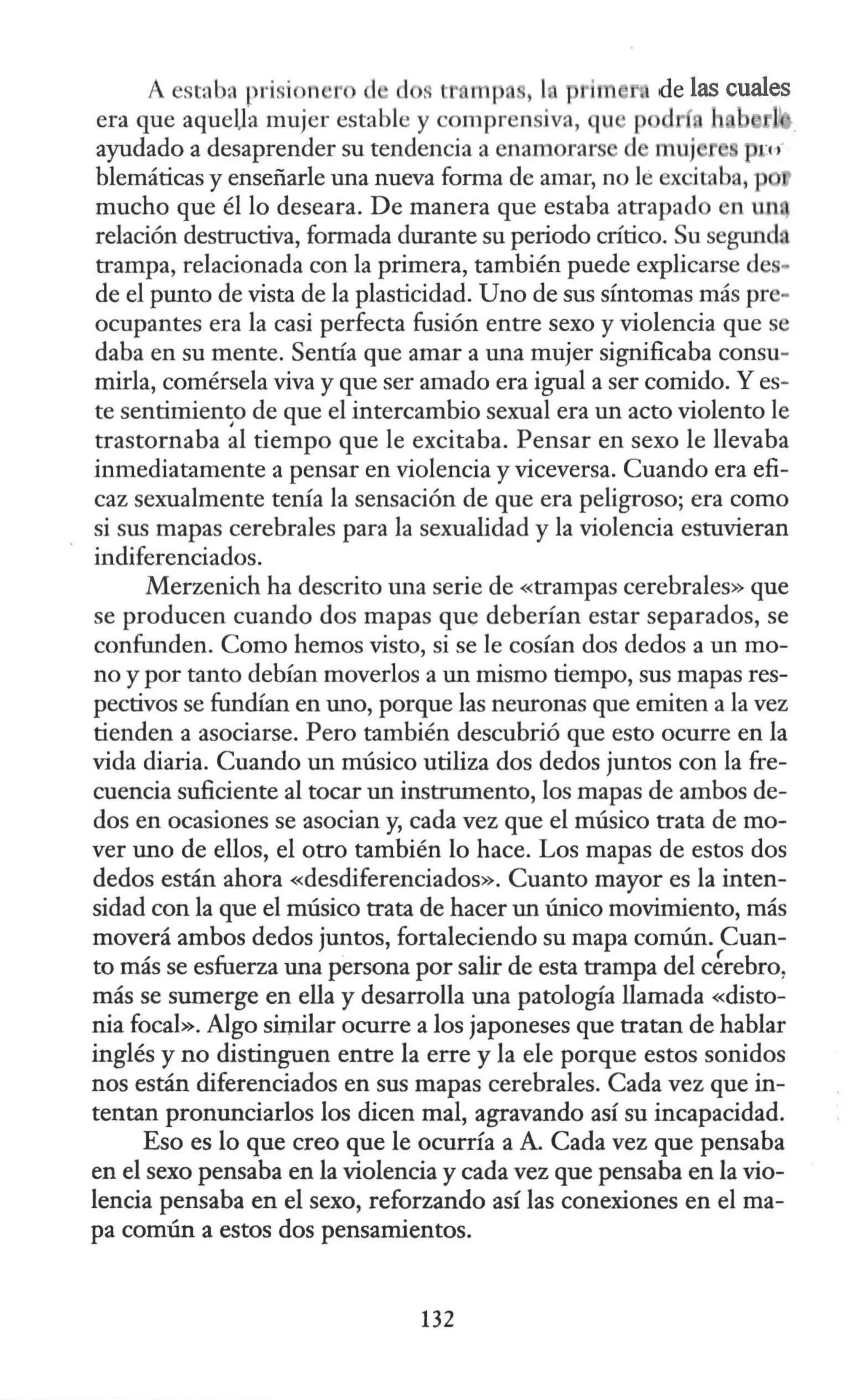 A e. taba prisi n ro d d . tr n p , 1 l de las cuales
era que aquella mujer estable y comprensjva, qu p d l
ayudado a desaprender su tendencia a enamorars d muj ru
blemáticas y enseñarle una nueva forma de amar, no le excitaba, p
mucho que él lo deseara. De manera que estaba atrapado en un
relación destructiva, formada durante su periodo crítico. Su segw1da
trampa, relacionada con la primera, también puede explicarse de -
de el punto de vista de la plasticidad. Uno de sus síntomas más pre-
ocupantes era la casi perfecta fusión entre sexo y violencia que se
daba en su mente. Sentía que amar a una mujer significaba consu-
mirla, comérsela viva y que ser amado era igual a ser comido. Y es-
te sentimien~o de que el intercambio sexual era un acto violento le
trastornaba al tiempo que le excitaba. Pensar en sexo le llevaba
inmediatamente a pensar en violencia y viceversa. Cuando era efi-
caz sexualmente tenía la sensación de que era peligroso; era como
si sus mapas cerebrales para la sexualidad y la violencia estuvieran
indiferenciados.
Merzenich ha descrito una serie de «trampas cerebrales» que
se producen cuando dos mapas que deberían estar separados, se
confunden. Como hemos visto, si se le cosían dos dedos a un mo-
no y por tanto debían moverlos a un mismo tiempo, sus mapas res-
pectivos se fundían en uno, porque las neuronas que emiten a la vez
tienden a asociarse. Pero también descubrió que esto ocurre en la
vida diaria. Cuando un músico utiliza dos dedos juntos con la fre-
cuencia suficiente al tocar un instrumento, los mapas de ambos de-
dos en ocasiones se asocian y, cada vez que el músico trata de mo-
ver uno de ellos, el otro también lo hace. Los mapas de estos dos
dedos están ahora «desdiferenciados». Cuanto mayor es la inten-
sidad con la que el músico trata de hacer un único movimiento, más
moverá ambos dedos juntos, fortaleciendo su mapa común. Cuan-
to más se esfuerza una persona por salir de esta trampa del cérebro,
más se sumerge en ella y desarrolla una patología llamada «disto-
nia focal». Algo similar ocurre a los japoneses que tratan de hablar
inglés y no distinguen entre la erre y la ele porque estos sonidos
nos están diferenciados en sus mapas cerebrales. Cada vez que in-
tentan pronunciarlos los dicen mal, agravando así su incapacidad.
Eso es lo que creo que le ocurría a A. Cada vez que pensaba
en el sexo pensaba en la violencia y cada vez que pensaba en la vio-
lencia pensaba en el sexo, reforzando así las conexiones en el ma-
pa común a estos dos pensamientos.
132
 