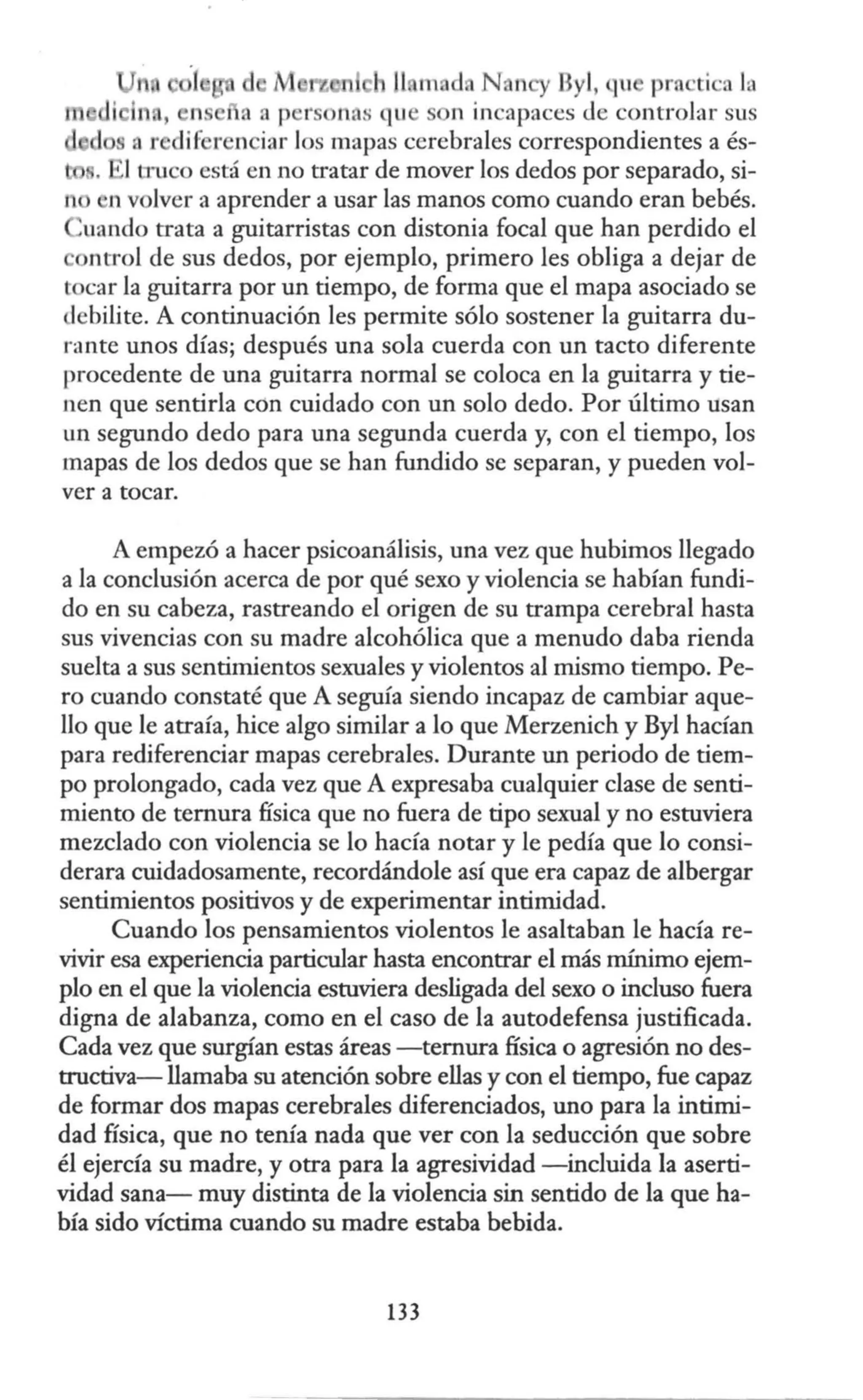 11 m d N n y Byl, ~u prn ·ti ·a la
i In., n a a p rsonas qu n incapaces <le controlar sus
r di~ r n iar los mapas cerebrales correspondientes a és-
,
1
1truco está en no tratar de mover los dedos por separado, si-
n n volver a aprender a usar las manos como cuando eran bebés.
uando trata a guitarristas con distonia focal que han perdido el
ntrol de sus dedos, por ejemplo, primero les obliga a dejar de
tocar la guitarra por un tiempo, de forma que el mapa asociado se
debilite. A continuación les permite sólo sostener la guitarra du-
rante unos días; después una sola cuerda con un tacto diferente
procedente de una guitarra normal se coloca en la guitarra y tie-
nen que sentirla con cuidado con un solo dedo. Por último usan
un segundo dedo para una segunda cuerda y, con el tiempo, los
mapas de los dedos que se han fundido se separan, y pueden vol-
ver a tocar.
A empezó a hacer psicoanálisis, una vez que hubimos llegado
a la conclusión acerca de por qué sexo y violencia se habían fundi-
do en su cabeza, rastreando el origen de su trampa cerebral hasta
sus vivencias con su madre alcohólica que a menudo daba rienda
suelta a sus sentimientos sexuales y violentos al mismo tiempo. Pe-
ro cuando constaté que A seguía siendo incapaz de cambiar aque-
llo que le atraía, hice algo similar a lo que Merzenich y Byl hacían
para rediferenciar mapas cerebrales. Durante un periodo de tiem-
po prolongado, cada vez que A expresaba cualquier clase de senti-
miento de ternura física que no fuera de tipo sexual y no estuviera
mezclado con violencia se lo hacía notar y le pedía que lo consi-
derara cuidadosamente, recordándole así que era capaz de albergar
sentimientos positivos y de experimentar intimidad.
Cuando los pensamientos violentos le asaltaban le hacía re-
vivir esa experiencia particular hasta encontrar el más mínimo ejem-
plo en el que la violencia estuviera desligada del sexo o incluso fuera
digna de alabanza, como en el caso de la autodefensa justificada.
Cada vez que surgían estas áreas -ternura física o agresión no des-
tructiva- llamaba su atención sobre ellas y con el tiempo, fue capaz
de formar dos mapas cerebrales diferenciados, uno para la intimi-
dad física, que no tenía nada que ver con la seducción que sobre
él ejercía su madre, y otra para la agresividad -incluida la aserti-
vidad sana- muy distinta de la violencia sin sentido de la que ha-
bía sido víctima cuando su madre estaba bebida.
133
 