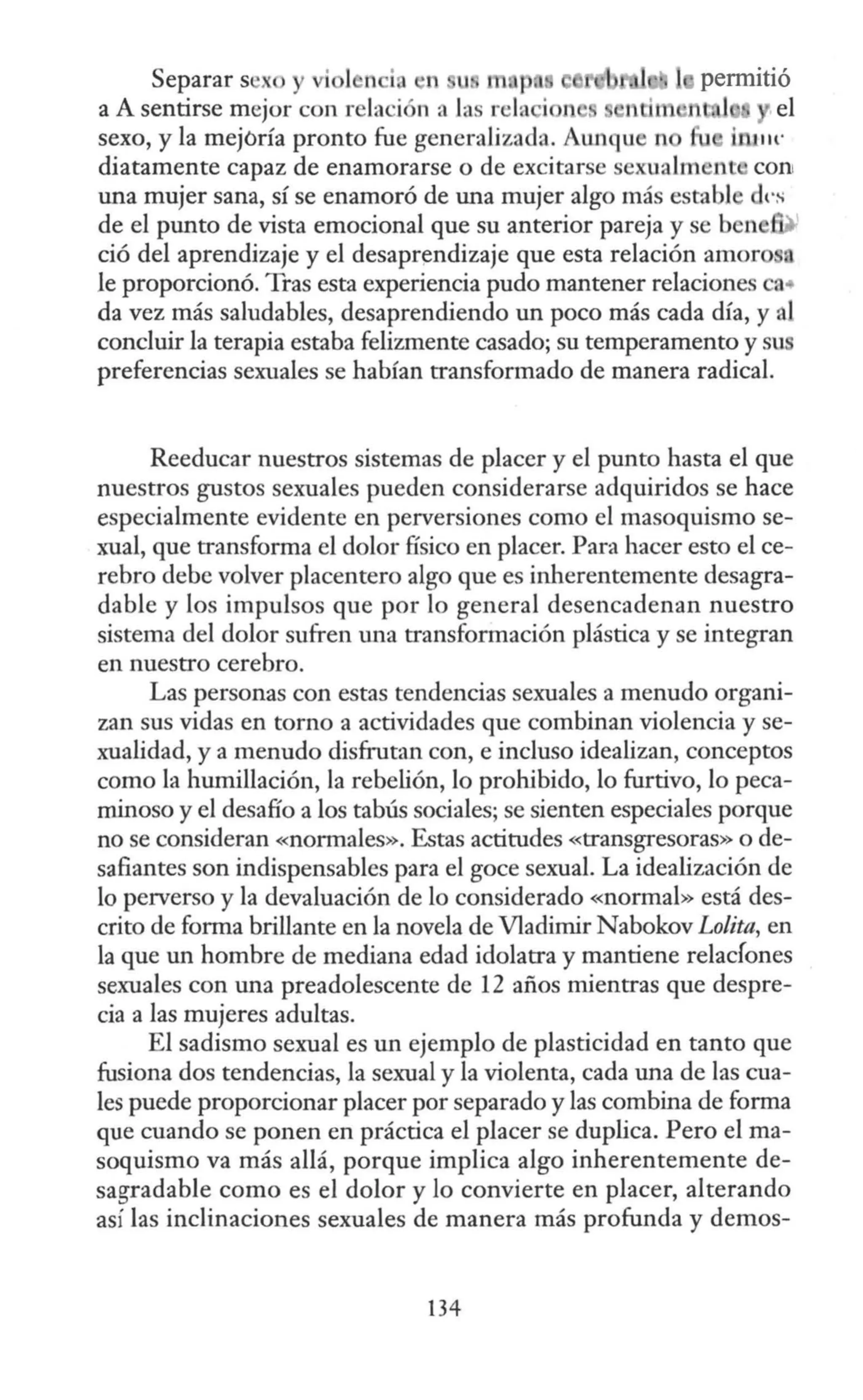 Separar s ' X permitió
a A sentirse mejor con relación a Jas rela i 1 num n . 1 el
sexo, y la mejoría pronto fue generalizada. Aw1que n inJ1H·
diatamente capaz de enamorarse o de excitarse sexualm nt coni
una mujer sana, sí se enamoró de una mujer algo más establ d1·s
de el punto de vista emocional que su anterior pareja y se ben
ció del aprendizaje y el desaprendizaje que esta relación amoro
Je proporcionó. Tras esta experiencia pudo mantener relaciones a•
da vez más saludables, desaprendiendo un poco más cada día, y al
concluir la terapia estaba felizmente casado; su temperamento y su
preferencias sexuales se habían transformado de manera radical.
Reeducar nuestros sistemas de placer y el punto hasta el que
nuestros gustos sexuales pueden considerarse adquiridos se hace
especialmente evidente en perversiones como el masoquismo se-
xual, que transforma el dolor físico en placer. Para hacer esto el ce-
rebro debe volver placentero algo que es inherentemente desagra-
dable y los impulsos que por lo general desencadenan nuestro
sistema del dolor sufren una transformación plástica y se integran
en nuestro cerebro.
Las personas con estas tendencias sexuales a menudo organi-
zan sus vidas en torno a actividades que combinan violencia y se-
xualidad, y a menudo disfrutan con, e incluso idealizan, conceptos
como la humillación, la rebelión, lo prohibido, lo furtivo, lo peca-
minoso y el desafío a los tabús sociales; se sienten especiales porque
no se consideran «normales». Estas actitudes «transgresoras» o de-
safiantes son indispensables para el goce sexual. La idealización de
lo perverso y la devaluación de lo considerado «normal» está des-
crito de forma brillante en la novela de Vladimir Nabokov Lo/ita, en
la que un hombre de mediana edad idolatra y mantiene relacfones
sexuales con una preadolescente de 12 años mientras que despre-
cia a las mujeres adultas.
El sadismo sexual es un ejemplo de plasticidad en tanto que
fusiona dos tendencias, la sexual y la violenta, cada una de las cua-
les puede proporcionar placer por separado y las combina de forma
que cuando se ponen en práctica el placer se duplica. Pero el ma-
soquismo va más allá, porque implica algo inherentemente de-
sagradable como es el dolor y lo convierte en placer, alterando
así las inclinaciones sexuales de manera más profunda y demos-
134
 