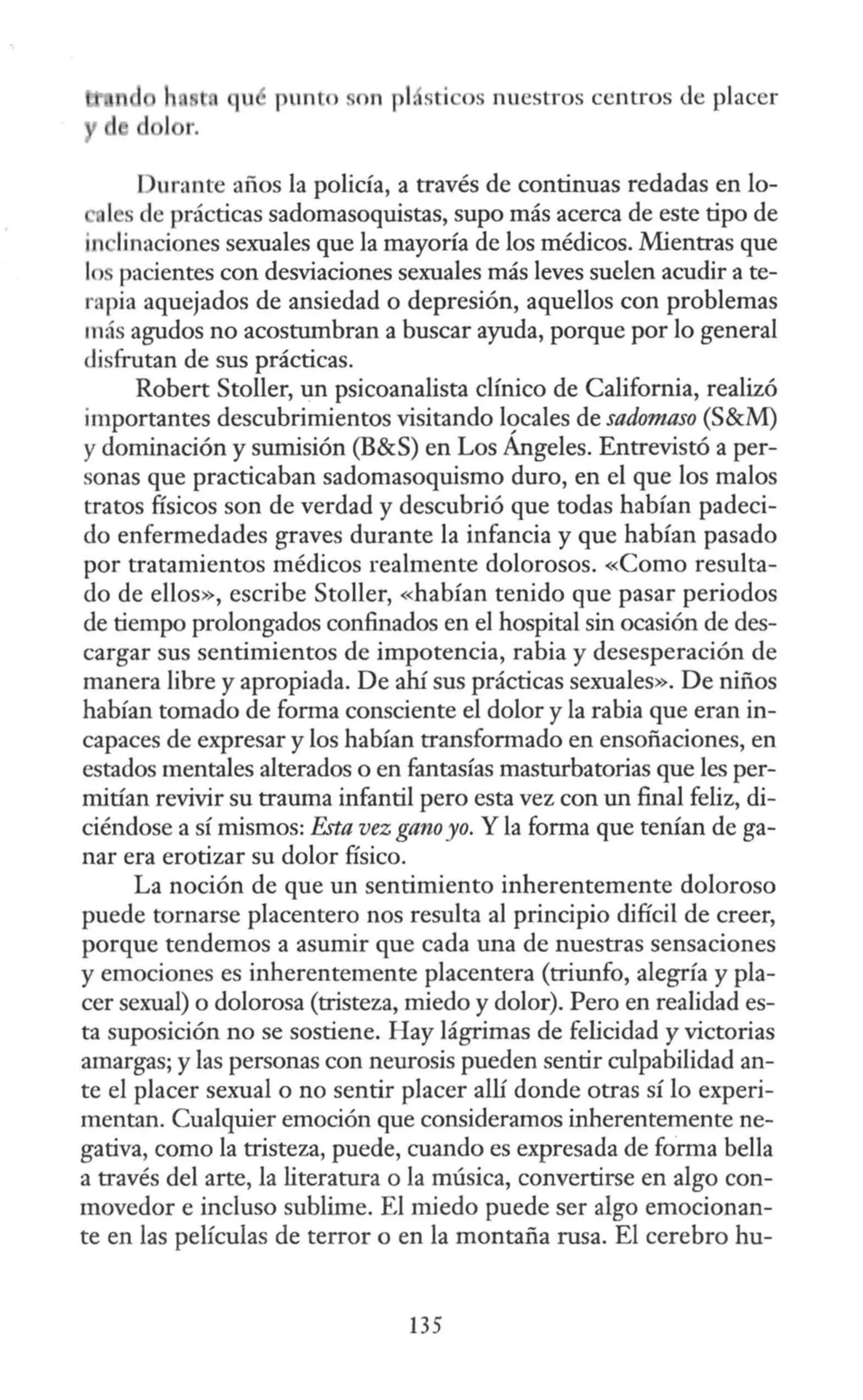 qu punto n pt sti os nuestros centros de placer
Durante años la policía, a través de continuas redadas en lo-
tes de prácticas sadomasoquistas, supo más acerca de este tipo de
in linaciones sexuales que la mayoría de los médicos. Mientras que
lo pacientes con desviaciones sexuales más leves suelen acudir a te-
rapia aquejados de ansiedad o depresión, aquellos con problemas
más agudos no acostumbran a buscar ayuda, porque por lo general
disfrutan de sus prácticas.
Robert Stoller, un psicoanalista clínico de California, realizó
importantes descubrimientos visitando 19cales de sadomaso (S&M)
y dominación y sumisión (B&S) en Los Angeles. Entrevistó a per-
sonas que practicaban sadomasoquismo duro, en el que los malos
tratos físicos son de verdad y descubrió que todas habían padeci-
do enfermedades graves durante la infancia y que habían pasado
por tratamientos médicos realmente dolorosos. «Como resulta-
do de ellos», escribe Stoller, «habían tenido que pasar periodos
de tiempo prolongados confinados en el hospital sin ocasión de des-
cargar sus sentimientos de impotencia, rabia y desesperación de
manera libre y apropiada. De ahí sus prácticas sexuales». De niños
habían tomado de forma consciente el dolor y la rabia que eran in-
capaces de expresar y los habían transformado en ensoñaciones, en
estados mentales alterados o en fantasías masturbatorias que les per-
mitían revivir su trauma infantil pero esta vez con un final feliz, di-
ciéndose a sí mismos: F.sta vez gano yo. Y la forma que tenían de ga-
nar era erotizar su dolor físico.
La noción de que un sentimiento inherentemente doloroso
puede tornarse placentero nos resulta al principio difícil de creer,
porque tendemos a asumir que cada una de nuestras sensaciones
y emociones es inherentemente placentera (triunfo, alegría y pla-
cer sexual) o dolorosa (tristeza, miedo y dolor). Pero en realidad es-
ta suposición no se sostiene. Hay lágrimas de felicidad y victorias
amargas; y las personas con neurosis pueden sentir culpabilidad an-
te el placer sexual o no sentir placer allí donde otras sí lo experi-
mentan. Cualquier emoción que consideramos inherentemente ne-
gativa, como la tristeza, puede, cuando es expresada de forma bella
a través del arte, la literatura o la música, convertirse en algo con-
movedor e incluso sublime. El miedo puede ser algo emocionan-
te en las películas de terror o en la montaña rusa. El cerebro hu-
135
 