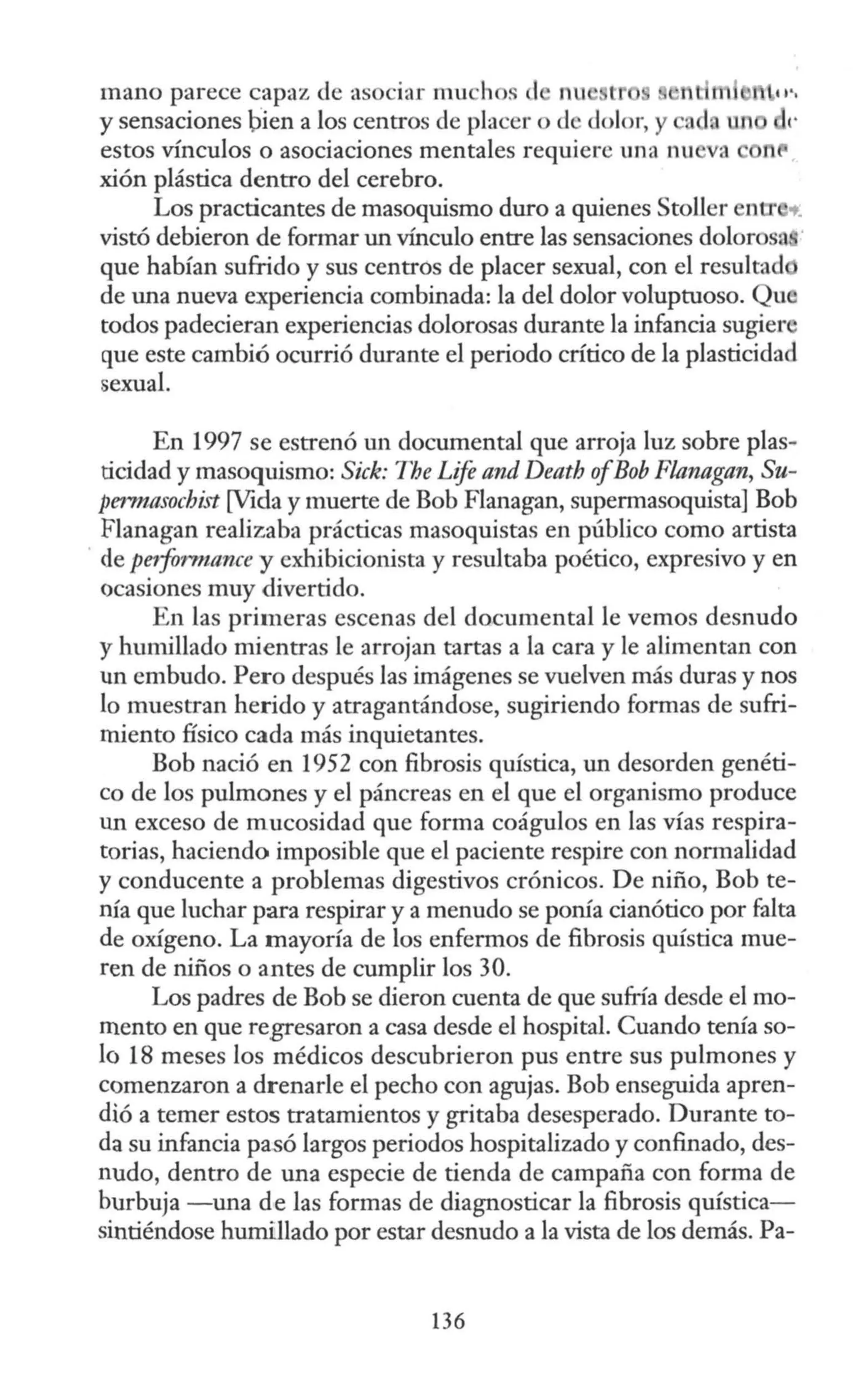 mano parece capaz de asociar much s d nu t n m
y sensaciones bien a los centros de placer o de dolor, y ad un
estos vínculos o asociaciones mentales requiere una nu a n
xión plástica dentro del cerebro.
Los practicantes de masoquismo duro a quienes Stoller ntr .._
vistó debieron de formar un vínculo entre las sensaciones dolorosa
que habían sufrido y sus centros de placer sexual, con el resultad
de una nueva experiencia combinada: la del dolor voluptuoso. Qu
todos padecieran experiencias dolorosas durante la infancia sugier
que este cambió ocurrió durante el periodo crítico de la plasticidad
sexual.
En 1997 se estrenó un documental que arroja luz sobre plas-
ticidad y masoquismo: Sick: The Lije and Death ofBob Flanagan, Su-
permasochist [Vida y muerte de Bob Flanagan, supermasoquista] Bah
Flanagan realizaba prácticas masoquistas en público como artista
· de peiformance y exhibicionista y resultaba poético, expresivo y en
ocasiones muy divertido.
En las primeras escenas del documental le vemos desnudo
y humillado mientras le arrojan tartas a la cara y le alimentan con
un embudo. Pero después las imágenes se vuelven más duras y nos
lo muestran herido y atragantándose, sugiriendo formas de sufri-
miento físico cada más inquietantes.
Bob nació en 1952 con fibrosis quística, un desorden genéti-
co de los pulmones y el páncreas en el que el organismo produce
un exceso de mucosidad que forma coágulos en las vías respira-
torias, haciendo imposible que el paciente respire con normalidad
y conducente a problemas digestivos crónicos. De niño, Bob te-
nía que luchar para respirar y a menudo se ponía cianótico por falta
de oxígeno. La mayoría de los enfermos de fibrosis quística mue-
ren de niños o antes de cumplir los 30.
Los padres de Bob se dieron cuenta de que sufría desde el mo-
mento en que regresaron a casa desde el hospital. Cuando tenía so-
lo 18 meses los médicos descubrieron pus entre sus pulmones y
comenzaron a drenarle el pecho con agujas. Bob enseguida apren-
dió a temer estos tratamientos y gritaba desesperado. Durante to-
da su infancia pasó largos periodos hospitalizado y confinado, des-
nudo, dentro de una especie de tienda de campaña con forma de
burbuja -una de las formas de diagnosticar la fibrosis quística-
sintiéndose humillado por estar desnudo a la vista de los demás. Pa-
136
 