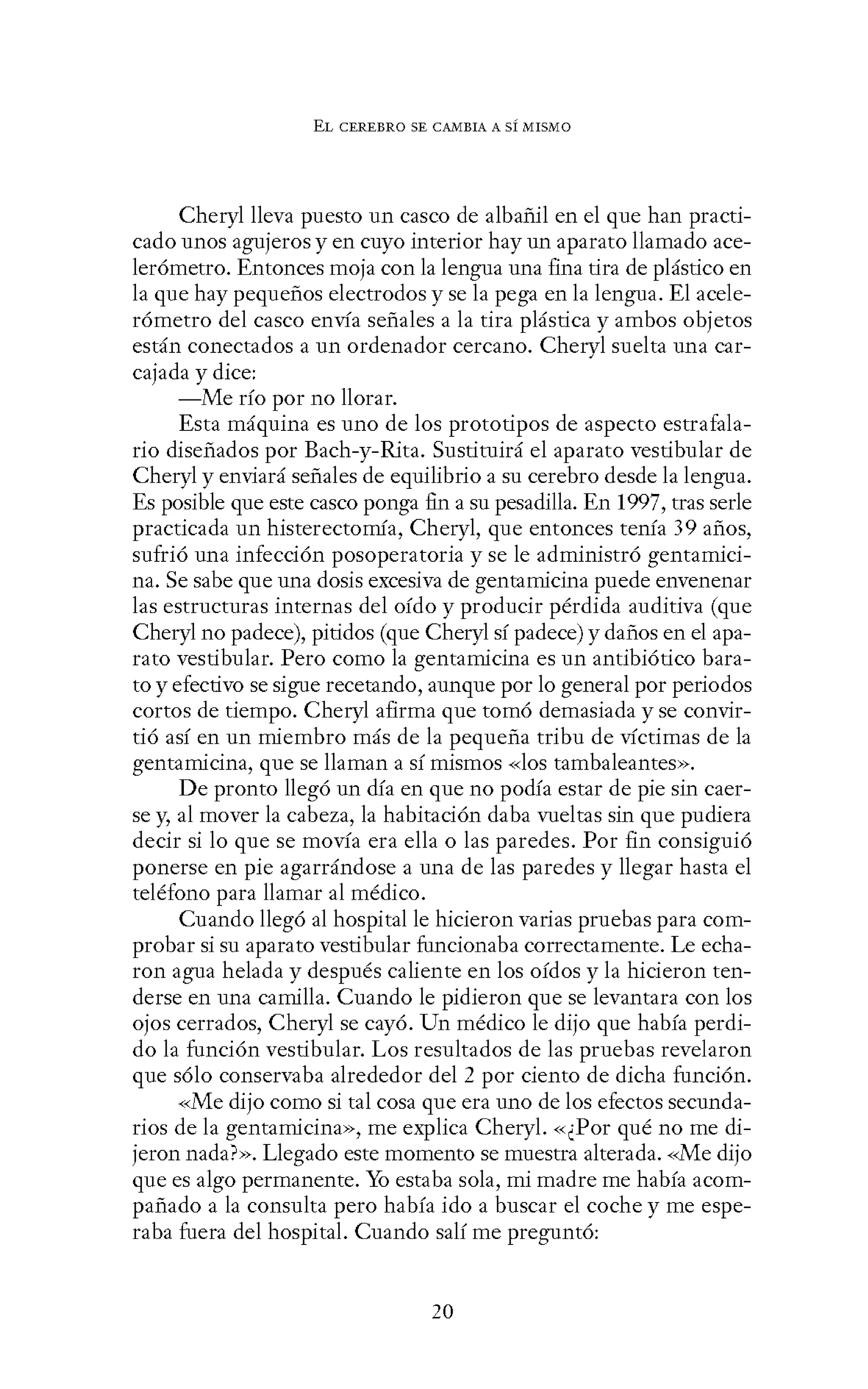 EL CEREBRO SE CANIBIA A SÍ MISMO
Cheryl lleva puesto un casco de albañil en el que han practi-
cado unos agujeros y en cuyo interior hay un aparato llamado ace-
lerómetro. Entonces moja con la lengua una fina tira de plástico en
la que hay pequeños electrodos y se la pega en la lengua. El acele-
rómetro del casco envía señales a la tira plástica y ambos objetos
están conectados a un ordenador cercano. Cheryl suelta una car-
cajada y dice:
-Me río por no llorar.
Esta máquina es uno de los prototipos de aspecto estrafala-
rio diseñados por Bach-y-Rita. Sustituirá el aparato vestibular de
Cheryl y enviará señales de equilibrio a su cerebro desde la lengua.
Es posible que este casco ponga fin a su pesadilla. En 1997, tras serle
practicada un histerectorrúa, Cheryl, que entonces tenía 39 años,
sufrió una infección posoperatoria y se le administró gentamici-
na. Se sabe que una dosis excesiva de gentamicina puede envenenar
las estructuras internas del oído y producir pérdida auditiva (que
Cheryl no padece), pitidos (que Cheryl sí padece) y daños en el apa-
rato vestibular. Pero como la gentamicina es un antibiótico bara-
to y efectivo se sigue recetando, aunque por lo general por periodos
cortos de tiempo. Cheryl afirma que tomó demasiada y se convir-
tió así en un miembro más de la pequeña tribu de víctimas de la
gentamicina, que se llaman a sí mismos «los tambaleantes».
De pronto llegó un día en que no podía estar de pie sin caer-
se y, al mover la cabeza, la habitación daba vueltas sin que pudiera
decir si lo que se movía era ella o las paredes. Por fin consiguió
ponerse en pie agarrándose a una de las paredes y llegar hasta el
teléfono para llamar al médico.
Cuando llegó al hospital le hicieron varias pruebas para com-
probar si su aparato vestibular funcionaba correctamente. Le echa-
ron agua helada y después caliente en los oídos y la hicieron ten-
derse en una camilla. Cuando le pidieron que se levantara con los
ojos cerrados, Cheryl se cayó. Un médico le dijo que había perdi-
do la función vestibular. Los resultados de las pruebas revelaron
que sólo conservaba alrededor del 2 por ciento de dicha función.
«Me dijo como si tal cosa que era uno de los efectos secunda-
rios de la gentamicina», me explica Cheryl. «¿Por qué no me di-
jeron nada?». Llegado este momento se muestra alterada. «Me dijo
que es algo permanente. Yo estaba sola, mi madre me había acom-
pañado a la consulta pero había ido a buscar el coche y me espe-
raba fuera del hospital. Cuando salí me preguntó:
20
 