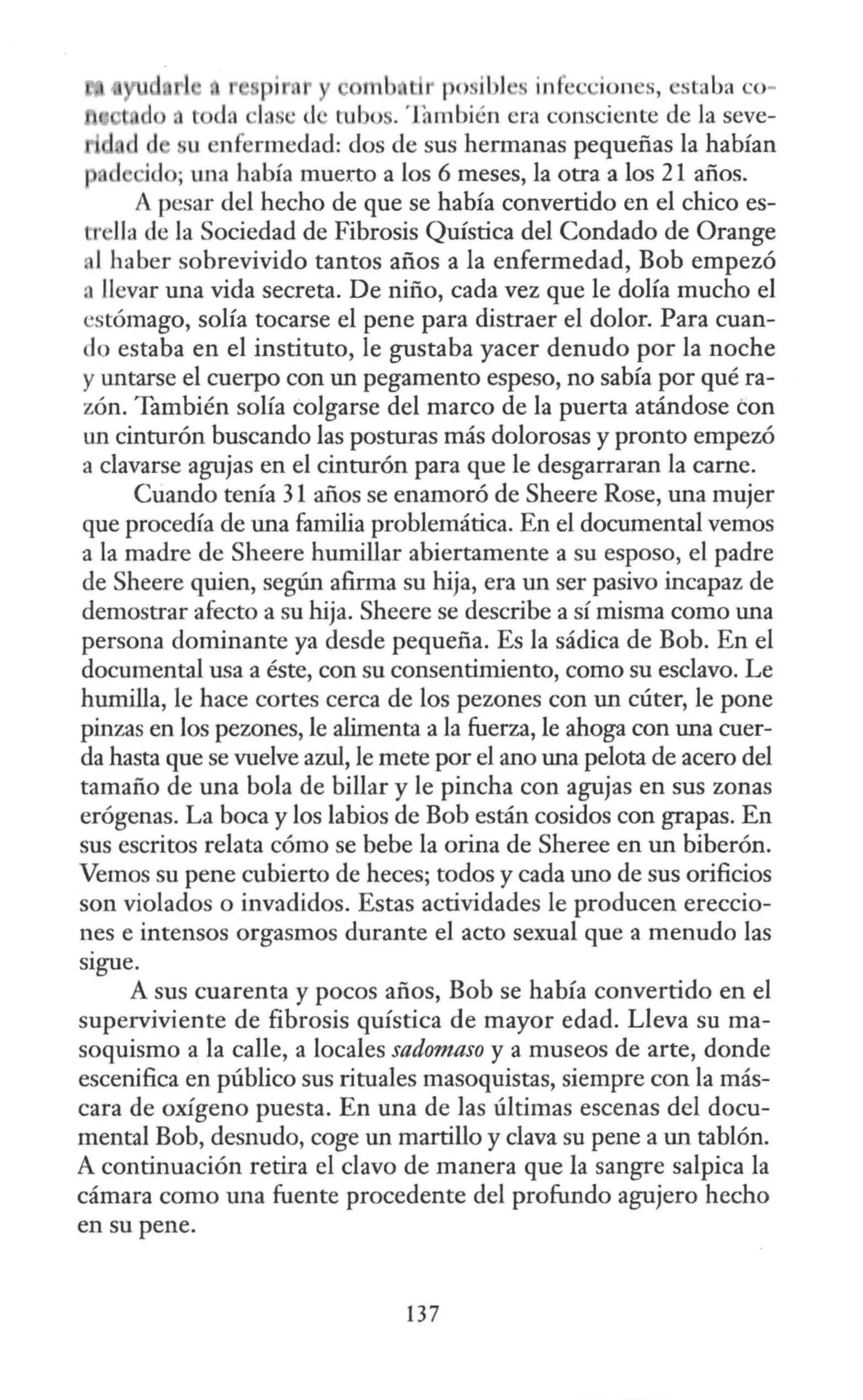 p1 mb Li 1e il l · in · iones, estaba o-
las· d tubo . 'Jambién era consciente de la seve-
u nfermedad: dos de sus hermanas pequeñas la habían
¡ , d id ; una había muerto a los 6 meses, la otra a los 21 años.
A pesar del hecho de que se había convertido en el chico es-
tr lla de la Sociedad de Fibrosis Quística del Condado de Orange
al haber sobrevivido tantos años a la enfermedad, Bob empezó
:i llevar una vida secreta. De niño, cada vez que le dolía mucho el
estómago, solía tocarse el pene para distraer el dolor. Para cuan-
do estaba en el instituto, le gustaba yacer denudo por la noche
y untarse el cuerpo con un pegamento espeso, no sabía por qué ra-
zón. También solía colgarse del marco de la puerta atándose con
un cinturón buscando las posturas más dolorosas y pronto empezó
a clavarse agujas en el cinturón para que le desgarraran la carne.
Cuando tenía 31 años se enamoró de Sheere Rose, una mujer
que procedía de una familia problemática. En el documental vemos
a la madre de Sheere humillar abiertamente a su esposo, el padre
de Sheere quien, según afirma su hija, era un ser pasivo incapaz de
demostrar afecto a su hija. Sheere se describe a sí misma como una
persona dominante ya desde pequeña. Es la sádica de Bob. En el
documental usa a éste, con su consentimiento, como su esclavo. Le
humilla, le hace cortes cerca de los pezones con un cúter, le pone
pinzas en los pezones, le alimenta a la fuerza, le ahoga con una cuer-
da hasta que se vuelve azul, le mete por el ano una pelota de acero del
tamaño de una bola de billar y le pincha con agujas en sus zonas
erógenas. La boca y los labios de Bob están cosidos con grapas. En
sus escritos relata cómo se bebe la orina de Sheree en un biberón.
Vemos su pene cubierto de heces; todos y cada uno de sus orificios
son violados o invadidos. Estas actividades le producen ereccio-
nes e intensos orgasmos durante el acto sexual que a menudo las
sigue.
A sus cuarenta y pocos años, Bob se había convertido en el
superviviente de fibrosis quística de mayor edad. Lleva su ma-
soquismo a la calle, a locales sadomaso y a museos de arte, donde
escenifica en público sus rituales masoquistas, siempre con la más-
cara de oxígeno puesta. En una de las últimas escenas del docu-
mental Bob, desnudo, coge un martillo y clava su pene a un tablón.
A continuación retira el clavo de manera que la sangre salpica la
cámara como una fuente procedente del profundo agujero hecho
en su pene.
137
 