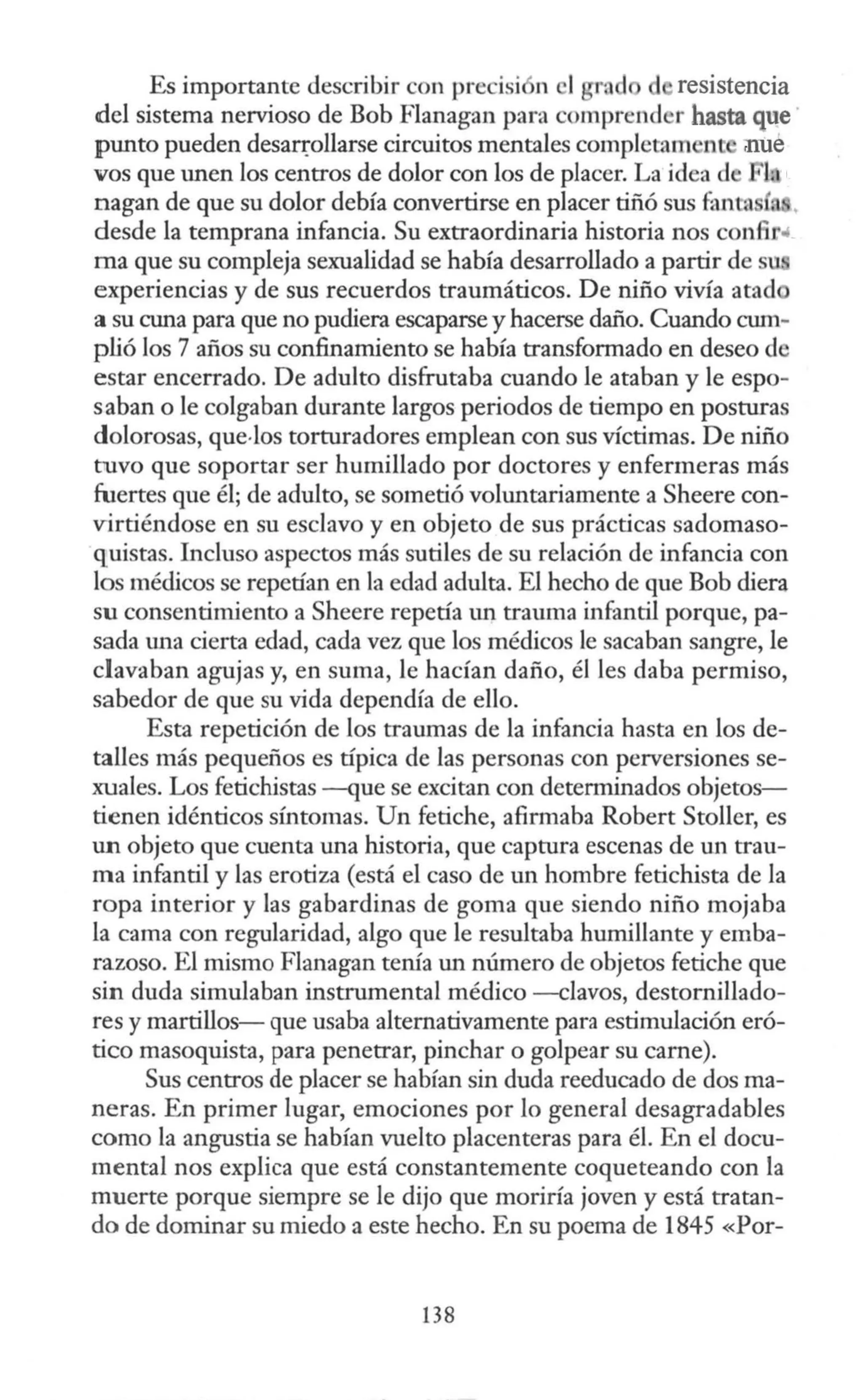 Es importante describir con precisi n 1 ra resistencia
del sistema nervioso de Bob Flanagan para comprend r hasta que
punto pueden desaqollarse circuitos mentales complctam ne nue
vos que unen los centros de dolor con los de placer. La idea d 1 l
nagan de que su dolor debía convertirse en placer tiñó sus fanta •
desde la temprana infancia. Su extraordinaria historia nos confir"
ma que su compleja sexualidad se había desarrollado a partir de s
experiencias y de sus recuerdos traumáticos. De niño vivía atad
a su cuna para que no pudiera escaparse y hacerse daño. Cuando cum-
plió los 7 años su confinamiento se había transformado en deseo de
estar encerrado. De adulto disfrutaba cuando le ataban y le espo-
saban o le colgaban durante largos periodos de tiempo en posturas
dolorosas, que.Jos torturadores emplean con sus víctimas. De niño
tuvo que soportar ser humillado por doctores y enfermeras más
fuertes que él; de adulto, se sometió voluntariamente a Sheere con-
virtiéndose en su esclavo y en objeto de sus prácticas sadomaso-
quistas. Incluso aspectos más sutiles de su relación de infancia con
los médicos se repetían en la edad adulta. El hecho de que Bob diera
su consentimiento a Sheere repetía un trauma infantil porque, pa-
sada una cierta edad, cada vez que los médicos le sacaban sangre, le
clavaban agujas y, en suma, le hacían daño, él les daba permiso,
sabedor de que su vida dependía de ello.
Esta repetición de los traumas de la infancia hasta en los de-
talles más pequeños es típica de las personas con perversiones se-
xuales. Los fetichistas -que se excitan con detemúnados objetos-
tienen idénticos sfotomas. Un fetiche, afirmaba Robert Stoller, es
un objeto que cuenta una historia, que captura escenas de m1 trau-
ma infantil y las erotiza (está el caso de un hombre fetichista de la
ropa interior y las gabardinas de goma que siendo niño mojaba
la cama con regularidad, algo que le resultaba humillante y emba-
razoso. El mismo Flanagan tenia un número de objetos fetiche que
sin duda simulaban instrmnental médico -clavos, destornillado-
res y martillos- que usaba alternativamente para estimulación eró-
tico masoquista, para penetrar, pinchar o golpear su carne).
Sus centros de placer se habían sin duda reeducado de dos ma-
neras. En primer lugar, emociones por lo general desagradables
como la angustia se habían vuelto placenteras para él. En el docu-
mental nos explica que está constantemente coqueteando con la
muerte porque siempre se le dijo que moriría joven y está tratan-
do de dominar su miedo a este hecho. En su poema de 1845 «Por-
138
 