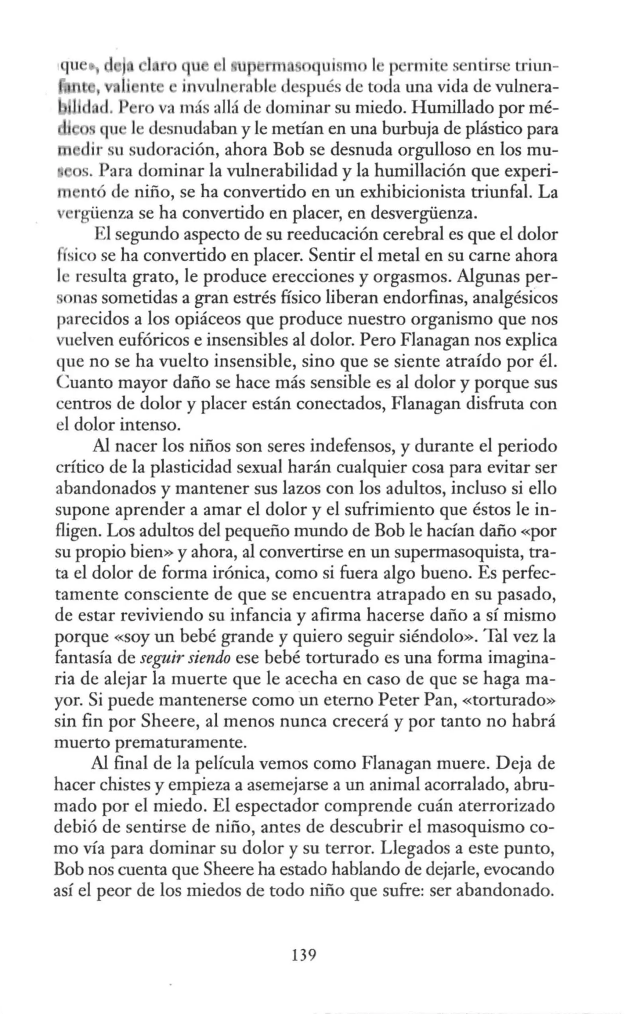 rm. ui. 1 l p rmit s ntirse triw1-
1 1i nt • invuln rabi · después de toda una vida de vulnera-
¡ d d. P r va má allá de dominar su miedo. Humillado por mé-
qu le desnudaban y le metían en una burbuja de plástico para
dir su sudoración, ahora Bob se desnuda orgulloso en los mu-
s. Para dominar la vulnerabilidad y la humillación que experi-
nt de niño, se ha convertido en un exhibicionista triunfal. La
rgüenza se ha convertido en placer, en desvergüenza.
El segundo aspecto de su reeducación cerebral es que el dolor
f sico se ha convertido en placer. Sentir el metal en su carne ahora
le resulta grato, le produce erecciones y orgasmos. Algunas per-
onas sometidas a gran estrés físico liberan endorfinas, analgésicos
parecidos a los opiáceos que produce nuestro organismo que nos
vuelven eufóricos e insensibles al dolor. Pero Flanagan nos explica
que no se ha vuelto insensible, sino que se siente atraído por él.
Cuanto mayor daño se hace más sensible es al dolor y porque sus
centros de dolor y placer están conectados, Flanagan disfruta con
el dolor intenso.
Al nacer los niños son seres indefensos, y durante el periodo
crítico de la plasticidad sexual harán cualquier cosa para evitar ser
abandonados y mantener sus lazos con los adultos, incluso si ello
supone aprender a amar el dolor y el sufrimiento que éstos le in-
fligen. Los adultos del pequeño mundo de Bob le hacían daño «por
su propio bien» y ahora, al convertirse en un supermasoquista, tra-
ta el dolor de forma irónica, como si fuera algo bueno. Es perfec-
tamente consciente de que se encuentra atrapado en su pasado,
de estar reviviendo su infancia y afirma hacerse daño a sí mismo
porque «soy un bebé grande y quiero seguir siéndolo». Tal vez la
fantasía de seguir siendo ese bebé torturado es una forma imagina-
ria de alejar la muerte que le acecha en caso de que se haga ma-
yor. Si puede mantenerse como un eterno Peter Pan, «torturado»
sin fin por Sheere, al menos nunca crecerá y por tanto no habrá
muerto prematuramente.
Al final de la película vemos como Flanagan muere. Deja de
hacer chistes y empieza a asemejarse a un animal acorralado, abru-
mado por el miedo. El espectador comprende cuán aterrorizado
debió de sentirse de niño, antes de descubrir el masoquismo co-
mo vía para dominar su dolor y su terror. Llegados a este punto,
Bob nos cuenta que Sheere ha estado hablando de dejarle, evocando
así el peor de los miedos de todo niño que sufre: ser abandonado.
139
 