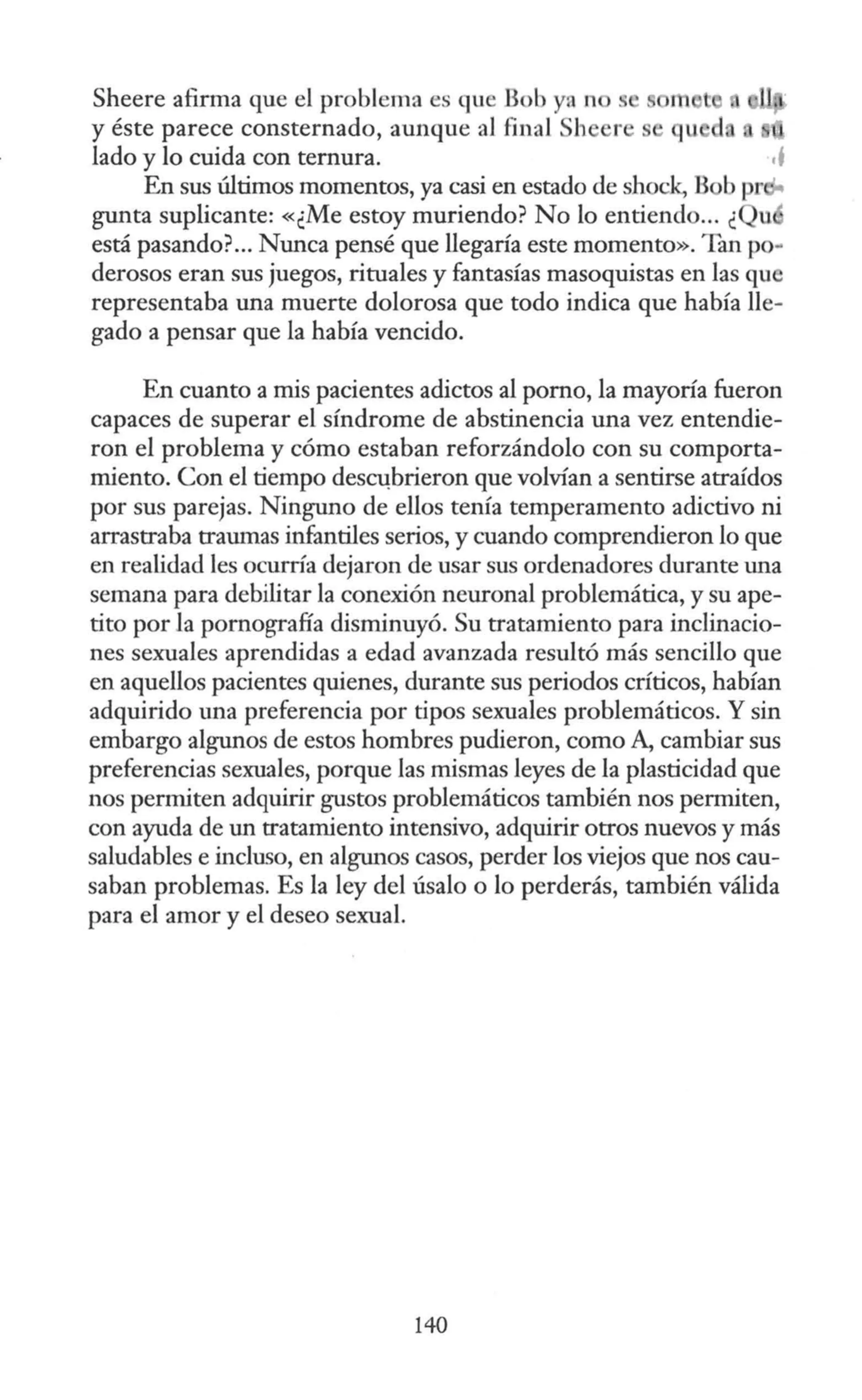 Sheere afuma que el problema es que Bob ya n s m
y éste parece consternado, aunque al final Sh
lado y lo cuida con ternura. ,j
En sus últimos momentos, ya casi en estado de shock, Bob pr
gunta suplicante: «¿Me estoy muriendo? No lo entiendo... ¿ u
está pasando?... Nunca pensé que llegaría este momento». Tan po-
derosos eran sus juegos, rituales y fantasías masoquistas en las que
representaba una muerte dolorosa que todo indica que había lle-
gado a pensar que la había vencido.
En cuanto a mis pacientes adictos al pomo, la mayoría fueron
capaces de superar el síndrome de abstinencia una vez entendie-
ron el problema y cómo estaban reforzándolo con su comporta-
miento. Con el tiempo des~brieron que volvían a sentirse atraídos
por sus parejas. Ninguno de ellos tenía temperamento adictivo ni
arrastraba traumas infantiles serios, y cuando comprendieron lo que
en realidad les ocurría dejaron de usar sus ordenadores durante una
semana para debilitar la conexión neuronal problemática, y su ape-
tito por Ja pornografía disminuyó. Su tratamiento para inclinacio-
nes sexuales aprendidas a edad avanzada resultó más sencillo que
en aquellos pacientes quienes, durante sus periodos críticos, habían
adquirido una preferencia por tipos sexuales problemáticos. Y sin
embargo algunos de estos hombres pudieron, como A, cambiar sus
preferencias sexuales, porque las mismas leyes de la plasticidad que
nos permiten adquirir gustos problemáticos también nos permiten,
con ayuda de un tratamiento intensivo, adquirir otros nuevos y más
saludables e incluso, en algw1os casos, perder los viejos que nos cau-
saban problemas. Es la ley del úsalo o lo perderás, también válida
para el amor y el deseo sexual.
140
 