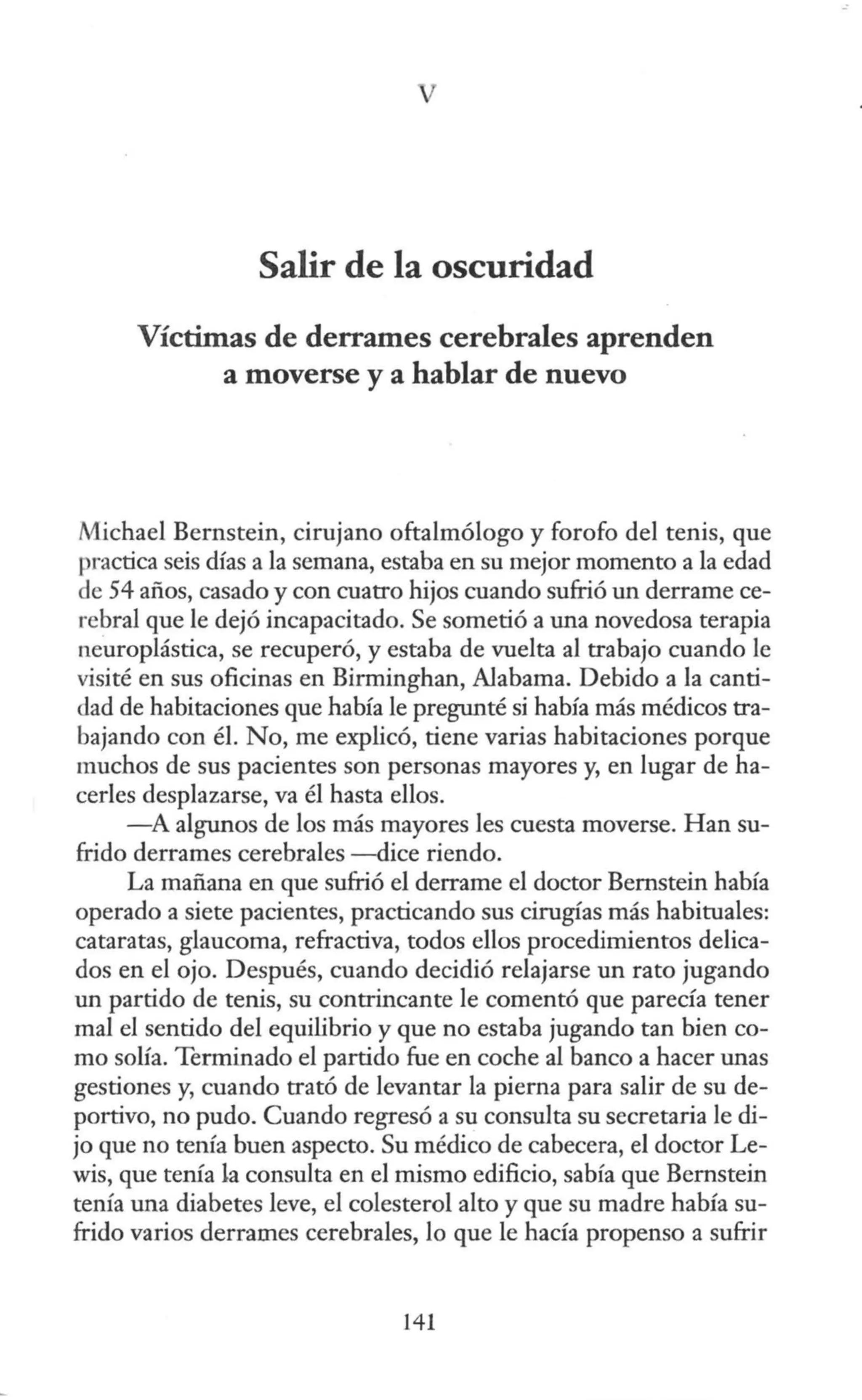 Salir de la oscuridad
Víctimas de derrames cerebrales aprenden
a moverse y a hablar de nuevo
Michael Bernstein, cirujano oftalmólogo y forofo del tenis, que
practica seis días a la semana, estaba en su mejor momento a la edad
de 54 años, casado y con cuatro hijos cuando sufrió un derrame ce-
rebral que le dejó incapacitado. Se sometió a una novedosa terapia
neuroplástica, se recuperó, y estaba de vuelta al trabajo cuando le
visité en sus oficinas en Birrninghan, Alabama. Debido a la canti-
dad de habitaciones que había le pregunté si había más médicos tra-
bajando con él. No, me explicó, tiene varias habitaciones porque
muchos de sus pacientes son personas mayores y, en lugar de ha-
cerles desplazarse, va él hasta ellos.
-A algunos de los más mayores les cuesta moverse. Han su-
frido derrames cerebrales -dice riendo.
La mañana en que sufrió el derrame el doctor Bemstein había
operado a siete pacientes, practicando sus cirugías más habituales:
cataratas, glaucoma, refractiva, todos ellos procedimientos delica-
dos en el ojo. Después, cuando decidió relajarse un rato jugando
un partido de tenis, su contrincante le comentó que parecía tener
mal el sentido del equilibrio y que no estaba jugando tan bien co-
mo solía. Terminado el partido fue en coche al banco a hacer unas
gestiones y, cuando trató de levantar la pierna para salir de su de-
portivo, no pudo. Cuando regresó a su consulta su secretaria le di-
jo que no tenía buen aspecto. Su médico de cabecera, el doctor Le-
wis, que tenía la consulta en el mismo edificio, sabía que Bernstein
tenía una diabetes leve, el colesterol alto y que su madre había su-
frido varios derrames cerebrales, lo que le hacía propenso a sufrir
141
 