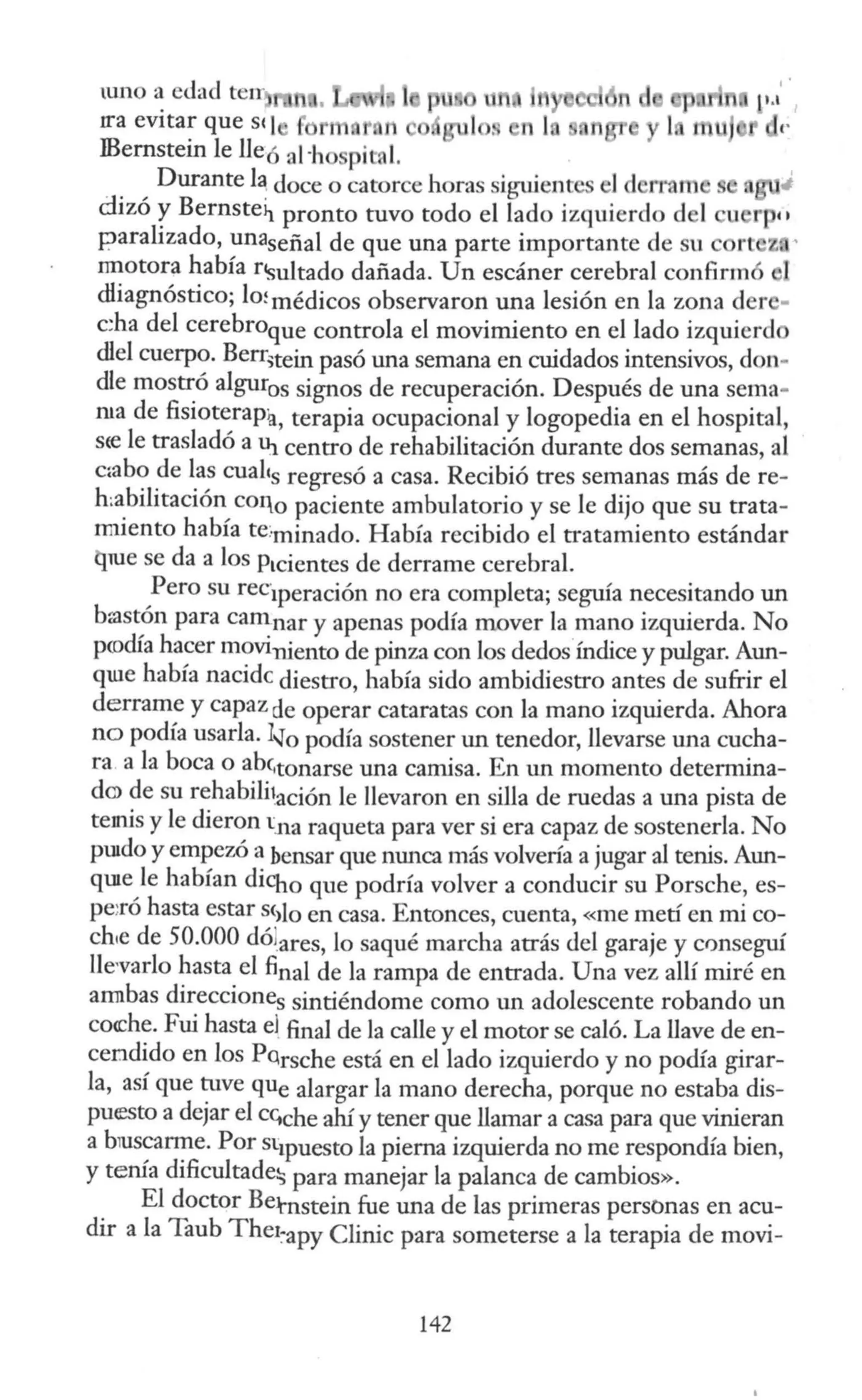 WlO a edad teJT:
rra evitar que sq 1 n 1 . 11 1
IBernstein le lleó al ·ho pital.
Durante l~ doce o catorce horas sig1úentes el d rram s
dizó y Bernste~ pronto tuvo todo el lado izquierdo d 1 u r ••
paralizado, unaseñal de que una parte importante de su rt z .'
nnotora había n~mltado dañada. Un escáner cerebral confirmó 1
dliagnóstico; lo~ médicos observaron una lesión en la zona der -
c:ha del cerebroque controla el movimiento en el lado izquierd
dlel cuerpo. Berr,tein pasó una semana en cuidados intensivos, don-
die mostró algur0 s signos de recuperación. Después de una sema-
rna de fisioterapia, terapia ocupacional y logopedia en el hospital,
sre le trasladó a U¡ centro de rehabilitación durante dos semanas, al
c:abo de las cuales regresó a casa. Recibió tres semanas más de re-
h:abilitación coq0 paciente ambulatorio y se le dijo que su trata-
nniento había te:minado. Había recibido el tratamiento estándar
t)_me se da a los Ptcientes de derrame cerebral.
Pero su rec1peración no era completa; seguía necesitando un
brostón para camnar y apenas podía mover la mano izquierda. No
pcodía hacer moviniento de pinza con los dedos índice y pulgar. Aun-
qUie había nacidc diestro, había sido ambidiestro antes de sufrir el
derrame y capaz de operar cataratas con la mano izquierda. Ahora
no podía usarla. 1~0 podía sostener un tenedor, llevarse una cucha-
ra.a la boca o ab(,tonarse una camisa. En un momento determina-
d<» de su rehabifüación le llevaron en silla de ruedas a una pista de
temis y le dieron tna raqueta para ver si era capaz de sostenerla. No
puido y empezó a bensar que nunca más volvería a jugar al tenis. Aun-
quie le habían dicho que podría volver a conducir su Porsche, es-
pe:ró hasta estar s<>lo en casa. Entonces, cuenta, «me metí en mico-
ch1e de 50.000 dólares, lo saqué marcha atrás del garaje y crmseguí
lle,varlo hasta el final de la rampa de entrada. Una vez allí miré en
annbas direcciones sintiéndome como un adolescente robando un
coa::he. Fui hasta el. final de la calle y el motor se caló. La llave de en-
cendido en los PQrsche está en el lado izquierdo y no podía girar-
la, así que tuve que alargar la mano derecha, porque no estaba dis-
puesto a dejar el CGche ahí y tener que llamar a casa para que vinieran
a bTUscarrne. Por st1puesto la pierna izquierda no me respondía bien,
y tenía dificultade5 para manejar la palanca de cambios».
El doctor Betnstein fue una de las primeras personas en acu-
dir a la Taub Thet~apy Clinic para someterse a la terapia de moví-
142
 