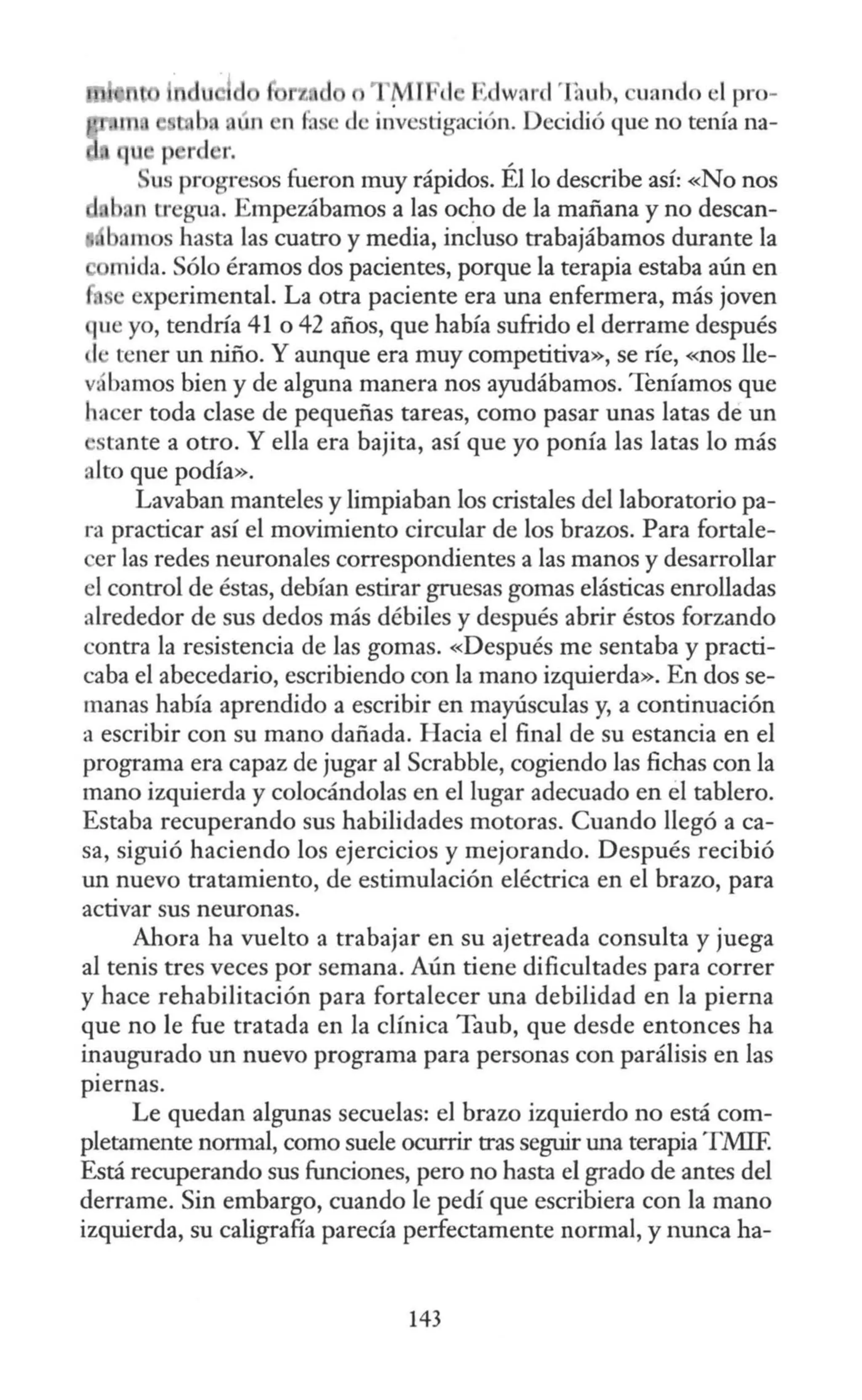 n
h
'M
l ' 1 Edwnr l'fo uh, uando el pro-
dc investigación. Decidió que no tenía na-
u p r 1 r.
us progresos fueron muy rápidos. Él lo describe así: «No nos
b, n tregua. Empezábamos a las oc~o de la mañana y no desean-
. bamos hasta las cuatro y media, incluso trabajábamos durante la
mida. Sólo éramos dos pacientes, porque la terapia estaba aún en
experimental. La otra paciente era una enfermera, más joven
ue yo, tendría 41 o 42 años, que había sufrido el derrame después
1, tener un niño. Y aunque era muy competitiva», se ríe, «nos lle-
vá bamos bien y de alguna manera nos ayudábamos. Teníamos que
hacer toda clase de pequeñas tareas, como pasar unas latas de un
stante a otro. Y ella era bajita, así que yo ponía las latas lo más
alto que podía».
Lavaban manteles y limpiaban los cristales del laboratorio pa-
ra practicar así el movimiento circular de los brazos. Para fortale-
er las redes neuronales correspondientes a las manos y desarrollar
el control de éstas, debían estirar gruesas gomas elásticas enrolladas
alrededor de sus dedos más débiles y después abrir éstos forzando
contra la resistencia de las gomas. «Después me sentaba y practi-
caba el abecedario, escribiendo con la mano izquierda». En dos se-
manas había aprendido a escribir en mayúsculas y, a continuación
a escribir con su mano dañada. Hacia el final de su estancia en el
programa era capaz de jugar al Scrabble, cogiendo las fichas con la
mano izquierda y colocándolas en el lugar adecuado en el tablero.
Estaba recuperando sus habilidades motoras. Cuando llegó a ca-
sa, siguió haciendo los ejercicios y mejorando. Después recibió
un nuevo tratamiento, de estimulación eléctrica en el brazo, para
activar sus neuronas.
Ahora ha vuelto a trabajar en su ajetreada consulta y juega
al tenis tres veces por semana. Aún tiene dificultades para correr
y hace rehabilitación para fortalecer una debilidad en la pierna
que no le fue tratada en la clínica Taub, que desde entonces ha
inaugurado un nuevo programa para personas con parálisis en las
piernas.
Le quedan algunas secuelas: el brazo izquierdo no está com-
pletamente normal, como suele ocurrir tras seguir una terapia T.MIF.
Está recuperando sus funciones, pero no hasta el grado de antes del
derrame. Sin embargo, cuando le pedí que escribiera con la mano
izquierda, su caligraña parecía perfectamente normal, y nunca ha-
143
 
