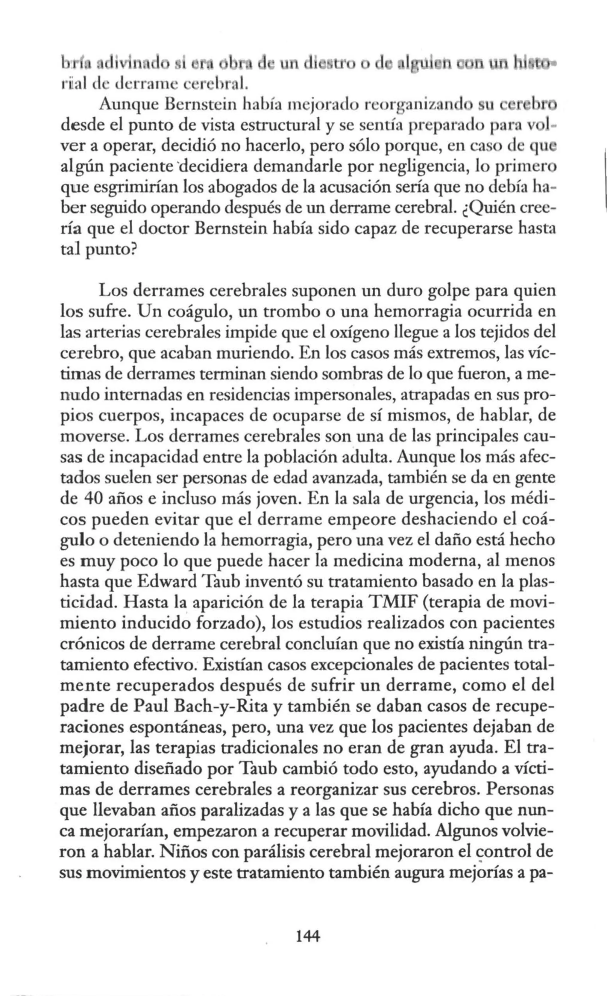 un cl ll'
J -rrarn •
Aunque Bernstcin había mejorado rcor aniznn u
desde el punto de vista estructural y se sentía preparado par. v 1-
ver a operar, decidió no hacerlo, pero sólo porque, en ca ·o de qu
algún paciente ·decidiera demandarle por negligencia, lo primer
que esgrimirían los abogados de la acusación sería que no debía ha-
ber seguido operando después de un derrame cerebral. ¿Quién cree-
ría que el doctor Bernstein había sido capaz de recuperarse hasta
tal punto?
Los derrames cerebrales suponen un duro golpe para quien
los sufre. Un coágulo, un trombo o una hemorragia ocurrida en
las arterias cerebrales impide que el oxígeno llegue a los tejidos del
cerebro, que acaban muriendo. En los casos más extremos, las víc-
timas de derrames terminan siendo sombras de lo que fueron, a me-
nudo internadas en residencias impersonales, atrapadas en sus pro-
pios cuerpos, incapaces de ocuparse de sí mismos, de hablar, de
moverse. Los derrames cerebrales son una de las principales cau-
sas de incapacidad entre la población adulta. Aunque los más afec-
tados suelen ser personas de edad avanzada, también se da en gente
de 40 años e incluso más joven. En la sala de urgencia, los médi-
cos pueden evitar que el derrame empeore deshaciendo el coá-
gulo o deteniendo la hemorragia, pero una vez el daño está hecho
es muy poco lo que puede hacer la medicina moderna, al menos
hasta que Edward Taub inventó su tratamiento basado en la plas-
ticidad. Hasta la aparición de la terapia TMIF (terapia de movi-
miento inducido forzado), los estudios realizados con pacientes
crónicos de derrame cerebral concluían que no existía ningún tra-
tamiento efectivo. Existían casos excepcionales de pacientes total-
mente recuperados después de sufrir un derrame, como el del
padre de Paul Bach-y-Rita y también se daban casos de recupe-
raciones espontáneas, pero, una vez que los pacientes dejaban de
mejorar, las terapias tradicionales no eran de gran ayuda. El tra-
tamiento diseñado por Taub cambió todo esto, ayudando a vícti-
mas de derrames cerebrales a reorganizar sus cerebros. Personas
que llevaban años paralizadas y a las que se había dicho que nun-
ca mejorarían, empezaron a recuperar movilidad. Algunos volvie-
ron a hablar. Niños con parálisis cerebral mejoraron el ~ontrol de
sus movimientos y este tratamiento también augura mejorías a pa-
144
 