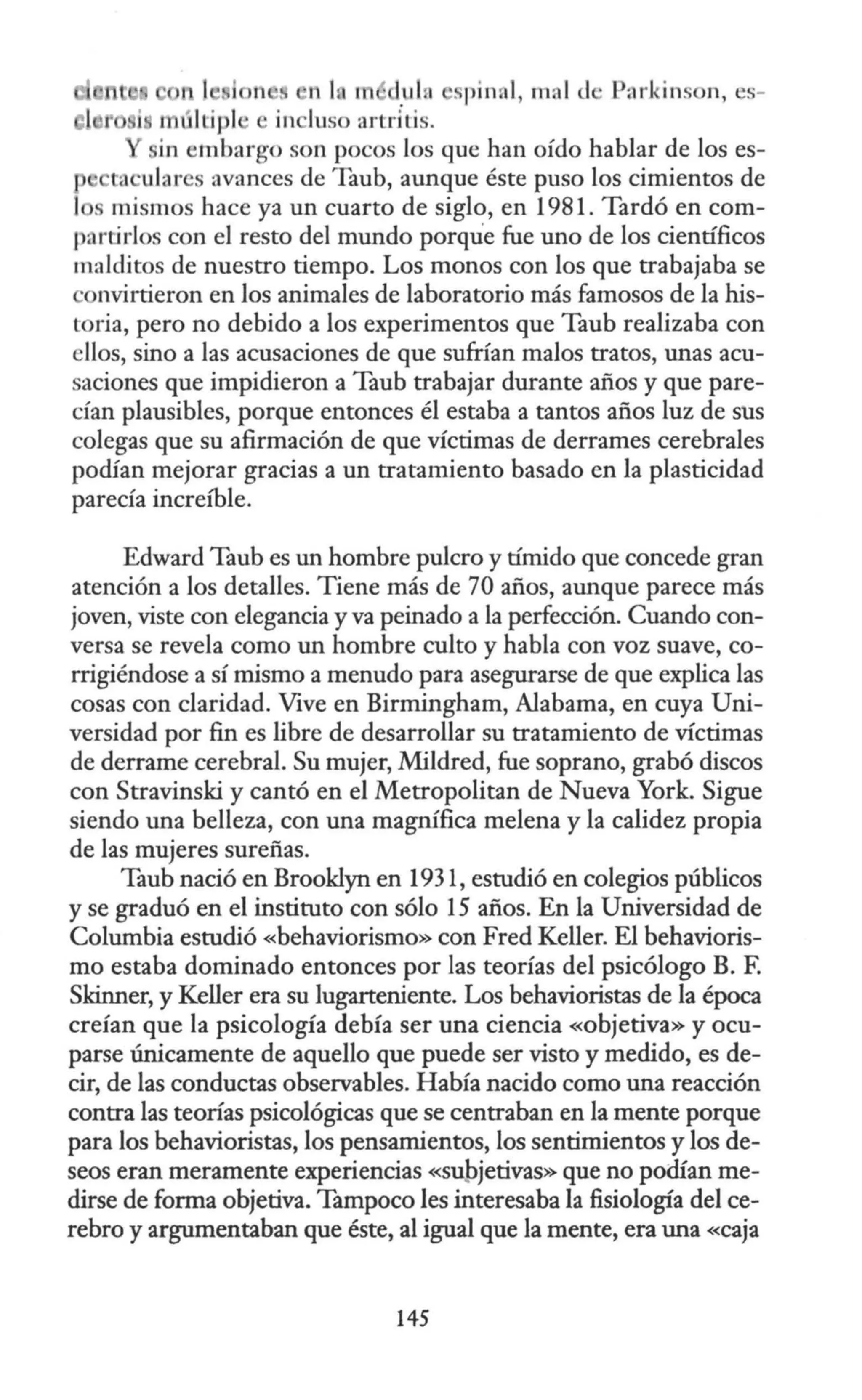 1
1 lo m uln spinal, mal d Parki ns n, es-
1 últipl in luso artriLis.
in embargo son pocos los que han oído hablar de los es-
ta ularcs avances de Taub, aunque éste puso los cimientos de
1 . mismos hace ya un cuarto de siglo, en 1981. Tardó en com-
partirlos con el resto del mundo porque fue uno de los cienúficos
malditos de nuestro tiempo. Los monos con los que trabajaba se
·01wirtieron en los animales de laboratorio más famosos de la his-
toria, pero no debido a los experimentos que Taub realizaba con
ellos, sino a las acusaciones de que sufrían malos tratos, unas acu-
saciones que impidieron a Taub trabajar durante años y que pare-
cían plausibles, porque entonces él estaba a tantos años luz de sus
colegas que su afirmación de que víctimas de derrames cerebrales
podían mejorar gracias a un tratamiento basado en la plasticidad
parecía increíble.
Edward Taub es un hombre pulcro y tímido que concede gran
atención a los detalles. Tiene más de 70 años, aunque parece más
joven, viste con elegancia y va peinado a la perfección. Cuando con-
versa se revela como un hombre culto y habla con voz suave, co-
rrigiéndose a sí mismo a menudo para asegurarse de que explica las
cosas con claridad. Vive en Birmingham, Alabama, en cuya Uni-
versidad por fin es libre de desarrollar su tratamiento de víctimas
de derrame cerebral. Su mujer, Mildred, fue soprano, grabó discos
con Stravinski y cantó en el Metropolitan de Nueva York. Sigue
siendo una belleza, con una magnífica melena y la calidez propia
de las mujeres sureñas.
Taub nació en Brooklyn en 1931, estudió en colegios públicos
y se graduó en el instituto con sólo 15 años. En la Universidad de
Columbia estudió «behaviorismo» con Fred Keller. El behavioris-
mo estaba dominado entonces por las teorías del psicólogo B. F.
Skinner, y Keller era su lugarteniente. Los behavioristas de la época
creían que la psicología debía ser una ciencia «objetiva» y ocu-
parse únicamente de aquello que puede ser visto y medido, es de-
cir, de las conductas observables. Había nacido como una reacción
contra las teorías psicológicas que se centraban en la mente porque
para los behavioristas, los pensamientos, los sentimientos y los de-
seos eran meramente experiencias «su_bjetivas» que no podían me-
dirse de forma objetiva. Tampoco les interesaba la fisiología del ce-
rebro y argumentaban que éste, al igual que la mente, era una «caja
145
 
