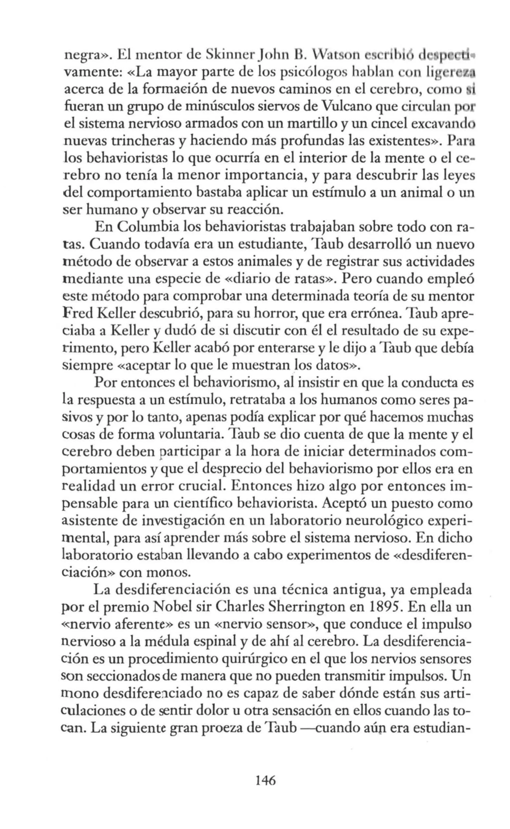 negra». El mentor de kinner John B. Wat n
vamente: «La mayor parte de los psicólogos hablan
acerca de la fonnaeión de nuevos caminos en el cerebro, c m
fueran un grupo de minúsculos siervos de Vulcano que circulan p
el sistema nervioso armados con un martillo y un cincel excavand
nuevas trincheras y haciendo más profundas las existentes». Para
los behavioristas lo que ocurría en el interior de la mente o el ce-
rebro no tenía la menor importancia, y para descubrir las leyes
del comportamiento bastaba aplicar un estímulo a un animal o un
ser humano y observar su reacción.
En Columbia los behavioristas trabajaban sobre todo con ra-
tas. Cuando todavía era un estudiante, Taub desarrolló un nuevo
método de observar a estos animales y de registrar sus actividades
mediante una especie de «diario de ratas». Pero cuando empleó
este método para comprobar una determinada teoría de su mentor
Fred Keller descubrió, para su horror, que era errónea. Taub apre-
ciaba a Keller y dudó de si discutir con él el resultado de su expe-
rimento, pero Keller acabó por enterarse y le dijo a Taub que debía
siempre «aceptar lo que le muestran los datos».
Por entonces el behaviorismo, al insistir en que la conducta es
la respuesta a un estímulo, retrataba a los humanos como seres pa-
sivos y por lo tanto, apenas podía explicar por qué hacemos muchas
cosas de forma voluntaria. Taub se dio cuenta de que la mente y el
cerebro deben participar a la hora de iniciar determinados com-
portamientos y que el desprecio del behaviorismo por ellos era en
realidad un error crucial. Entonces hizo algo por entonces im-
pensable para un científico behaviorista. Aceptó un puesto como
asistente de investigación en un laboratorio neurológico experi-
mental, para así aprender más sobre el sistema nervioso. En dicho
laboratorio estaban llevando a cabo experimentos de «desdiferen-
ciación» con monos.
La desdiferenciación es una técnica antigua, ya empleada
por el premio Nobel sir Charles Sherrington en 1895. En ella un
<<nervio aferente» es un «nervio sensor», que conduce el impulso
nervioso a la médula espinal y de ahí al cerebro. La desdiferencia-
ción es un procedimiento quirúrgico en el que los nervios sensores
son seccionados de manera que no pueden transmitir impulsos. Un
mono desdifere:iciado no es capaz de saber dónde están sus arti-
culaciones o de sentir dolor u otra sensación en ellos cuando las to-
can. La siguiente gran proeza de Taub --cuando aúp era estudian-
146
 