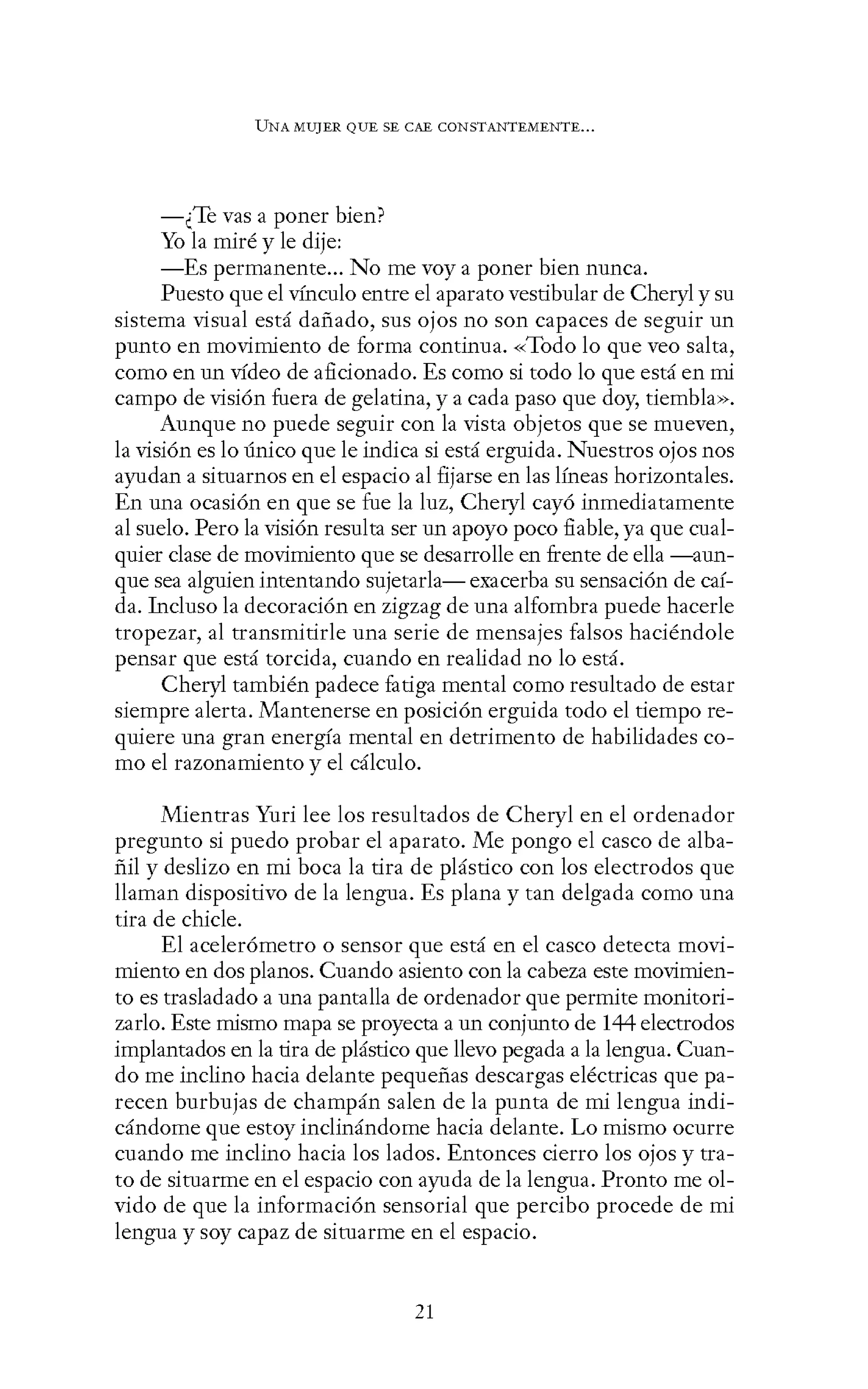UNA MUJER QUE SE CAE CONSTANTEMENTE...
-¿Te vas a poner bien?
Yo la miré y le dije:
-Es permanente... No me voy a poner bien nunca.
Puesto que el vínculo entre el aparato vestibular de Cheryl y su
sistema visual está dañado, sus ojos no son capaces de seguir un
punto en movimiento de forma continua. «Todo lo que veo salta,
como en un vídeo de aficionado. Es como si todo lo que está en mi
campo de visión fuera de gelatina, y a cada paso que doy, tiembla».
Aunque no puede seguir con la vista objetos que se mueven,
la visión es lo único que le indica si está erguida. Nuestros ojos nos
ayudan a situarnos en el espacio al fijarse en las líneas horizontales.
En una ocasión en que se fue la luz, Cheryl cayó inmediatamente
al suelo. Pero la visión resulta ser un apoyo poco fiable, ya que cual-
quier clase de movimiento que se desarrolle en frente de ella -aun-
que sea alguien intentando sujetarla- exacerba su sensación de caí-
da. Incluso la decoración en zigzag de una alfombra puede hacerle
tropezar, al transmitirle una serie de mensajes falsos haciéndole
pensar que está torcida, cuando en realidad no lo está.
Cheryl también padece fatiga mental como resultado de estar
siempre alerta. Mantenerse en posición erguida todo el tiempo re-
quiere una gran energía mental en detrimento de habilidades co-
mo el razonamiento y el cálculo.
Mientras Yuri lee los resultados de Cheryl en el ordenador
pregunto si puedo probar el aparato. Me pongo el casco de alba-
ñil y deslizo en mi boca la tira de plástico con los electrodos que
llaman dispositivo de la lengua. Es plana y tan delgada como una
tira de chicle.
El acelerómetro o sensor que está en el casco detecta movi-
miento en dos planos. Cuando asiento con la cabeza este movimien-
to es trasladado a una pantalla de ordenador que permite monitori-
zarlo. Este mismo mapa se proyecta a un conjunto de 144 electrodos
implantados en la tira de plástico que llevo pegada a la lengua. Cuan-
do me inclino hacia delante pequeñas descargas eléctricas quepa-
recen burbujas de champán salen de la punta de mi lengua indi-
cándome que estoy inclinándome hacia delante. Lo mismo ocurre
cuando me inclino hacia los lados. Entonces cierro los ojos y tra-
to de situarme en el espacio con ayuda de la lengua. Pronto me ol-
vido de que la información sensorial que percibo procede de mi
lengua y soy capaz de situarme en el espacio.
21
 