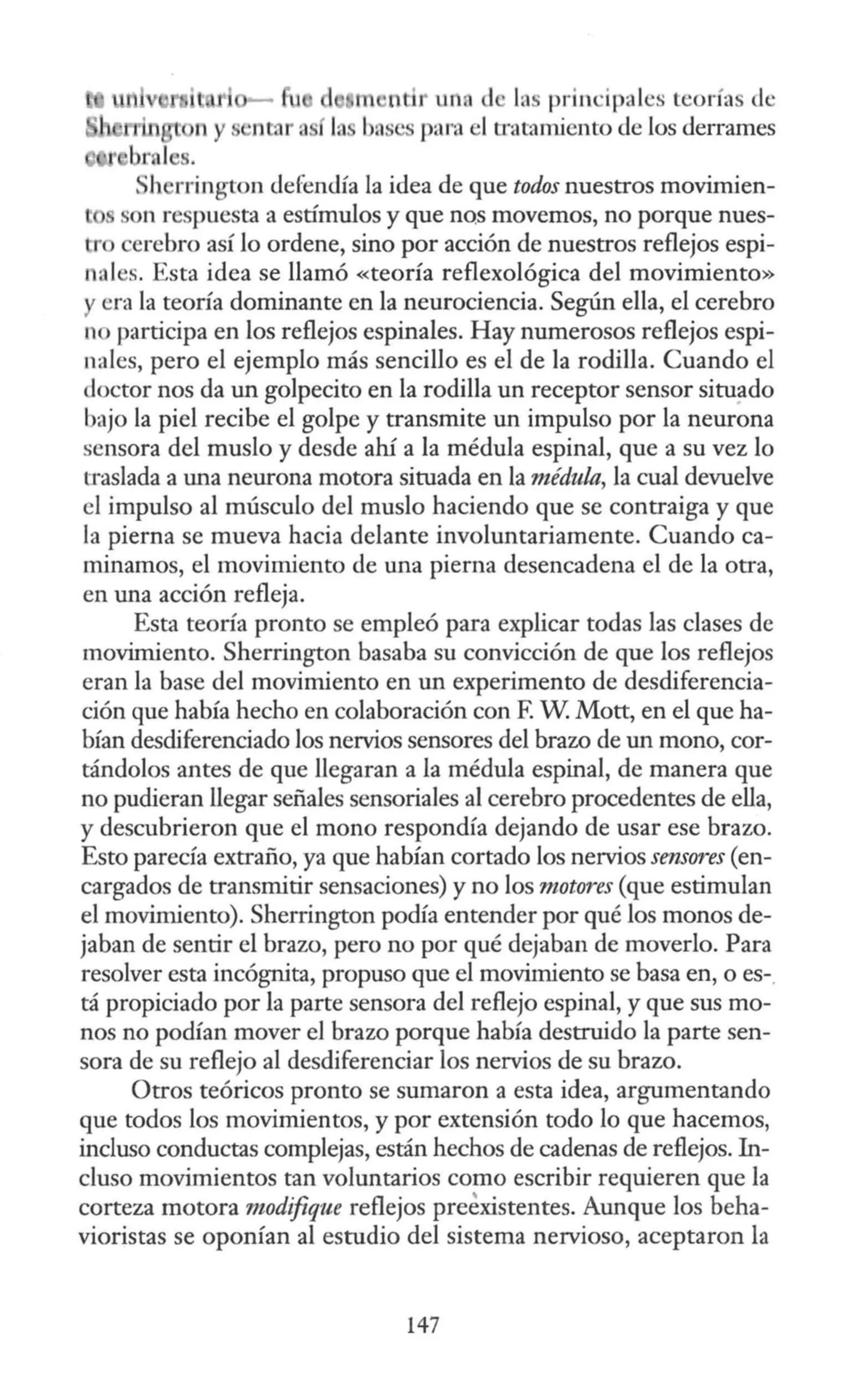 d rn ntir un <l las principales teoría de
para el tratamiento de los derrames
, h rrington defendía la idea de que todos nuestros movimien-
n respuesta a estímulos y que nQs movemos, no porque nues-
lTo cerebro así lo ordene, sino por acción de nuestros reflejos espi-
n:.iles. Esta idea se llamó «teoría reflexológica del movimiento»
y era la teoría dominante en la neurociencia. Según ella, el cerebro
no participa en los reflejos espinales. Hay numerosos reflejos espi-
nales, pero el ejemplo más sencillo es el de la rodilla. Cuando el
doctor nos da un golpecito en la rodilla un receptor sensor situado
bajo la piel recibe el golpe y transmite un impulso por la neurona
scnsora del muslo y desde ahí a la médula espinal, que a su vez lo
traslada a una neurona motora situada en la médula, la cual devuelve
el impulso al músculo del muslo haciendo que se contraiga y que
la pierna se mueva hacia delante involuntariamente. Cuando ca-
minamos, el movimiento de una pierna desencadena el de la otra,
en una acción refleja.
Esta teoría pronto se empleó para explicar todas las clases de
movimiento. Sherrington basaba su convicción de que los reflejos
eran la base del movimiento en un experimento de desdiferencia-
ción que había hecho en colaboración con F. W Mott, en el que ha-
bían desdiferenciado los nervios sensores del brazo de un mono, cor-
tándolos antes de que llegaran a la médula espinal, de manera que
no pudieran llegar señales sensoriales al cerebro procedentes de ella,
y descubrieron que el mono respondía dejando de usar ese brazo.
Esto parecía extraño, ya que habían cortado los nervios sensores (en-
cargados de transmitir sensaciones) y no los motores (que estimulan
el movimiento). Sherrington podía entender por qué los monos de-
jaban de sentir el brazo, pero no por qué dejaban de moverlo. Para
resolver esta incógnita, propuso que el movimiento se basa en, o es-.
tá propiciado por la parte sensora del reflejo espinal, y que sus mo-
nos no podían mover el brazo porque había destruido la parte sen-
sora de su reflejo al desdiferenciar los nervios de su brazo.
Otros teóricos pronto se sumaron a esta idea, argumentando
que todos los movimientos, y por extensión todo lo que hacemos,
incluso conductas complejas, están hechos de cadenas de reflejos. In-
cluso movimientos tan voluntarios como escribir requieren que la
corteza motora modifique reflejos preexistentes. Aunque los beha-
vioristas se oponían al estudio del sistema nervioso, aceptaron la
147
 