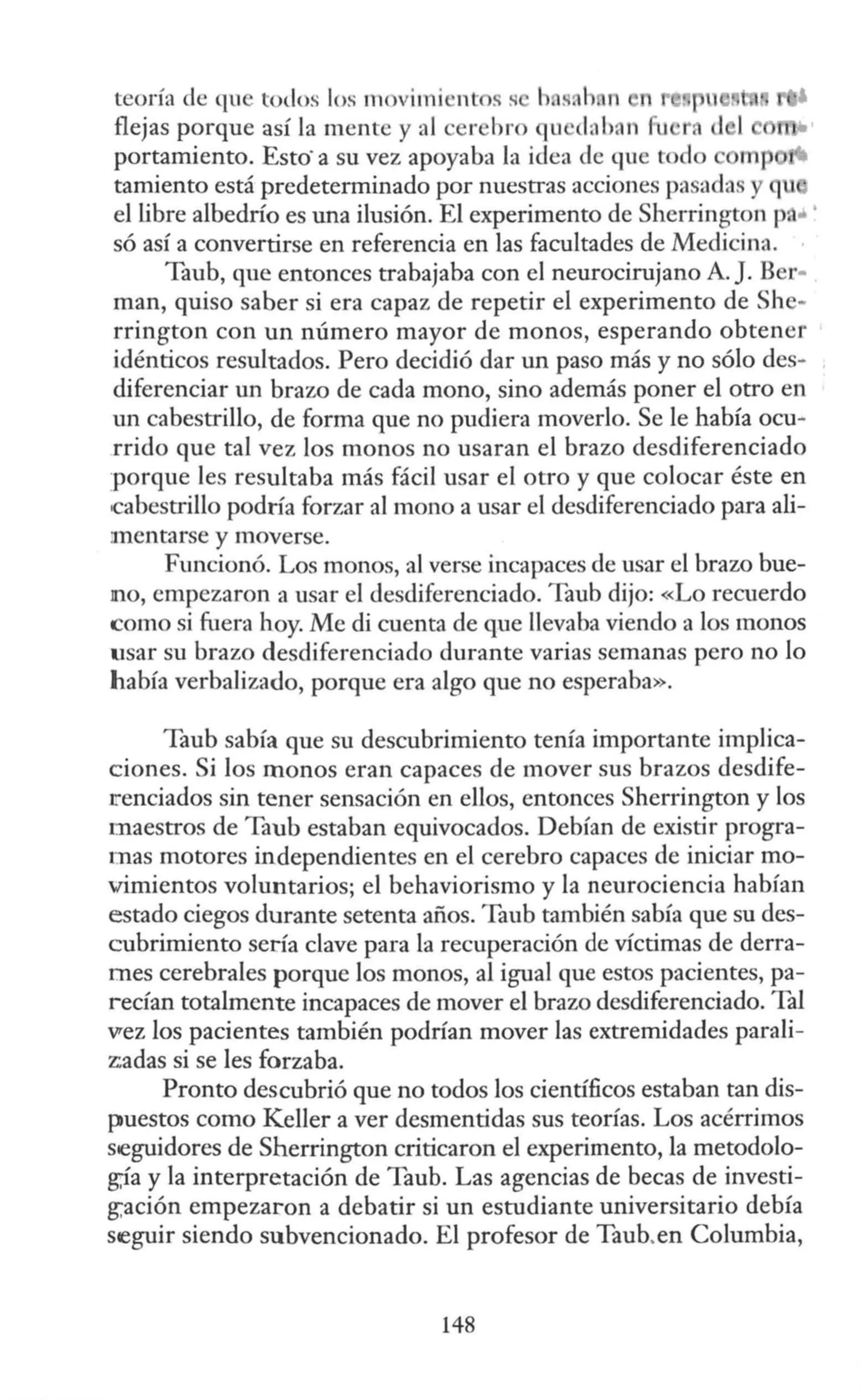 teoría de que todos los movimient s s h s. h. n
flejas porque así la mente y al cer bro qu d:l ban fu
portamiento. Esto·a su vez apoyaba la idea de que todo rnp
tamiento está predeterminado por nuestras acciones pa ada y qu
el libre albedrío es una ilusión. El experimento de Sherrington p. • '
só así a convertirse en referencia en las facultades de Medicina.
Taub, que entonces trabajaba con el neurocirujano A. J. B r•
man, quiso saber si era capaz de repetir el experimento de She-
rrington con un número mayor de monos, esperando obtener
idénticos resultados. Pero decidió dar un paso más y no sólo des-
diferenciar un brazo de cada mono, sino además poner el otro en
un cabestrillo, de forma que no pudiera moverlo. Se le había ocu-
rrido que tal vez los monos no usaran el brazo desdiferenciado
·porque les resultaba más fácil usar el otro y que colocar éste en
cabestrillo podría forzar al mono a usar el desdiferenciado para ali-
;mentarse y moverse.
Funcionó. Los monos, al verse incapaces de usar el brazo bue-
no, empezaron a usar el desdiferenciado. Taub dijo: «Lo recuerdo
como si fuera hoy. Me di cuenta de que llevaba viendo a los monos
usar su brazo desdiferenciado durante varias semanas pero no lo
había verbalizado, porque era algo que no esperaba».
Taub sabía que su descubrimiento tenía importante implica-
ciones. Si los monos eran capaces de mover sus brazos desdife-
t'enciados sin tener sensación en ellos, entonces Sherrington y los
maestros de Taub estaban equivocados. Debían de existir progra-
mas motores independientes en el cerebro capaces de iniciar mo-
vimientos voluntarios; el behaviorismo y la neurociencia habían
estado ciegos durante setenta años. Taub también sabía que su des-
cubrimiento sería clave para la recuperación de víctimas de derra-
mes cerebrales porque los monos, al igual que estos pacientes, pa-
recían totalmente incapaces de mover el brazo desdiferenciado. Tal
vrez los pacientes también podrían mover las extremidades parali-
zadas si se les forzaba.
Pronto descubrió que no todos los científicos estaban tan dis-
puestos como Keller a ver desmentidas sus teorías. Los acérrimos
seguidores de Sherrington criticaron el experimento, la metodolo-
g;ía y la interpretación de Taub. Las agencias de becas de investi-
g;ación empezaron a debatir si un estudiante universitario debía
seguir siendo subvencionado. El profesor de Taub.en Columbia,
148
 