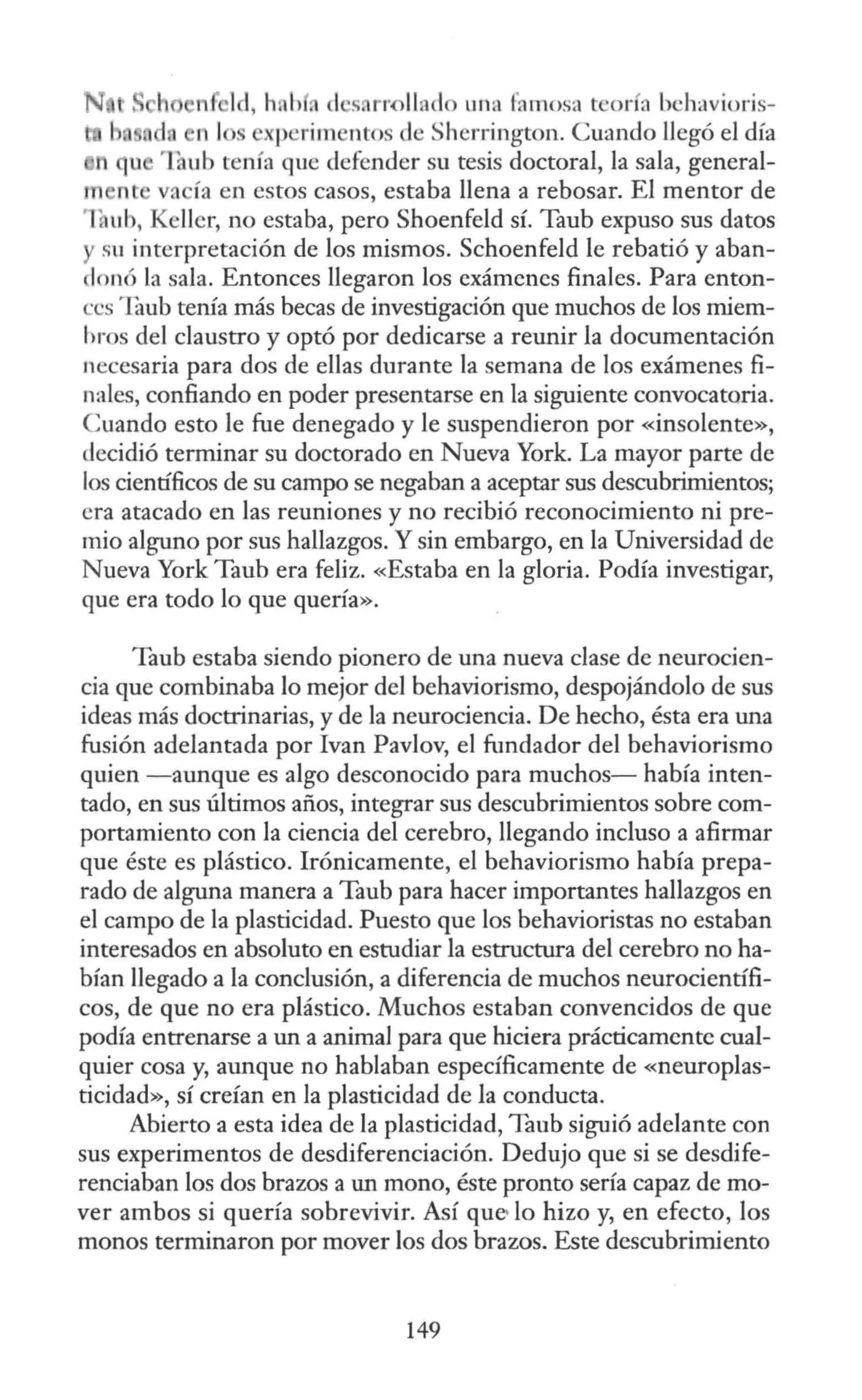 n ld, h. h , l's, rr-0llado una famosa teoría b •hi1vioris-
' d. 1 1 s p' rim ntos de Sherrington. Cuando llegó el día
t1 ·1
:ub tenía que defender su tesis doctoral, la sala, general-
' nt va ía en estos casos, estaba llena a rebosar. El mentor de
: ub, Kellcr, no estaba, pero Shoenfeld sí. Taub expuso sus datos
sn interpretación de los mismos. Schoenfeld le rebatió y aban-
lonó la sala. Entonces llegaron los exámenes finales. Para enton-
·cs 1aub tenía más becas de investigación que muchos de los miem-
bros del claustro y optó por dedicarse a reunir la documentación
necesaria para dos de ellas durante la semana de los exámenes fi-
nales, confiando en poder presentarse en la siguiente convocatoria.
Cuando esto le fue denegado y le suspendieron por «insolente»,
decidió terminar su doctorado en Nueva York. La mayor parte de
los científicos de su campo se negaban a aceptar sus descubrimientos;
era atacado en las reuniones y no recibió reconocimiento ni pre-
mio alguno por sus hallazgos. Y sin embargo, en la Universidad de
Nueva York Taub era feliz. «Estaba en la gloria. Podía investigar,
que era todo lo que quería».
Taub estaba siendo pionero de una nueva clase de neurocien-
cia que combinaba lo mejor del behavíorismo, despojándolo de sus
ideas más doctrinarias, y de la neurociencia. De hecho, ésta era una
fusión adelantada por !van Pavlov, el fundador del behaviorismo
quien -aunque es algo desconocido para muchos- había inten-
tado, en sus últimos años, integrar sus descubrimientos sobre com-
portamiento con la ciencia del cerebro, llegando incluso a afirmar
que éste es plástico. Irónicamente, el behaviorismo había prepa-
rado de alguna manera a Taub para hacer importantes hallazgos en
el campo de la plasticidad. Puesto que los behavíoristas no estaban
interesados en absoluto en estudiar la estructura del cerebro no ha-
bían llegado a la conclusión, a diferencia de muchos neurocientífi-
cos, de que no era plástico. Muchos estaban convencidos de que
podía entrenarse a un a animal para que hiciera prácticamente cual-
quier cosa y, aunque no hablaban específicamente de «neuroplas-
ticidad», sí creían en la plasticidad de la conducta.
Abierto a esta idea de la plasticidad, Taub siguió adelante con
sus experimentos de desdiferenciación. Dedujo que si se desdife-
renciaban los dos brazos a un mono, éste pronto sería capaz de mo-
ver ambos si quería sobrevivir. Así que- lo hizo y, en efecto, los
monos terminaron por mover los dos brazos. Este descubrimiento
149
 