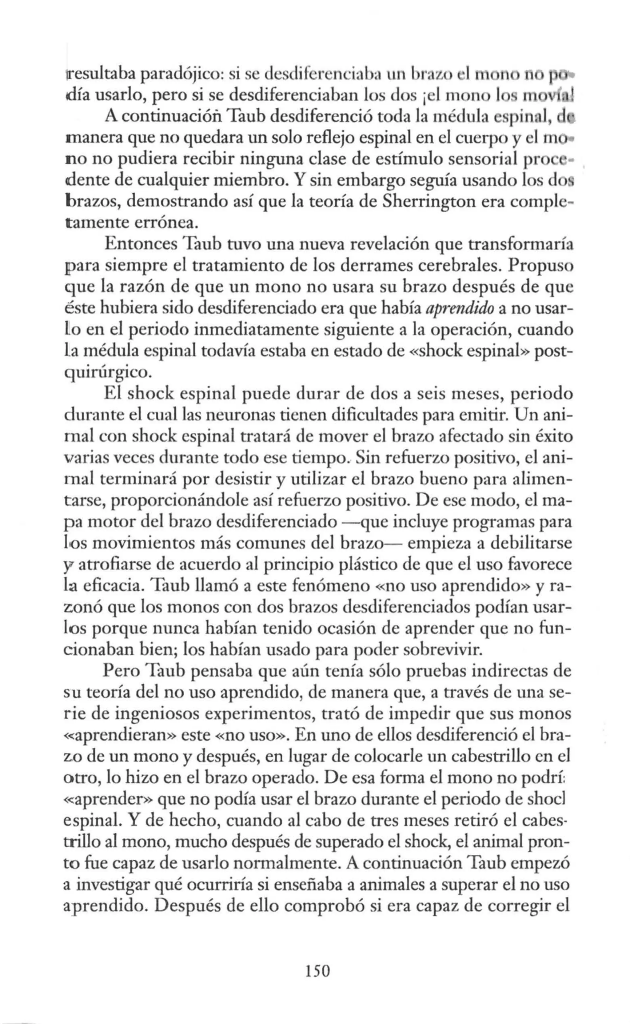 iresultaba paradójico: si se dcsdiíerenciab<
l un brazo •I 1
día usarlo, pero si se desdiferenciaban los dos ¡el mon 1 m
A continuación Taub desdiferenció toda la médula espinal, d
manera que no quedara un solo reflejo espinal en el cuerpo y el m •
no no pudiera recibir ninguna clase de estímulo sensorial pro •
dente de cualquier miembro. Y sin embargo seguía usando los d
brazos, demostrando así que la teoría de Sherrington era comple-
tamente errónea.
Entonces Taub tuvo una nueva revelación que transformaría
¡para siempre el tratamiento de los derrames cerebrales. Propuso
que la razón de que un mono no usara su brazo después de que
éste hubiera sido desdiferenciado era que había aprendido a no usar-
lo en el periodo inmediatamente siguiente a la operación, cuando
La médula espinal todavía estaba en estado de «shock espinal» post-
quirúrgico.
El shock espinal puede durar de dos a seis meses, periodo
durante el cual las neuronas tienen dificultades para emitir. Un ani-
mal con shock espinal tratará de mover el brazo afectado sin éxito
varias veces durante todo ese tiempo. Sin refuerzo positivo, el ani-
mal terminará por desistir y utilizar el brazo bueno para alimen-
tarse, proporcionándole así refuerzo positivo. De ese modo, el ma-
pa motor del brazo desdiferenciado - que incluye programas para
los movimientos más comunes del brazo- empieza a debilitarse
y atrofiarse de acuerdo al principio plástico de que el uso favorece
la eficacia. Taub llamó a este fenómeno «no uso aprendido» y ra-
zonó que los monos con dos brazos desdiferenciados podían usar-
los porque nunca habían tenido ocasión de aprender que no fun-
cionaban bien; los habían usado para poder sobrevivir.
Pero Taub pensaba que aún tenía sólo pruebas indirectas de
su teoría del no uso aprendido, de manera que, a través de una se-
rie de ingeniosos experimentos, trató de impedir que sus monos
«aprendieran» este «no uso». En uno de ellos desdiferenció el bra-
zo de un mono y después, en lugar de colocarle un cabestrillo en el
otro, lo hizo en el brazo operado. De esa forma el mono no podrí:
«:aprender» que no podía usar el brazo durante el periodo de shocl
espinal. Y de hecho, cuando al cabo de tres meses retiró el cabes·
trillo al mono, mucho después de superado el shock, el animal pron-
to fue capaz de usarlo normalmente. A continuación Taub empezó
a investigar qué ocurriría si enseñaba a animales a superar el no uso
aprendido. Después de ello comprobó si era capaz de corregir el
150
 