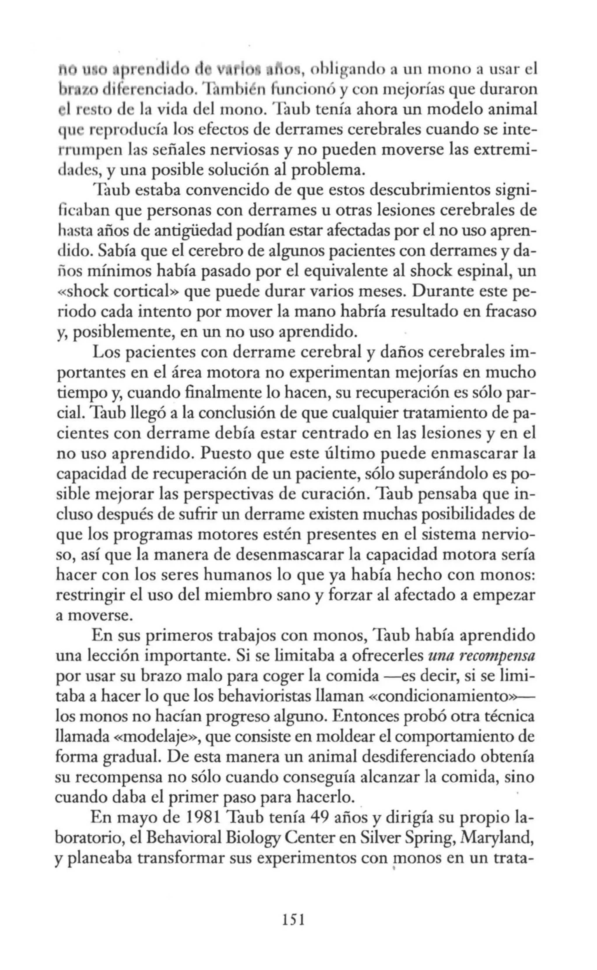 p nd , bli rindo a un mono a usar el
u.z di~ n i d . . mbi n 1n i nó ycon mejorías que duraron
1r t de la vida del mono. Taub tenía ahora un modelo animal
1 r producía los efectos de derrames cerebrales cuando se inte-
rumpcn las señales nerviosas y no pueden moverse las extremi-
dades, y una posible solución al problema.
Taub estaba convencido de que estos descubrimientos signi-
ficaban que personas con derrames u otras lesiones cerebrales de
hasta años de antigüedad podían estar afectadas por el no uso apren-
dido. Sabía que el cerebro de algunos pacientes con derrames y da-
fios mínimos había pasado por el equivalente al shock espinal, un
«shock cortical» que puede durar varios meses. Durante este pe-
riodo cada intento por mover la mano habría resultado en fracaso
y, posiblemente, en un no uso aprendido.
Los pacientes con derrame cerebral y daños cerebrales im-
portantes en el área motora no experimentan mejorías en mucho
tiempo y, cuando finalmente lo hacen, su recuperación es sólo par-
cial. Taub llegó a la conclusión de que cualquier tratamiento de pa-
cientes con derrame debía estar centrado en las lesiones y en el
no uso aprendido. Puesto que este último puede enmascarar la
capacidad de recuperación de un paciente, sólo superándolo es po-
sible mejorar las perspectivas de curación. Taub pensaba que in-
cluso después de sufrir un derrame existen muchas posibilidades de
que los programas motores estén presentes en el sistema nervio-
so, así que la manera de desenmascarar la capacidad motora sería
hacer con los seres humanos lo que ya había hecho con monos:
restringir el uso del miembro sano y forzar al afectado a empezar
a moverse.
En sus primeros trabajos con monos, Taub había aprendido
una lección importante. Si se limitaba a ofrecerles una recompensa
por usar su brazo malo para coger la comida -es decir, si se limi-
taba a hacer lo que los behavioristas llaman «condicionamiento>>-
los monos no hacían progreso alguno. Entonces probó otra técnica
llamada «modelaje», que consiste en moldear el comportamiento de
forma gradual. De esta manera un animal desdiferenciado obtenía
su recompensa no sólo cuando conseguía alcanzar la comida, sino
cuando daba el primer paso para hacerlo.
En mayo de 1981 Taub tenía 49 años y dirigía su propio la-
boratorio, el Behavioral Biology Center en Silver Spring, Maryland,
y planeaba transformar sus experimentos con monos en un trata-
•
151
 