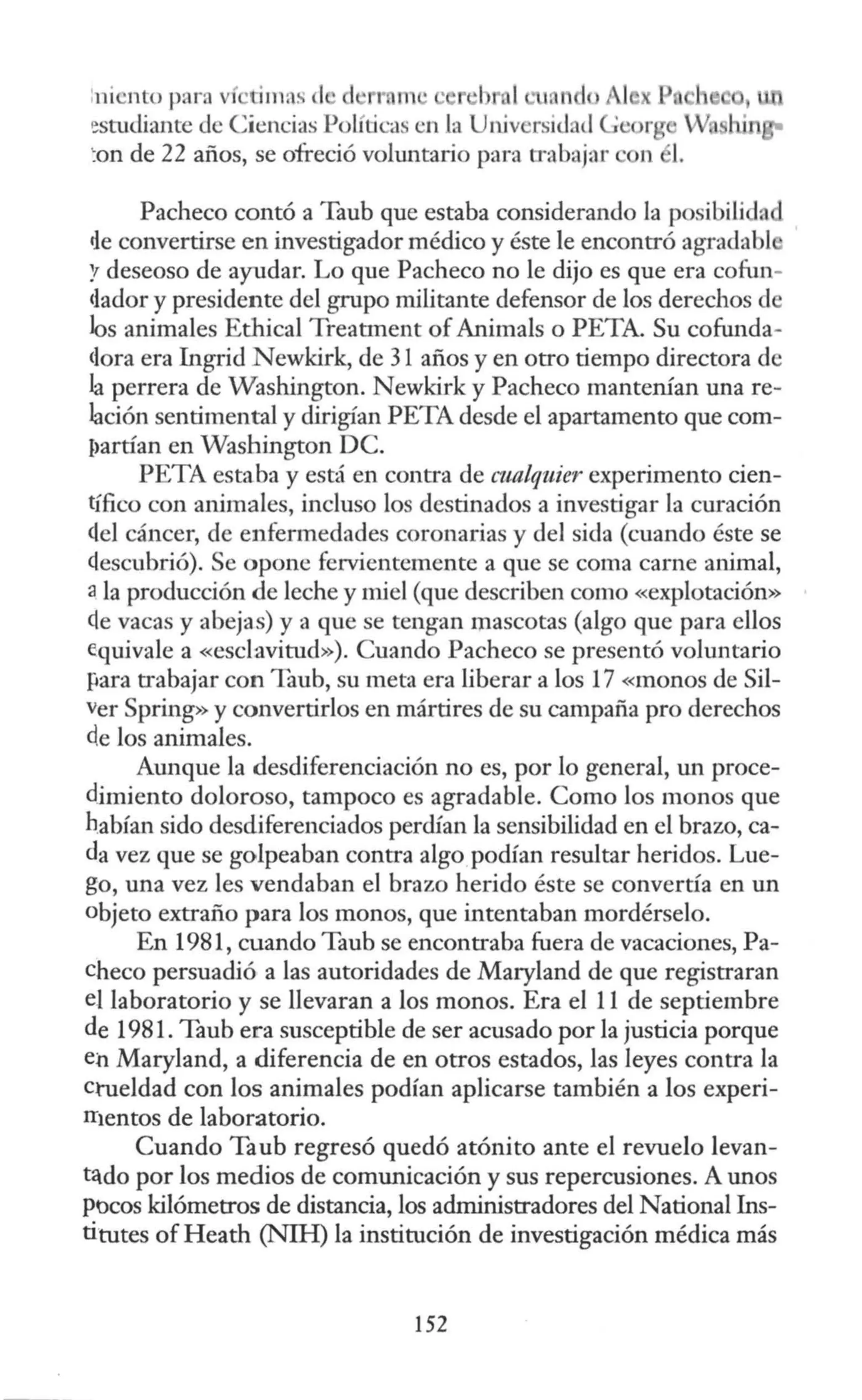 :ni nto parn ví timas el d • r n · ·
!!studiante de Ciencias Políticas en la Un.iversid d e r
'.onde 22 años, se ofreció voluntario para trabajar
Pacheco contó a Taub que estaba considerando la posibilida
de convertirse en investigador médico y éste le encontró agradabl
'! deseoso de ayudar. Lo que Pacheco no le dijo es que era cofun-
clador y presidente del grupo militante defensor de los derechos de
los animales Ethical Treatment of Animals o PETA. Su cofunda-
<lora era Ingrid Newkirk, de 31 años y en otro tiempo directora de
la perrera de Washington. Newkirk y Pacheco mantenían una re-
lación sentimental y dirigían PETA desde el apartamento que com-
I>artían en Washington DC.
PETA estaba y est<
i en contra de cualquier experimento cien-
tífico con animales, incluso los destinados a investigar la curación
ctel cáncer, de enfermedades coronarias y del sida (cuando éste se
<lescubrió). Se opone fervientemente a que se coma carne animal,
a la producción de leche y miel (que describen como «explotación»
ele vacas y abejas) y a que se tengan mascotas (algo que para ellos
equivale a «esclavitud»). Cuando Pacheco se presentó voluntario
para trabajar con Taub, su meta era liberar a los 17 «monos de Sil-
ver Spring» y convertirlos en mártires de su campaña pro derechos
de los animales.
Aunque la desdiferenciación no es, por lo general, un proce-
dimiento doloroso, tampoco es agradable. Como los monos que
habían sido desdiferenciados perdían la sensibilidad en el brazo, ca-
da vez que se golpeaban contra algo podían resultar heridos. Lue-
go, una vez les vendaban el brazo herido éste se convertía en un
objeto extraño para los monos, que intentaban mordérselo.
En 1981, cuando Taub se encontraba fuera de vacaciones, Pa-
checo persuadió a las autoridades de Maryland de que registraran
el laboratorio y se llevaran a los monos. Era el 11 de septiembre
de 1981. Taub era susceptible de ser acusado por la justicia porque
en Maryland, a diferencia de en otros estados, las leyes contra la
crueldad con los animales podían aplicarse también a los experi-
rr1entos de laboratorio.
Cuando Taub regresó quedó atónito ante el revuelo levan-
tldo por los medios de comunicación y sus repercusiones. A unos
pocos kilómetros de distancia, los administradores del Nacional Ins-
titutes of Heath (NIH) la institución de investigación médica más
152
 
