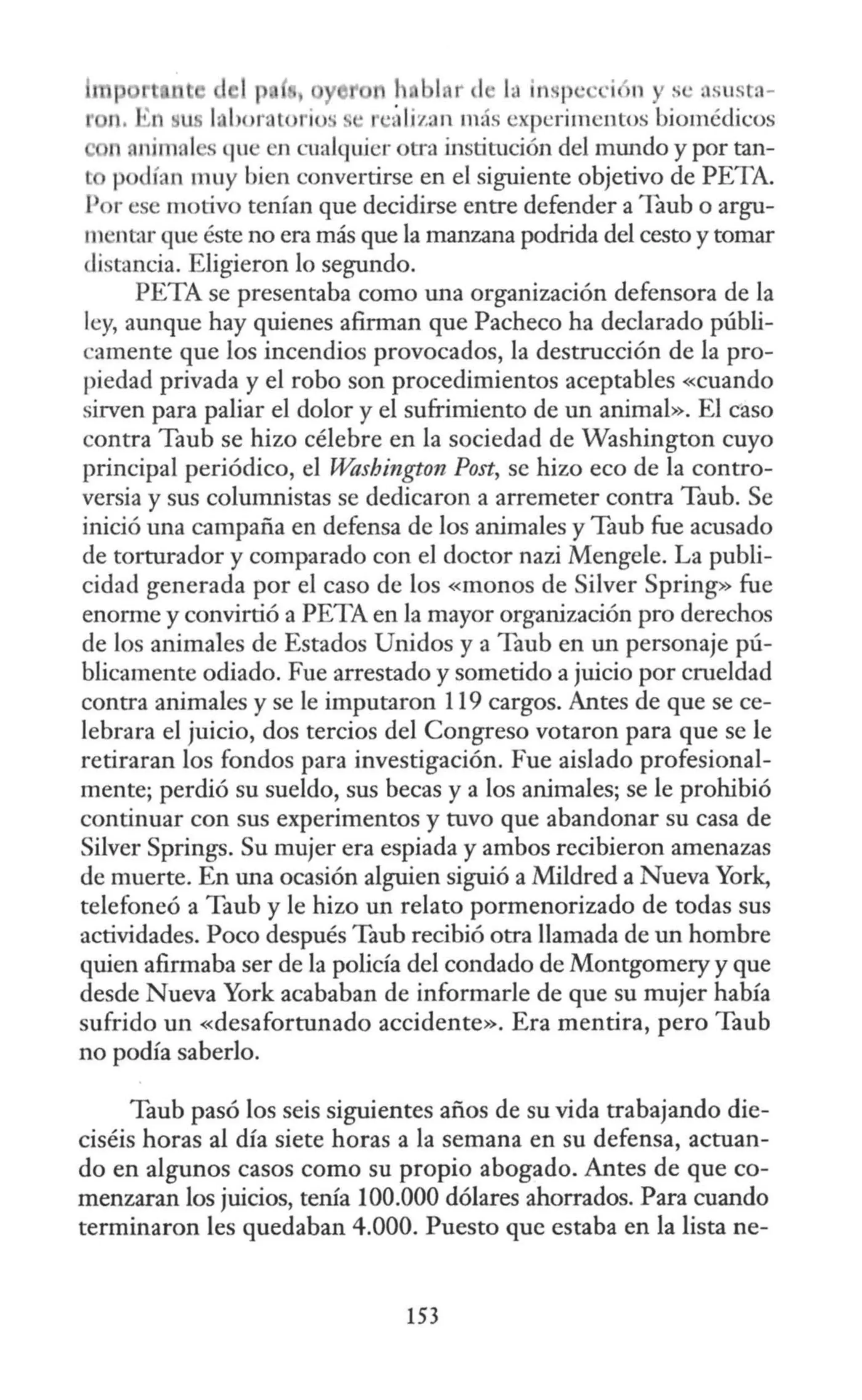 1p 1 r 1 ht insp · •·i >n y s · asusta-
. n, i n hor. t no · S-' ·álizan más experimentos biomédicos
n animal s que en cualquier otra institución del mundo y por tan-
p <lían muy bien convertirse en el siguiente objetivo de PETA.
1or ese motivo tenían que decidirse entre defender a Taub o argu-
m ntar que éste no era más que la manzana podrida del cesto y tomar
distancia. Eligieron lo segundo.
PETA se presentaba como una organización defensora de la
ley, aunque hay quienes afirman que Pacheco ha declarado públi-
camente que los incendios provocados, la destrucción de la pro-
piedad privada y el robo son procedimientos aceptables «cuando
sirven para paJjar el dolor y el sufrimiento de un animal». El caso
contra Taub se hizo célebre en la sociedad de Washington cuyo
principal periódico, el Washington Post, se hizo eco de la contro-
versia y sus columnistas se dedicaron a arremeter contra Taub. Se
inició una campaña en defensa de los animales y Taub fue acusado
de torturador y comparado con e] doctor nazi Mengele. La publi-
cidad generada por el caso de los «monos de Silver Spring» fue
enorme y convirtió a PETA en la mayor organización pro derechos
de los animales de Estados Unidos y a Taub en un personaje pú-
blicamente odiado. Fue arrestado y sometido a juicio por crueldad
contra animales y se le imputaron 119 cargos. Antes de que se ce-
lebrara el juicio, dos tercios del Congreso votaron para que se le
retiraran los fondos para investigación. Fue aislado profesional-
mente; perdió su sueldo, sus becas y a los animales; se le prohibió
continuar con sus experimentos y tuvo que abandonar su casa de
Silver Springs. Su mujer era espiada y ambos recibieron amenazas
de muerte. En una ocasión alguien siguió a Mildred a Nueva York,
telefoneó a Taub y le hizo un relato pormenorizado de todas sus
actividades. Poco después Taub recibió otra llamada de un hombre
quien afirmaba ser de la policía del condado de Montgomery y que
desde Nueva York acababan de informarle de que su mujer había
sufrido un «desafortunado accidente». Era mentira, pero Taub
no podía saberlo.
Taub pasó los seis siguientes años de su vida trabajando die-
ciséis horas al día siete horas a la semana en su defensa, actuan-
do en algunos casos como su propio abogado. Antes de que co-
menzaran los juicios, tenía 100.000 dólares ahorrados. Para cuando
terminaron les quedaban 4.000. Puesto que estaba en la lista ne-
153
 