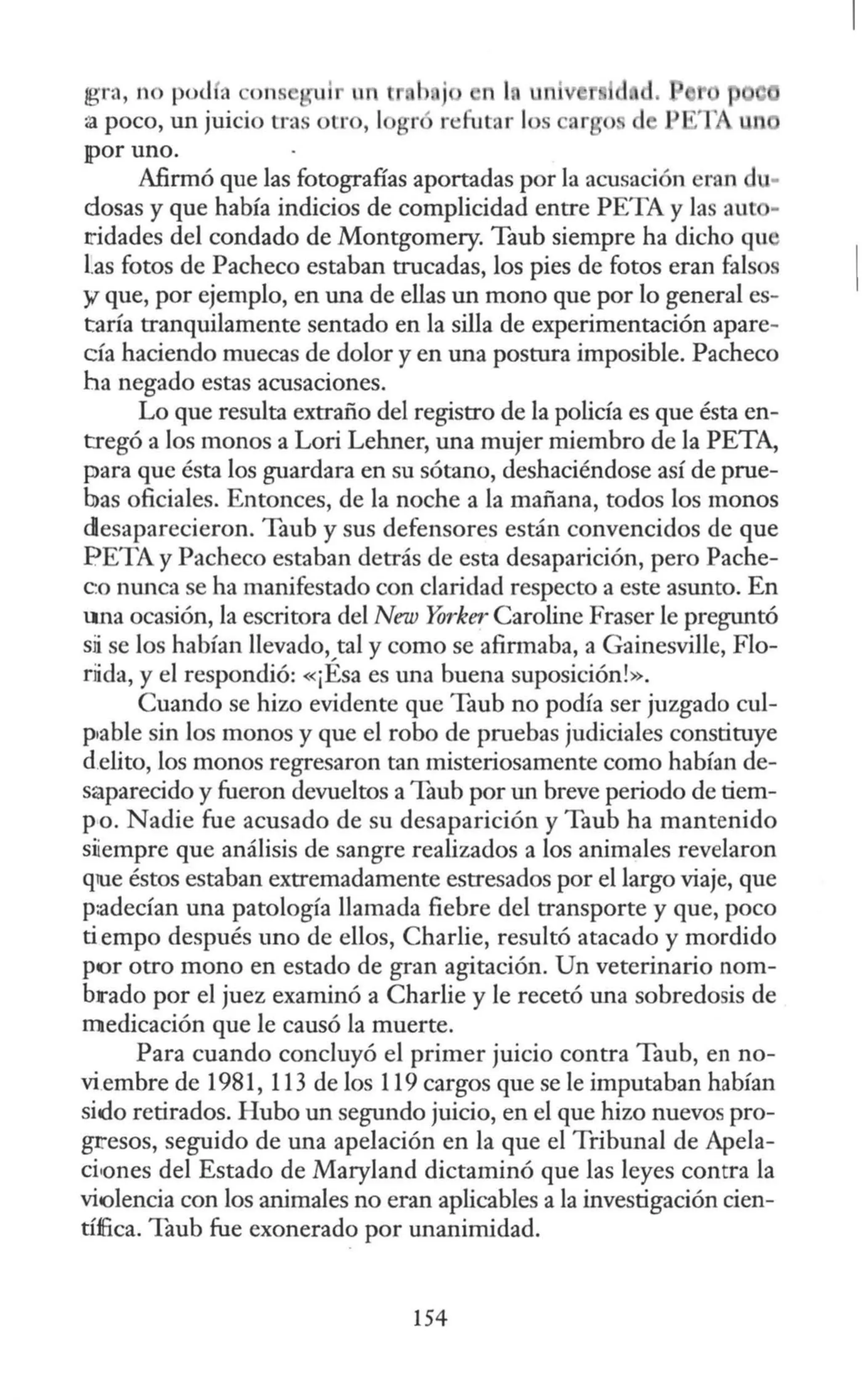 ¡gra, no po<l a ons ui un n l.
~ poco, un juicio tra otro, 1
¡por uno.
Afirmó que las fotografías aportadas por la acusación eran du-
dosas y que había indicios de complicidad entre PETA y las au -
ridades del condado de Montgomery. Taub siempre ha dicho qu
l.as fotos de Pacheco estaban trucadas, los pies de fotos eran falsos
y que, por ejemplo, en una de ellas un mono que por lo general es-
taría tranquilamente sentado en la silla de experimentación apare-
cía haciendo muecas de dolor y en una postura imposible. Pacheco
ha negado estas acusaciones.
Lo que resulta extraño del registro de la policía es que ésta en-
tregó a los monos a Lori Lehner, una mujer miembro de la PETA,
para que ésta los guardara en su sótano, deshaciéndose así de prue-
bas oficiales. Entonces, de la noche a la mañana, todos los monos
desaparecieron. Taub y sus defensores están convencidos de que
PETA y Pacheco estaban detrás de esta desaparición, pero Pache-
c:o mmca se ha manifestado con claridad respecto a este asunto. En
una ocasión, la escritora del New Yorker Caroline Fraser le preguntó
sii se los habían llevado, tal y como se afirmaba, a Gainesville, Flo-
riida, y el respondió: «¡Ésa es una buena suposición!».
Cuando se hizo evidente que Taub no podía ser juzgado cul-
p1able sin los monos y que el robo de pruebas judiciales constituye
d.elito, los monos regresaron tan misteriosamente como habían de-
saparecido y fueron devueltos a Taub por un breve periodo de tiem-
po. Nadie fue acusado de su desaparición y Taub ha mantenido
siiempre que análisis de sangre realizados a los animales revelaron
que éstos estaban extremadamente estresados por el largo viaje, que
p:adecían una patología llamada fiebre del transporte y que, poco
tiempo después uno de ellos, Charlie, resultó atacado y mordido
por otro mono en estado de gran agitación. Un veterinario nom-
brado por el juez examinó a Charlie y le recetó una sobredosis de
medicación que le causó la muerte.
Para cuando concluyó el primer juicio contra Taub, en no-
viembre de 1981, 113 de los 119 cargos que se le imputaban habían
sido retirados. Hubo un segundo juicio, en el que hizo nuevos pro-
gresos, seguido de una apelación en la que el Tribunal de Apela-
ciiones del Estado de Maryland dictaminó que las leyes contra la
violencia con los animales no eran aplicables a la investigación cien-
tíffica. Taub fue exonerado por unanimidad.
154
 