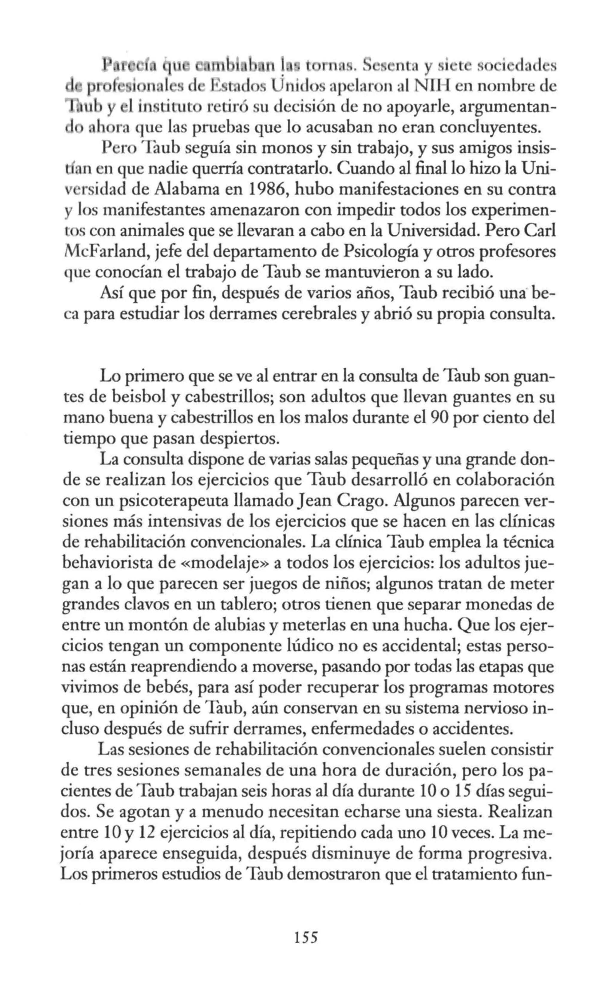 t rn . ntn y si t . i d, d s
ni<lo ap laron al NU I en nombre de
u y 1in titu r tir su decisión de no apoyarle, argumentan-
h ra que Jas pruebas que lo acusaban no eran concluyentes.
P ro Taub seguía sin monos y sin trabajo, y sus amigos insis-
an en que nadie querría contratarlo. Cuando al final lo hizo la Uni-
v rsidad de Alabama en 1986, hubo manifestaciones en su contra
y los manifestantes amenazaron con impedir todos los experimen-
ros con animales que se llevaran a cabo en la Universidad. Pero Carl
McFarland, jefe del departamento de Psicología y otros profesores
que conocían el trabajo de Taub se mantuvieron a su lado.
Así que por fin, después de varios años, Taub recibió una be-
ca para estudiar los derrames cerebrales y abrió su propia consulta.
Lo primero que se ve al entrar en la consulta de Taub son guan-
tes de beisbol y cabestrillos; son adultos que llevan guantes en su
mano buena y cabestrillos en los malos durante el 90 por ciento del
tiempo que pasan despiertos.
La consulta dispone de varias salas pequeñas y una grande don-
de se realizan los ejercicios que Taub desarrolló en colaboración
con un psicoterapeuta llamado Jean Crago. Algunos parecen ver-
siones más intensivas de los ejercicios que se hacen en las clínicas
de rehabilitación convencionales. La clínica Taub emplea la técnica
behaviorista de «modelaje» a todos los ejercicios: los adultos jue-
gan a lo que parecen ser juegos de niños; algunos tratan de meter
grandes clavos en un tablero; otros tienen que separar monedas de
entre un montón de alubias y meterlas en una hucha. Que los ejer-
cicios tengan un componente lúdico no es accidental; estas perso-
nas están reaprendiendo a moverse, pasando por todas las etapas que
vivimos de bebés, para así poder recuperar los programas motores
que, en opinión de Taub, aún conservan en su sistema nervioso in-
cluso después de sufrir derrames, enfermedades o accidentes.
Las sesiones de rehabilitación convencionales suelen consistir
de tres sesiones semanales de una hora de duración, pero los pa-
cientes de Taub trabajan seis horas al día durante 10 o 15 días segui-
dos. Se agotan y a menudo necesitan echarse una siesta. Realizan
entre 10 y 12 ejercicios al día, repitiendo cada uno 1Oveces. La me-
joría aparece enseguida, después disminuye de forma progresiva.
Los primeros estudios de Taub demostraron que el tratamiento fun-
155
 